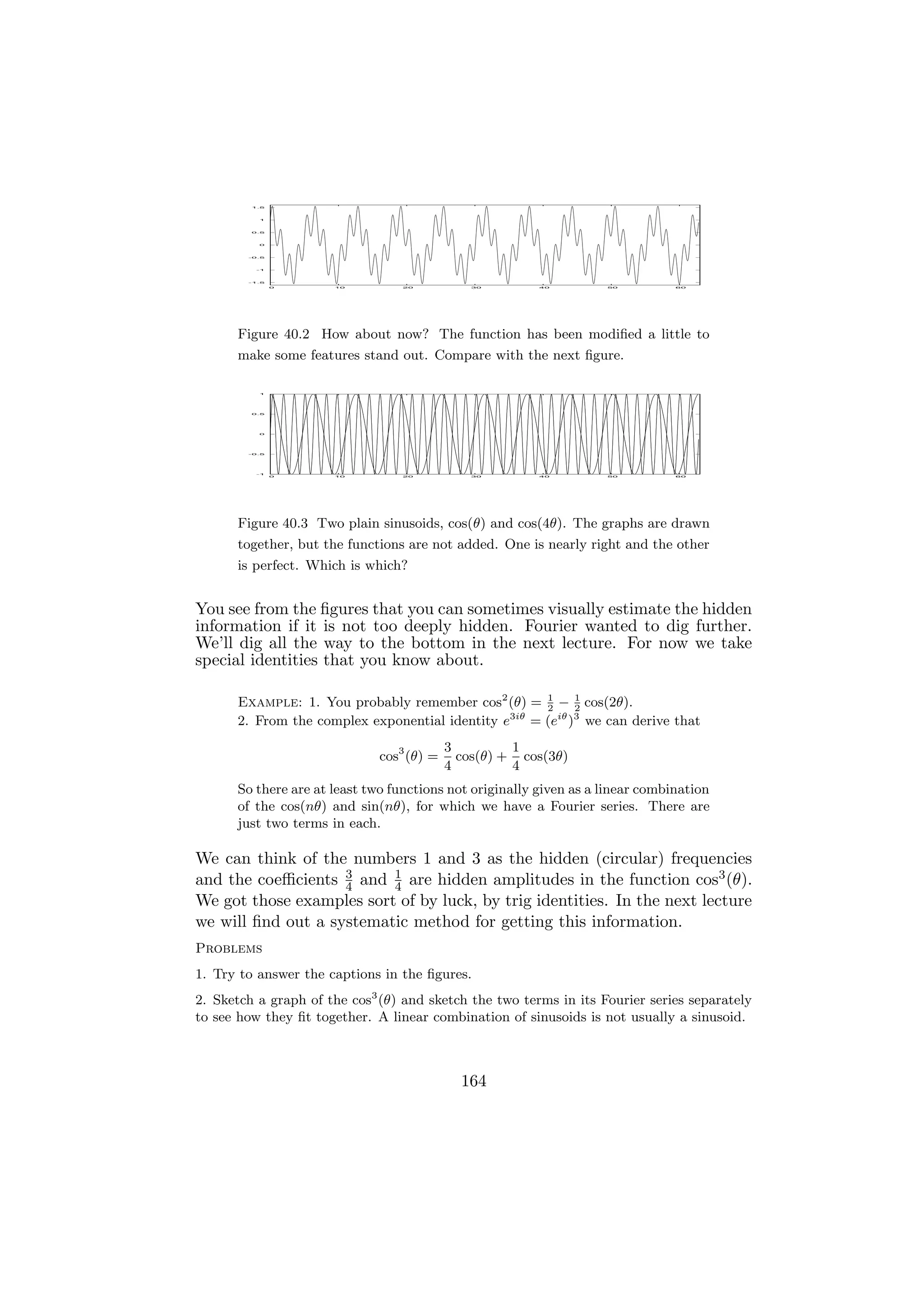 1.5




          1




         0.5




          0




        -0.5




          -1




        -1.5

               0      10         20           30         40         50          60




      Figure 40.2 How about now? The function has been modiﬁed a little to
      make some features stand out. Compare with the next ﬁgure.

          1




         0.5




          0




        -0.5




          -1
               0      10         20           30         40         50          60




      Figure 40.3 Two plain sinusoids, cos(θ) and cos(4θ). The graphs are drawn
      together, but the functions are not added. One is nearly right and the other
      is perfect. Which is which?


You see from the ﬁgures that you can sometimes visually estimate the hidden
information if it is not too deeply hidden. Fourier wanted to dig further.
We’ll dig all the way to the bottom in the next lecture. For now we take
special identities that you know about.

      Example: 1. You probably remember cos2 (θ) = 1 − 1 cos(2θ).
                                                      2     2
      2. From the complex exponential identity e3iθ = (eiθ )3 we can derive that
                                           3         1
                              cos3 (θ) =     cos(θ) + cos(3θ)
                                           4         4
      So there are at least two functions not originally given as a linear combination
      of the cos(nθ) and sin(nθ), for which we have a Fourier series. There are
      just two terms in each.

We can think of the numbers 1 and 3 as the hidden (circular) frequencies
and the coeﬃcients 3 and 4 are hidden amplitudes in the function cos3 (θ).
                    4
                          1

We got those examples sort of by luck, by trig identities. In the next lecture
we will ﬁnd out a systematic method for getting this information.
Problems
1. Try to answer the captions in the ﬁgures.
2. Sketch a graph of the cos3 (θ) and sketch the two terms in its Fourier series separately
to see how they ﬁt together. A linear combination of sinusoids is not usually a sinusoid.



                                             164
 