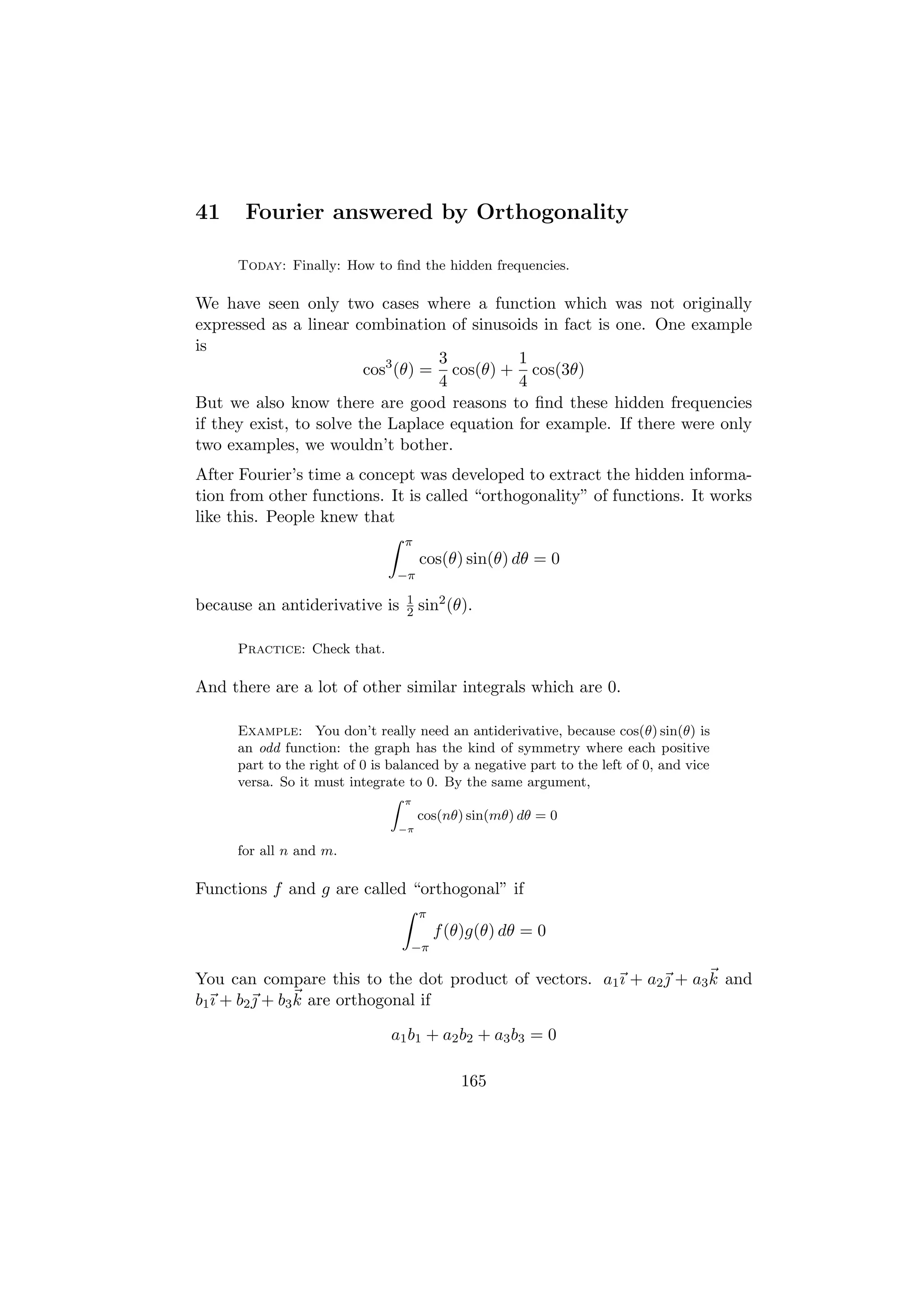 41     Fourier answered by Orthogonality

     Today: Finally: How to ﬁnd the hidden frequencies.

We have seen only two cases where a function which was not originally
expressed as a linear combination of sinusoids in fact is one. One example
is
                                   3         1
                         cos3 (θ) = cos(θ) + cos(3θ)
                                   4         4
But we also know there are good reasons to ﬁnd these hidden frequencies
if they exist, to solve the Laplace equation for example. If there were only
two examples, we wouldn’t bother.
After Fourier’s time a concept was developed to extract the hidden informa-
tion from other functions. It is called “orthogonality” of functions. It works
like this. People knew that
                                 π
                                     cos(θ) sin(θ) dθ = 0
                                −π
                                 1
because an antiderivative is     2   sin2 (θ).

     Practice: Check that.

And there are a lot of other similar integrals which are 0.

     Example: You don’t really need an antiderivative, because cos(θ) sin(θ) is
     an odd function: the graph has the kind of symmetry where each positive
     part to the right of 0 is balanced by a negative part to the left of 0, and vice
     versa. So it must integrate to 0. By the same argument,
                                Z π
                                    cos(nθ) sin(mθ) dθ = 0
                                −π

     for all n and m.

Functions f and g are called “orthogonal” if
                                     π
                                         f (θ)g(θ) dθ = 0
                                  −π

You can compare this to the dot product of vectors. a1 ı + a2  + a3 k and
b1 ı + b2  + b3 k are orthogonal if

                               a1 b1 + a2 b2 + a3 b3 = 0

                                            165
 