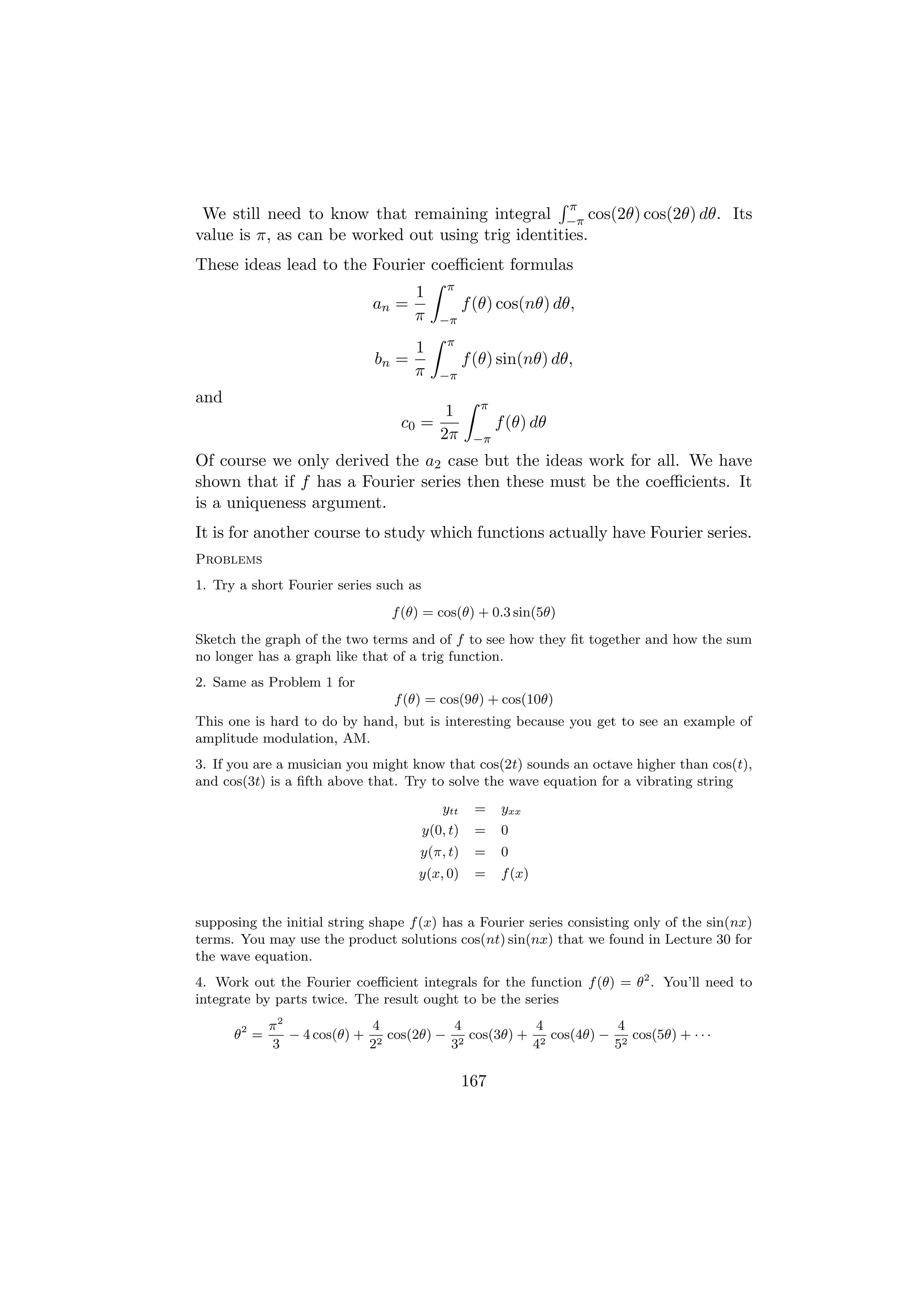 π
 We still need to know that remaining integral −π cos(2θ) cos(2θ) dθ. Its
value is π, as can be worked out using trig identities.
These ideas lead to the Fourier coeﬃcient formulas
                                            π
                                    1
                             an =                 f (θ) cos(nθ) dθ,
                                    π      −π
                                            π
                                    1
                             bn =                 f (θ) sin(nθ) dθ,
                                    π      −π
and                                                 π
                                            1
                                 c0 =                   f (θ) dθ
                                           2π      −π
Of course we only derived the a2 case but the ideas work for all. We have
shown that if f has a Fourier series then these must be the coeﬃcients. It
is a uniqueness argument.
It is for another course to study which functions actually have Fourier series.
Problems
1. Try a short Fourier series such as
                                f (θ) = cos(θ) + 0.3 sin(5θ)
Sketch the graph of the two terms and of f to see how they ﬁt together and how the sum
no longer has a graph like that of a trig function.
2. Same as Problem 1 for
                                f (θ) = cos(9θ) + cos(10θ)
This one is hard to do by hand, but is interesting because you get to see an example of
amplitude modulation, AM.
3. If you are a musician you might know that cos(2t) sounds an octave higher than cos(t),
and cos(3t) is a ﬁfth above that. Try to solve the wave equation for a vibrating string
                                           ytt      =   yxx
                                        y(0, t)     =   0
                                     y(π, t)        =   0
                                    y(x, 0)         =   f (x)


supposing the initial string shape f (x) has a Fourier series consisting only of the sin(nx)
terms. You may use the product solutions cos(nt) sin(nx) that we found in Lecture 30 for
the wave equation.
4. Work out the Fourier coeﬃcient integrals for the function f (θ) = θ2 . You’ll need to
integrate by parts twice. The result ought to be the series
             π2              4           4           4           4
      θ2 =      − 4 cos(θ) + 2 cos(2θ) − 2 cos(3θ) + 2 cos(4θ) − 2 cos(5θ) + · · ·
             3              2           3           4           5

                                                  167
 
