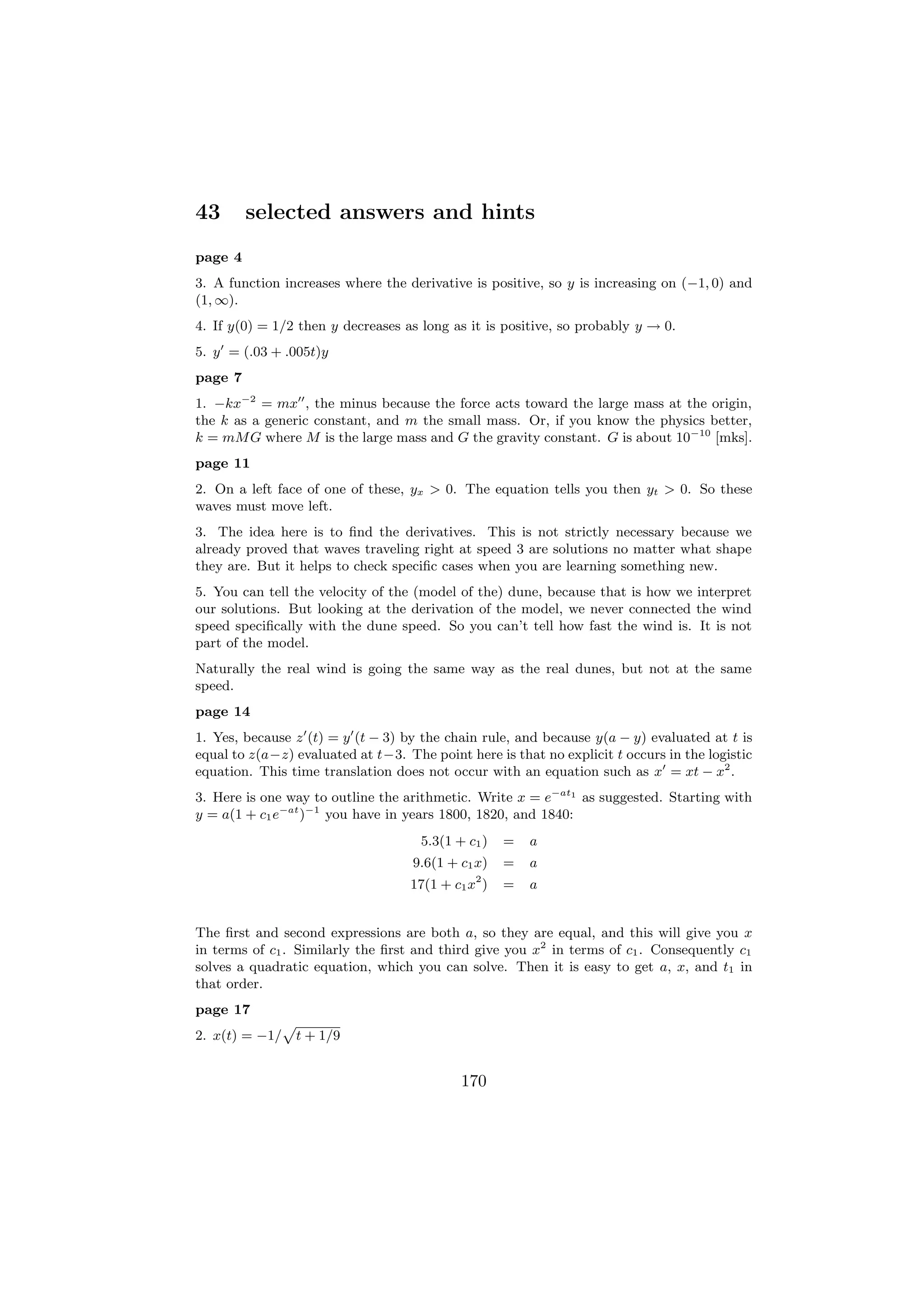 43       selected answers and hints
page 4
3. A function increases where the derivative is positive, so y is increasing on (−1, 0) and
(1, ∞).
4. If y(0) = 1/2 then y decreases as long as it is positive, so probably y → 0.
5. y = (.03 + .005t)y
page 7
1. −kx−2 = mx , the minus because the force acts toward the large mass at the origin,
the k as a generic constant, and m the small mass. Or, if you know the physics better,
k = mM G where M is the large mass and G the gravity constant. G is about 10−10 [mks].
page 11
2. On a left face of one of these, yx > 0. The equation tells you then yt > 0. So these
waves must move left.
3. The idea here is to ﬁnd the derivatives. This is not strictly necessary because we
already proved that waves traveling right at speed 3 are solutions no matter what shape
they are. But it helps to check speciﬁc cases when you are learning something new.
5. You can tell the velocity of the (model of the) dune, because that is how we interpret
our solutions. But looking at the derivation of the model, we never connected the wind
speed speciﬁcally with the dune speed. So you can’t tell how fast the wind is. It is not
part of the model.
Naturally the real wind is going the same way as the real dunes, but not at the same
speed.
page 14
1. Yes, because z (t) = y (t − 3) by the chain rule, and because y(a − y) evaluated at t is
equal to z(a−z) evaluated at t−3. The point here is that no explicit t occurs in the logistic
equation. This time translation does not occur with an equation such as x = xt − x2 .
3. Here is one way to outline the arithmetic. Write x = e−at1 as suggested. Starting with
y = a(1 + c1 e−at )−1 you have in years 1800, 1820, and 1840:
                                     5.3(1 + c1 )   =   a
                                    9.6(1 + c1 x)   =   a
                                              2
                                   17(1 + c1 x )    =   a


The ﬁrst and second expressions are both a, so they are equal, and this will give you x
in terms of c1 . Similarly the ﬁrst and third give you x2 in terms of c1 . Consequently c1
solves a quadratic equation, which you can solve. Then it is easy to get a, x, and t1 in
that order.
page 17
                p
2. x(t) = −1/       t + 1/9


                                            170
 