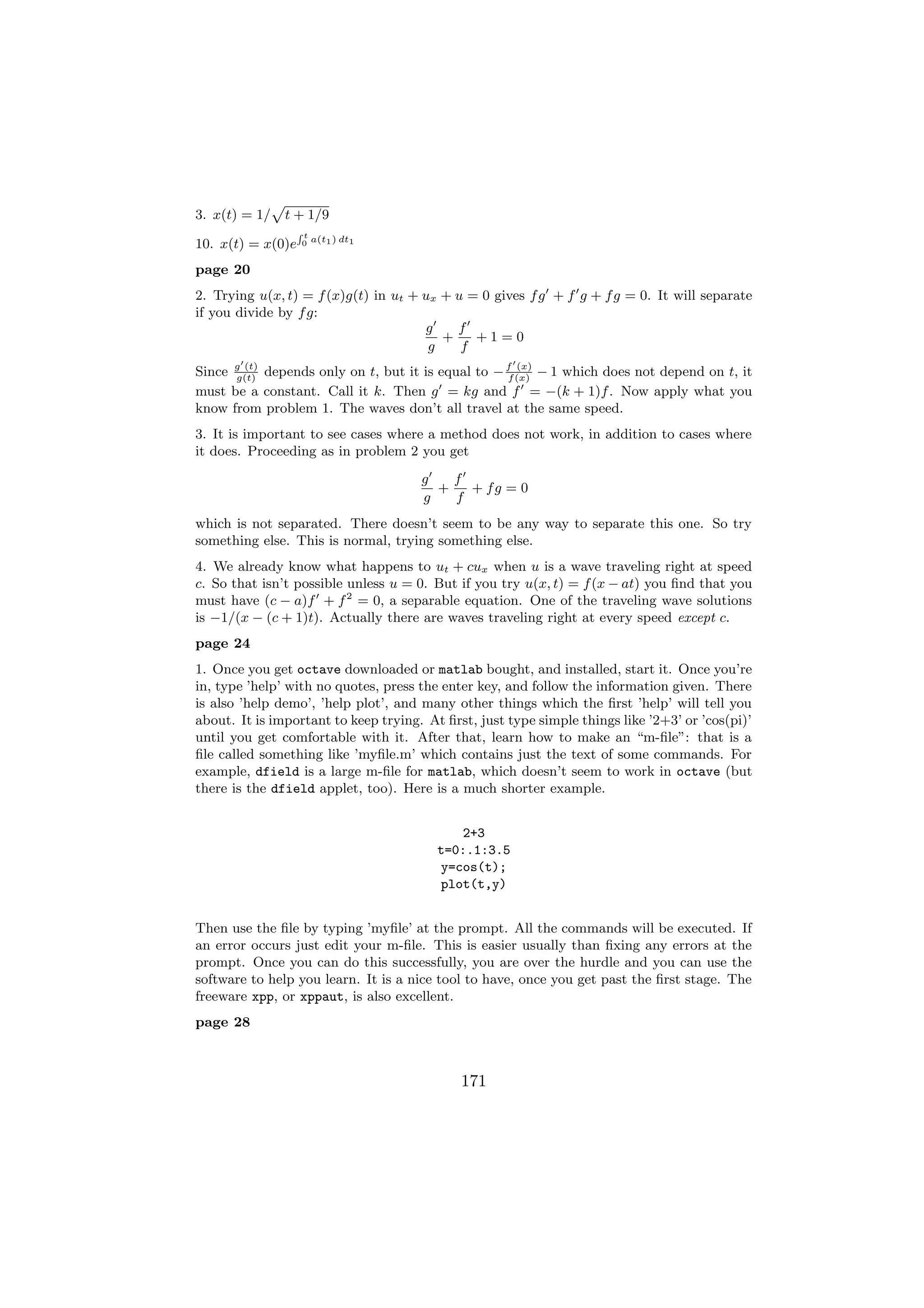 p
3. x(t) = 1/ t + 1/9
                   Rt
                        a(t1 ) dt1
10. x(t) = x(0)e   0


page 20
2. Trying u(x, t) = f (x)g(t) in ut + ux + u = 0 gives f g + f g + f g = 0. It will separate
if you divide by f g:
                                      g    f
                                         +    +1=0
                                       g    f
Since g (t) depends only on t, but it is equal to − f (x) − 1 which does not depend on t, it
      g(t)                                          f
                                                      (x)

must be a constant. Call it k. Then g = kg and f = −(k + 1)f . Now apply what you
know from problem 1. The waves don’t all travel at the same speed.
3. It is important to see cases where a method does not work, in addition to cases where
it does. Proceeding as in problem 2 you get
                                      g   f
                                        +   + fg = 0
                                      g   f
which is not separated. There doesn’t seem to be any way to separate this one. So try
something else. This is normal, trying something else.
4. We already know what happens to ut + cux when u is a wave traveling right at speed
c. So that isn’t possible unless u = 0. But if you try u(x, t) = f (x − at) you ﬁnd that you
must have (c − a)f + f 2 = 0, a separable equation. One of the traveling wave solutions
is −1/(x − (c + 1)t). Actually there are waves traveling right at every speed except c.
page 24
1. Once you get octave downloaded or matlab bought, and installed, start it. Once you’re
in, type ’help’ with no quotes, press the enter key, and follow the information given. There
is also ’help demo’, ’help plot’, and many other things which the ﬁrst ’help’ will tell you
about. It is important to keep trying. At ﬁrst, just type simple things like ’2+3’ or ’cos(pi)’
until you get comfortable with it. After that, learn how to make an “m-ﬁle”: that is a
ﬁle called something like ’myﬁle.m’ which contains just the text of some commands. For
example, dfield is a large m-ﬁle for matlab, which doesn’t seem to work in octave (but
there is the dfield applet, too). Here is a much shorter example.


                                             2+3
                                         t=0:.1:3.5
                                         y=cos(t);
                                         plot(t,y)


Then use the ﬁle by typing ’myﬁle’ at the prompt. All the commands will be executed. If
an error occurs just edit your m-ﬁle. This is easier usually than ﬁxing any errors at the
prompt. Once you can do this successfully, you are over the hurdle and you can use the
software to help you learn. It is a nice tool to have, once you get past the ﬁrst stage. The
freeware xpp, or xppaut, is also excellent.
page 28



                                             171
 