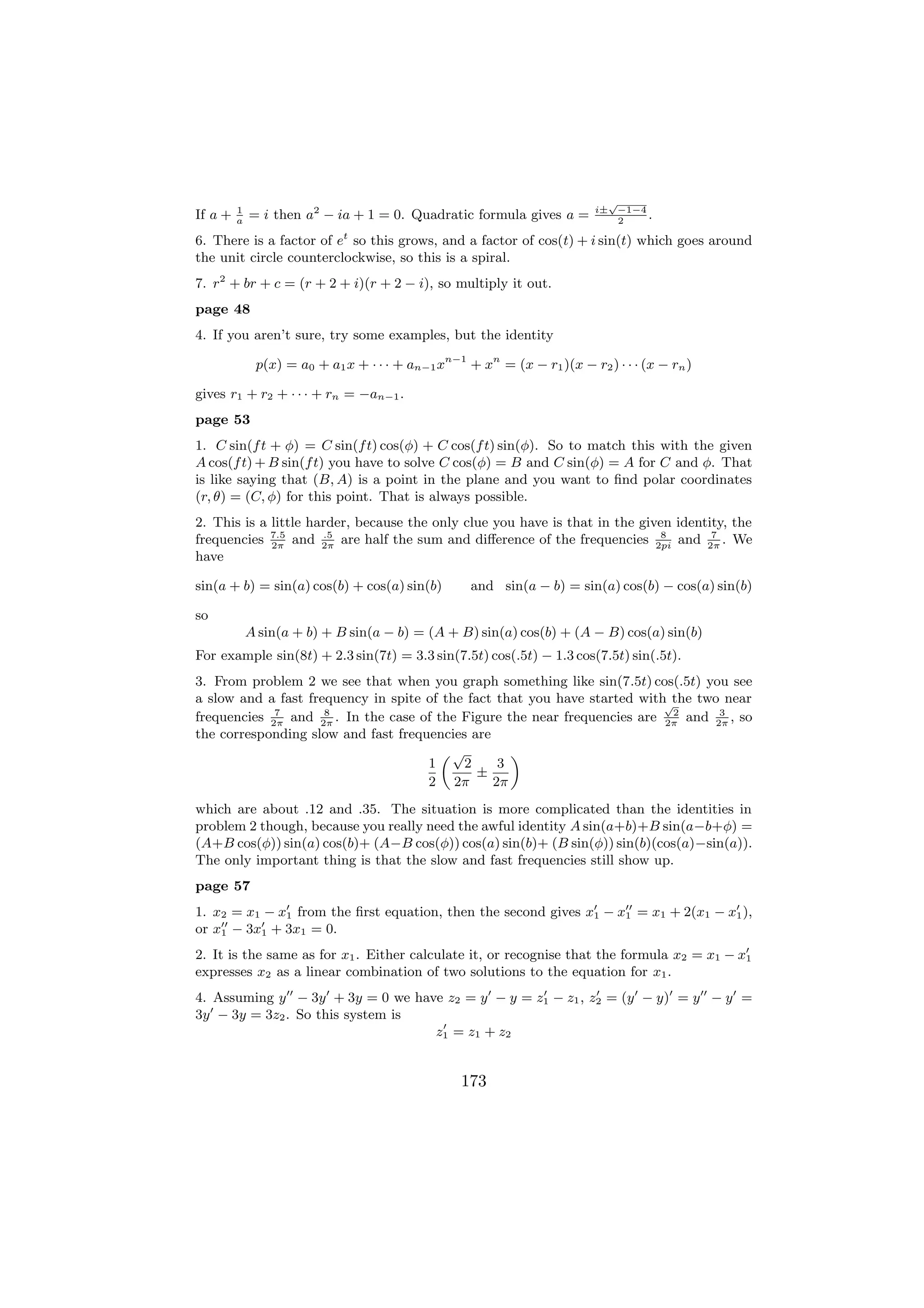 √
                                                                          i± −1−4
If a +   1
         a
             = i then a2 − ia + 1 = 0. Quadratic formula gives a =            2
                                                                                  .
6. There is a factor of et so this grows, and a factor of cos(t) + i sin(t) which goes around
the unit circle counterclockwise, so this is a spiral.
7. r2 + br + c = (r + 2 + i)(r + 2 − i), so multiply it out.
page 48
4. If you aren’t sure, try some examples, but the identity

              p(x) = a0 + a1 x + · · · + an−1 xn−1 + xn = (x − r1 )(x − r2 ) · · · (x − rn )

gives r1 + r2 + · · · + rn = −an−1 .
page 53
1. C sin(f t + φ) = C sin(f t) cos(φ) + C cos(f t) sin(φ). So to match this with the given
A cos(f t) + B sin(f t) you have to solve C cos(φ) = B and C sin(φ) = A for C and φ. That
is like saying that (B, A) is a point in the plane and you want to ﬁnd polar coordinates
(r, θ) = (C, φ) for this point. That is always possible.
2. This is a little harder, because the only clue you have is that in the given identity, the
frequencies 7.5 and 2π are half the sum and diﬀerence of the frequencies 2pi and 2π . We
             2π
                      .5                                                     8        7

have

sin(a + b) = sin(a) cos(b) + cos(a) sin(b)          and sin(a − b) = sin(a) cos(b) − cos(a) sin(b)

so
             A sin(a + b) + B sin(a − b) = (A + B) sin(a) cos(b) + (A − B) cos(a) sin(b)
For example sin(8t) + 2.3 sin(7t) = 3.3 sin(7.5t) cos(.5t) − 1.3 cos(7.5t) sin(.5t).
3. From problem 2 we see that when you graph something like sin(7.5t) cos(.5t) you see
a slow and a fast frequency in spite of the fact that you have started with the two near
                                                                           √
             7       8                                                       2     3
frequencies 2π and 2π . In the case of the Figure the near frequencies are 2π and 2π , so
the corresponding slow and fast frequencies are
                                        „√         «
                                     1     2     3
                                              ±
                                     2 2π       2π
which are about .12 and .35. The situation is more complicated than the identities in
problem 2 though, because you really need the awful identity A sin(a+b)+B sin(a−b+φ) =
(A+B cos(φ)) sin(a) cos(b)+ (A−B cos(φ)) cos(a) sin(b)+ (B sin(φ)) sin(b)(cos(a)−sin(a)).
The only important thing is that the slow and fast frequencies still show up.
page 57
1. x2 = x1 − x1 from the ﬁrst equation, then the second gives x1 − x1 = x1 + 2(x1 − x1 ),
or x1 − 3x1 + 3x1 = 0.
2. It is the same as for x1 . Either calculate it, or recognise that the formula x2 = x1 − x1
expresses x2 as a linear combination of two solutions to the equation for x1 .
4. Assuming y − 3y + 3y = 0 we have z2 = y − y = z1 − z1 , z2 = (y − y) = y − y =
3y − 3y = 3z2 . So this system is
                                  z1 = z1 + z2


                                                  173
 