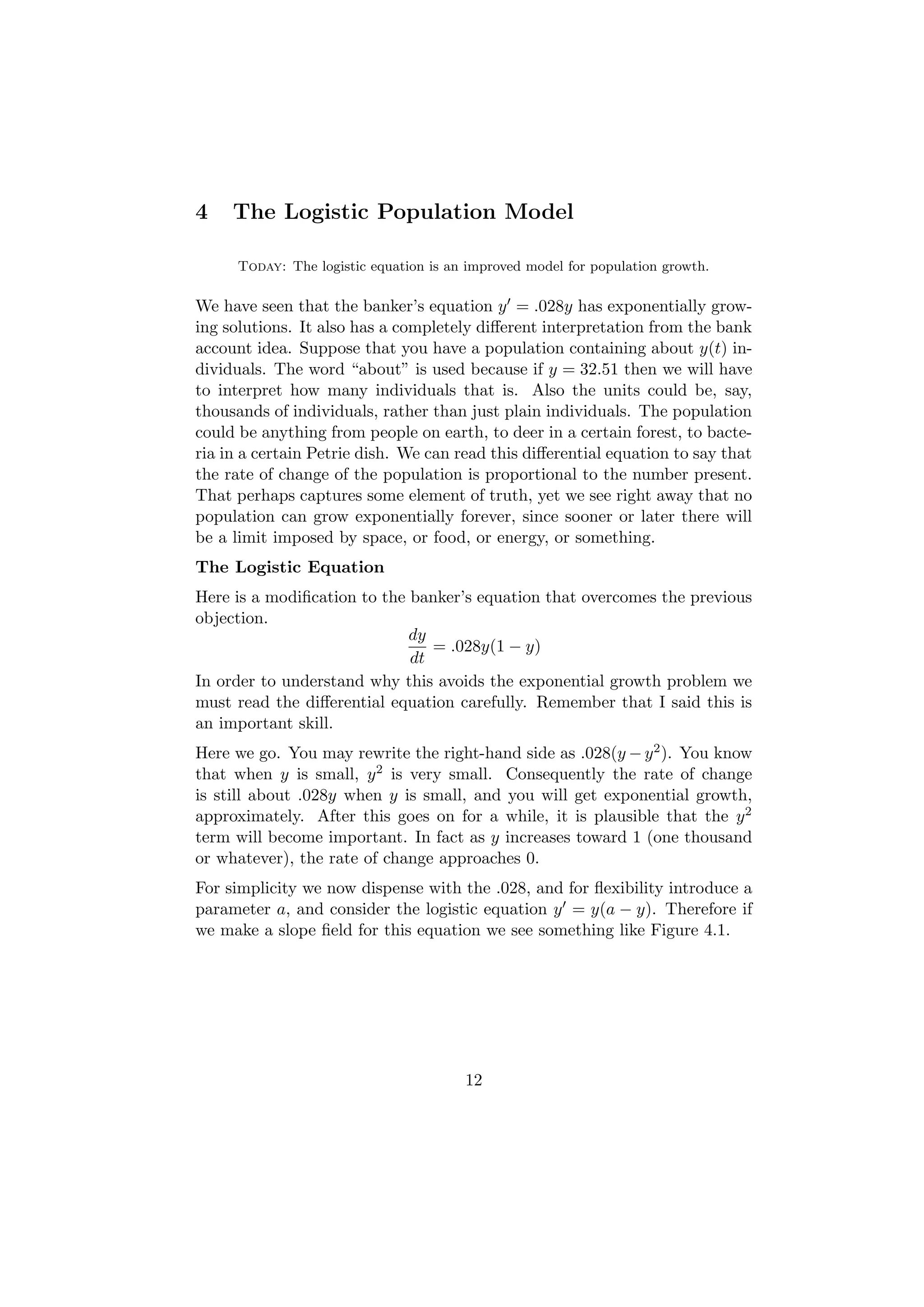 4    The Logistic Population Model

      Today: The logistic equation is an improved model for population growth.

We have seen that the banker’s equation y = .028y has exponentially grow-
ing solutions. It also has a completely diﬀerent interpretation from the bank
account idea. Suppose that you have a population containing about y(t) in-
dividuals. The word “about” is used because if y = 32.51 then we will have
to interpret how many individuals that is. Also the units could be, say,
thousands of individuals, rather than just plain individuals. The population
could be anything from people on earth, to deer in a certain forest, to bacte-
ria in a certain Petrie dish. We can read this diﬀerential equation to say that
the rate of change of the population is proportional to the number present.
That perhaps captures some element of truth, yet we see right away that no
population can grow exponentially forever, since sooner or later there will
be a limit imposed by space, or food, or energy, or something.
The Logistic Equation
Here is a modiﬁcation to the banker’s equation that overcomes the previous
objection.
                             dy
                                = .028y(1 − y)
                             dt
In order to understand why this avoids the exponential growth problem we
must read the diﬀerential equation carefully. Remember that I said this is
an important skill.
Here we go. You may rewrite the right-hand side as .028(y − y 2 ). You know
that when y is small, y 2 is very small. Consequently the rate of change
is still about .028y when y is small, and you will get exponential growth,
approximately. After this goes on for a while, it is plausible that the y 2
term will become important. In fact as y increases toward 1 (one thousand
or whatever), the rate of change approaches 0.
For simplicity we now dispense with the .028, and for ﬂexibility introduce a
parameter a, and consider the logistic equation y = y(a − y). Therefore if
we make a slope ﬁeld for this equation we see something like Figure 4.1.




                                        12
 