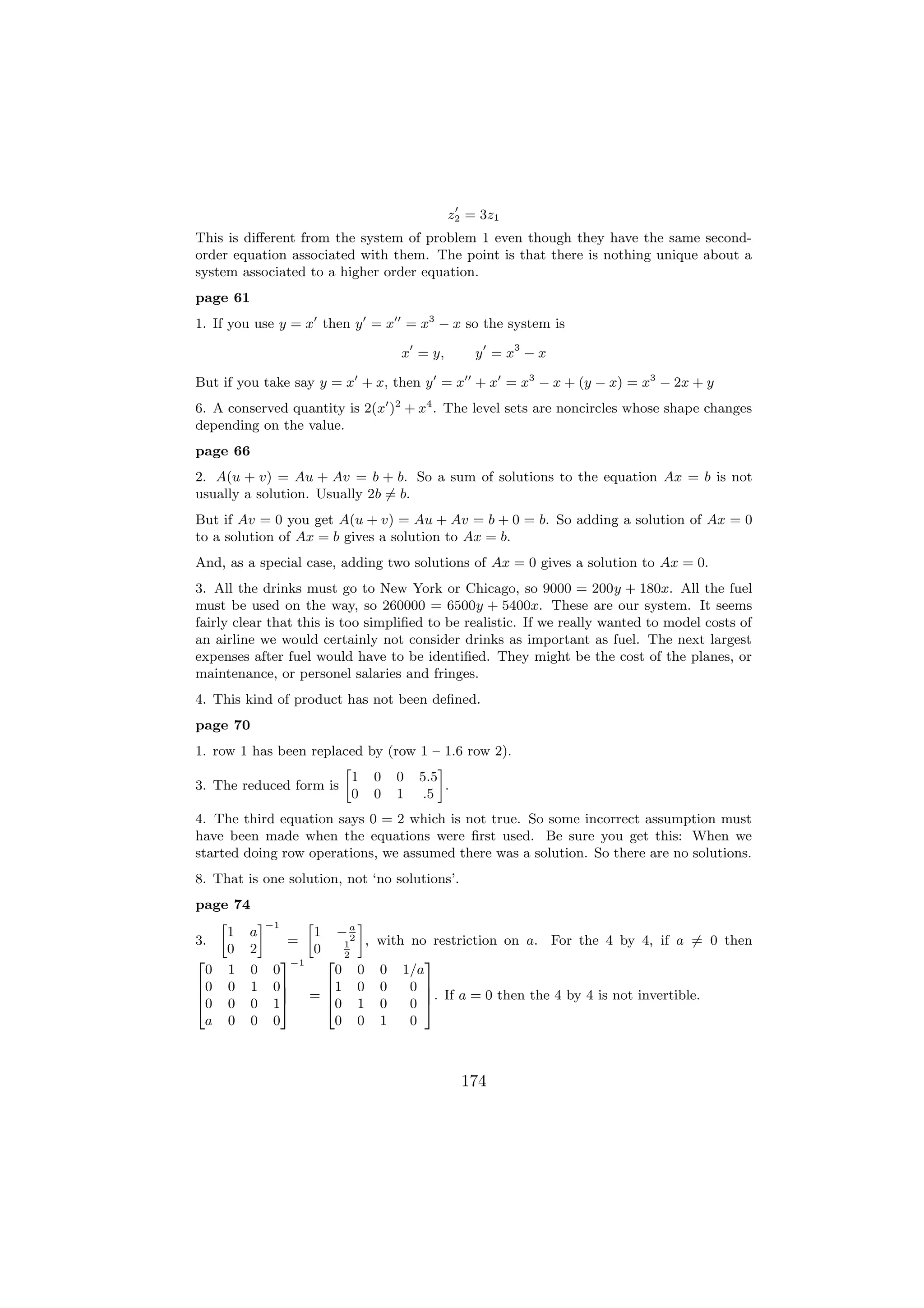 z2 = 3z1
This is diﬀerent from the system of problem 1 even though they have the same second-
order equation associated with them. The point is that there is nothing unique about a
system associated to a higher order equation.
page 61
1. If you use y = x then y = x = x3 − x so the system is

                                       x = y,       y = x3 − x

But if you take say y = x + x, then y = x + x = x3 − x + (y − x) = x3 − 2x + y
6. A conserved quantity is 2(x )2 + x4 . The level sets are noncircles whose shape changes
depending on the value.
page 66
2. A(u + v) = Au + Av = b + b. So a sum of solutions to the equation Ax = b is not
usually a solution. Usually 2b = b.
But if Av = 0 you get A(u + v) = Au + Av = b + 0 = b. So adding a solution of Ax = 0
to a solution of Ax = b gives a solution to Ax = b.
And, as a special case, adding two solutions of Ax = 0 gives a solution to Ax = 0.
3. All the drinks must go to New York or Chicago, so 9000 = 200y + 180x. All the fuel
must be used on the way, so 260000 = 6500y + 5400x. These are our system. It seems
fairly clear that this is too simpliﬁed to be realistic. If we really wanted to model costs of
an airline we would certainly not consider drinks as important as fuel. The next largest
expenses after fuel would have to be identiﬁed. They might be the cost of the planes, or
maintenance, or personel salaries and fringes.
4. This kind of product has not been deﬁned.
page 70
1. row 1 has been replaced by (row 1 – 1.6 row 2).
                       »              –
                         1 0 0 5.5
3. The reduced form is                  .
                         0 0 1 .5
4. The third equation says 0 = 2 which is not true. So some incorrect assumption must
have been made when the equations were ﬁrst used. Be sure you get this: When we
started doing row operations, we assumed there was a solution. So there are no solutions.
8. That is one solution, not ‘no solutions’.
page 74
   »     –−1     »               –
     1 a           1       −a
3.            =             2
                             1    , with no restriction on a. For the 4 by 4, if a = 0 then
     0 2           0         2
2            3−1       2                   3
  0 1 0 0                0       0 0 1/a
6 0 0 1 07             61        0 0     0 7
6            7         6                   7. If a = 0 then the 4 by 4 is not invertible.
4 0 0 0 15 =           40        1 0     0 5
  a 0 0 0                0       0 1     0



                                                  174
 