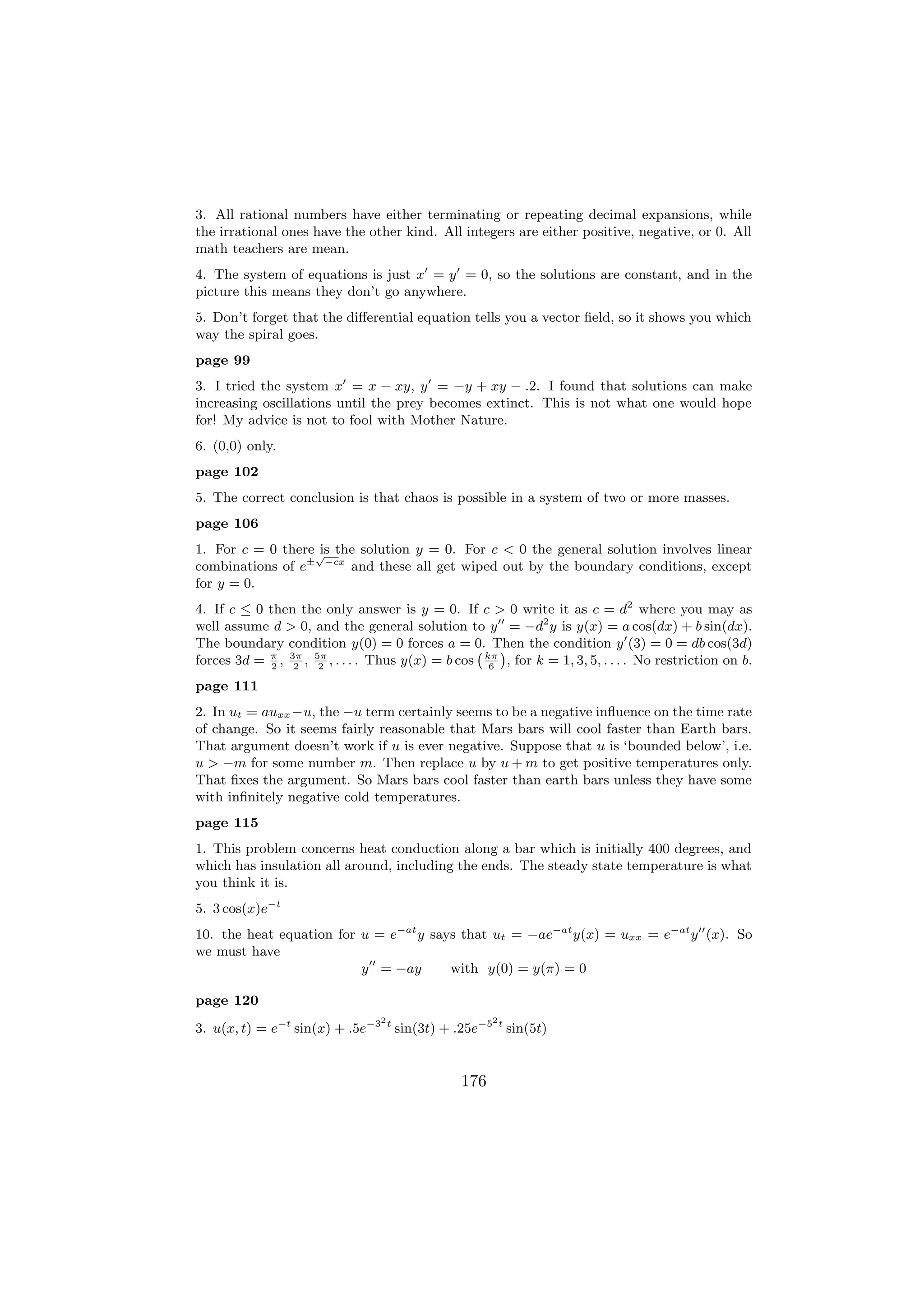 3. All rational numbers have either terminating or repeating decimal expansions, while
the irrational ones have the other kind. All integers are either positive, negative, or 0. All
math teachers are mean.
4. The system of equations is just x = y = 0, so the solutions are constant, and in the
picture this means they don’t go anywhere.
5. Don’t forget that the diﬀerential equation tells you a vector ﬁeld, so it shows you which
way the spiral goes.
page 99
3. I tried the system x = x − xy, y = −y + xy − .2. I found that solutions can make
increasing oscillations until the prey becomes extinct. This is not what one would hope
for! My advice is not to fool with Mother Nature.
6. (0,0) only.
page 102
5. The correct conclusion is that chaos is possible in a system of two or more masses.
page 106
1. For c = 0 there √ the solution y = 0. For c < 0 the general solution involves linear
                    is
combinations of e± −cx and these all get wiped out by the boundary conditions, except
for y = 0.
4. If c ≤ 0 then the only answer is y = 0. If c > 0 write it as c = d2 where you may as
well assume d > 0, and the general solution to y = −d2 y is y(x) = a cos(dx) + b sin(dx).
The boundary condition y(0) = 0 forces a = 0. Then the condition y (3) = 0 = db cos(3d)
                                                   ` ´
forces 3d = π , 3π , 5π , . . . . Thus y(x) = b cos kπ , for k = 1, 3, 5, . . . . No restriction on b.
             2   2    2                              6

page 111
2. In ut = auxx −u, the −u term certainly seems to be a negative inﬂuence on the time rate
of change. So it seems fairly reasonable that Mars bars will cool faster than Earth bars.
That argument doesn’t work if u is ever negative. Suppose that u is ‘bounded below’, i.e.
u > −m for some number m. Then replace u by u + m to get positive temperatures only.
That ﬁxes the argument. So Mars bars cool faster than earth bars unless they have some
with inﬁnitely negative cold temperatures.
page 115
1. This problem concerns heat conduction along a bar which is initially 400 degrees, and
which has insulation all around, including the ends. The steady state temperature is what
you think it is.
5. 3 cos(x)e−t
10. the heat equation for u = e−at y says that ut = −ae−at y(x) = uxx = e−at y (x). So
we must have
                          y = −ay       with y(0) = y(π) = 0

page 120
                                 2                    2
3. u(x, t) = e−t sin(x) + .5e−3 t sin(3t) + .25e−5 t sin(5t)


                                                176
 