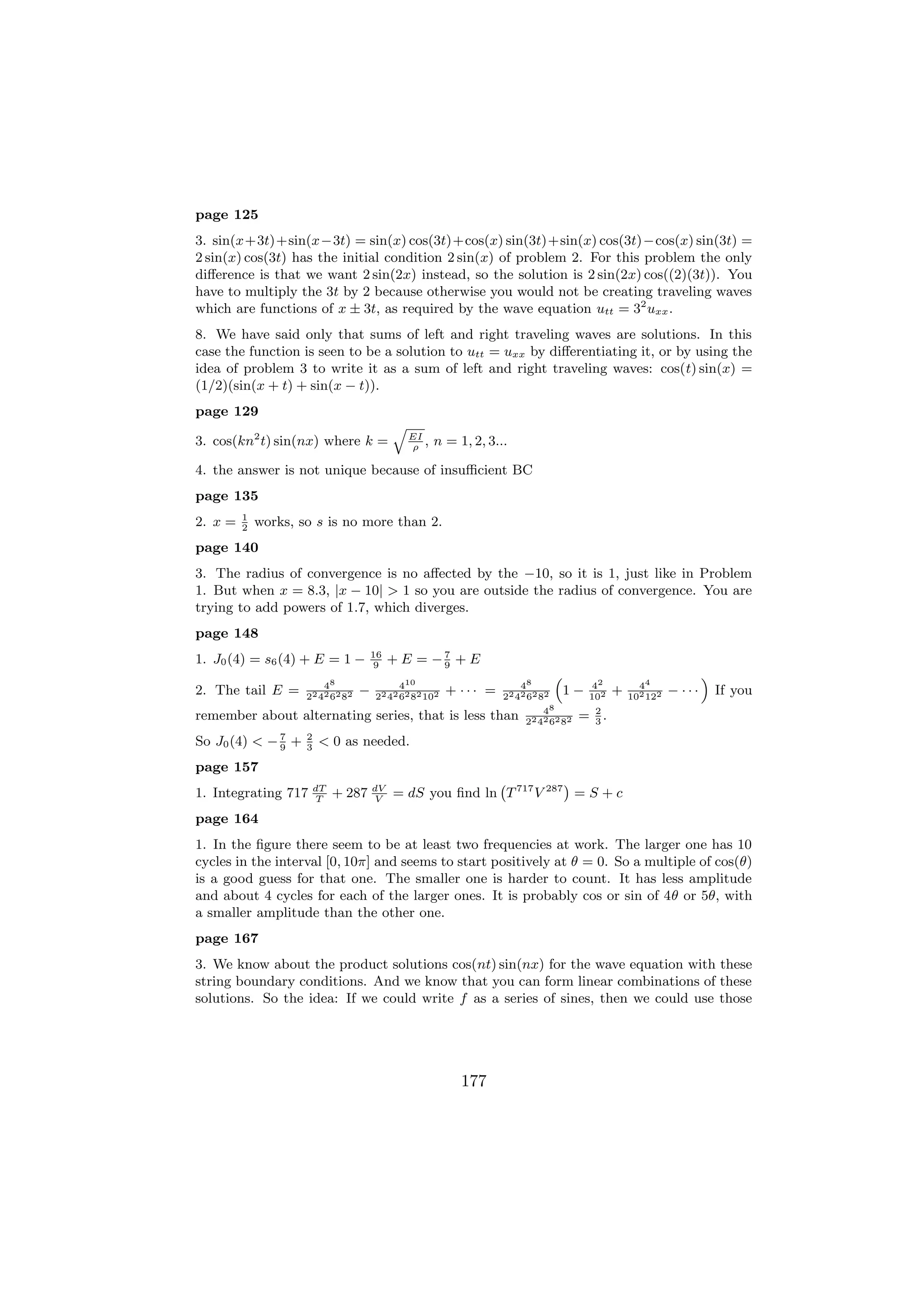 page 125
3. sin(x+3t)+sin(x−3t) = sin(x) cos(3t)+cos(x) sin(3t)+sin(x) cos(3t)−cos(x) sin(3t) =
2 sin(x) cos(3t) has the initial condition 2 sin(x) of problem 2. For this problem the only
diﬀerence is that we want 2 sin(2x) instead, so the solution is 2 sin(2x) cos((2)(3t)). You
have to multiply the 3t by 2 because otherwise you would not be creating traveling waves
which are functions of x ± 3t, as required by the wave equation utt = 32 uxx .
8. We have said only that sums of left and right traveling waves are solutions. In this
case the function is seen to be a solution to utt = uxx by diﬀerentiating it, or by using the
idea of problem 3 to write it as a sum of left and right traveling waves: cos(t) sin(x) =
(1/2)(sin(x + t) + sin(x − t)).
page 129
                                            q
3. cos(kn2 t) sin(nx) where k =                 EI
                                                ρ
                                                   ,   n = 1, 2, 3...

4. the answer is not unique because of insuﬃcient BC
page 135
         1
2. x =   2
             works, so s is no more than 2.
page 140
3. The radius of convergence is no aﬀected by the −10, so it is 1, just like in Problem
1. But when x = 8.3, |x − 10| > 1 so you are outside the radius of convergence. You are
trying to add powers of 1.7, which diverges.
page 148
                                       16
1. J0 (4) = s6 (4) + E = 1 −            9
                                            + E = −7 + E
                                                   9
                                                                                  “                                     ”
                         48                  410                        48                 42           44
2. The tail E =      22 42 62 82
                                   −   22 42 62 82 102
                                                         + ··· =    22 42 62 82
                                                                                      1−   102
                                                                                                  +   102 122
                                                                                                                − ···       If you
                                                                             48             2
remember about alternating series, that is less than                     22 42 62 82
                                                                                       =    3
                                                                                              .
              7      2
So J0 (4) < − 9 +    3
                         < 0 as needed.
page 157
                                                           `           ´
1. Integrating 717       dT
                         T
                              + 287    dV
                                       V
                                            = dS you ﬁnd ln T 717 V 287 = S + c
page 164
1. In the ﬁgure there seem to be at least two frequencies at work. The larger one has 10
cycles in the interval [0, 10π] and seems to start positively at θ = 0. So a multiple of cos(θ)
is a good guess for that one. The smaller one is harder to count. It has less amplitude
and about 4 cycles for each of the larger ones. It is probably cos or sin of 4θ or 5θ, with
a smaller amplitude than the other one.
page 167
3. We know about the product solutions cos(nt) sin(nx) for the wave equation with these
string boundary conditions. And we know that you can form linear combinations of these
solutions. So the idea: If we could write f as a series of sines, then we could use those




                                                            177
 