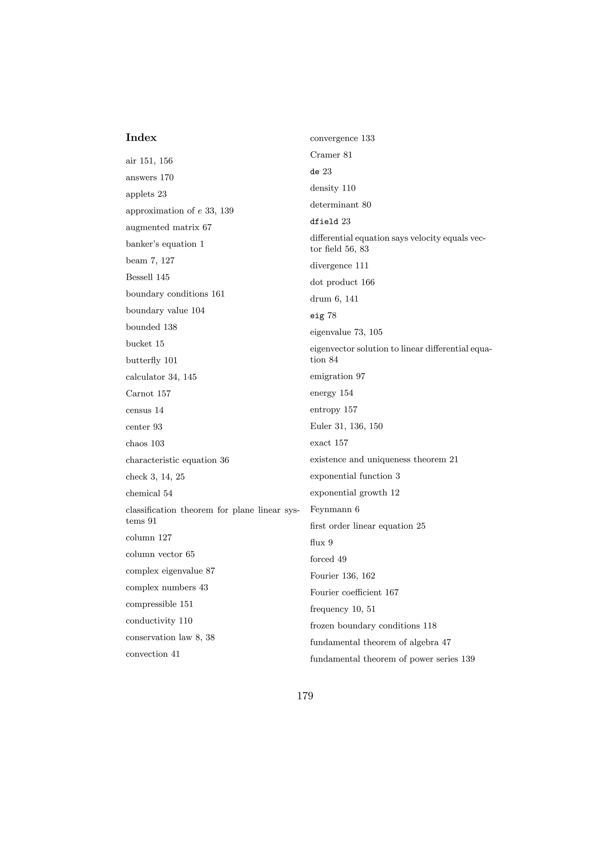 Index                                         convergence 133
                                              Cramer 81
air 151, 156
                                              de 23
answers 170
                                              density 110
applets 23
                                              determinant 80
approximation of e 33, 139
                                              dfield 23
augmented matrix 67
                                              diﬀerential equation says velocity equals vec-
banker’s equation 1
                                              tor ﬁeld 56, 83
beam 7, 127
                                              divergence 111
Bessell 145
                                              dot product 166
boundary conditions 161
                                              drum 6, 141
boundary value 104
                                              eig 78
bounded 138
                                              eigenvalue 73, 105
bucket 15
                                              eigenvector solution to linear diﬀerential equa-
butterﬂy 101                                  tion 84
calculator 34, 145                            emigration 97
Carnot 157                                    energy 154
census 14                                     entropy 157
center 93                                     Euler 31, 136, 150
chaos 103                                     exact 157
characteristic equation 36                    existence and uniqueness theorem 21
check 3, 14, 25                               exponential function 3
chemical 54                                   exponential growth 12
classiﬁcation theorem for plane linear sys-   Feynmann 6
tems 91
                                              ﬁrst order linear equation 25
column 127
                                              ﬂux 9
column vector 65
                                              forced 49
complex eigenvalue 87
                                              Fourier 136, 162
complex numbers 43
                                              Fourier coeﬃcient 167
compressible 151
                                              frequency 10, 51
conductivity 110
                                              frozen boundary conditions 118
conservation law 8, 38
                                              fundamental theorem of algebra 47
convection 41
                                              fundamental theorem of power series 139



                                          179
 
