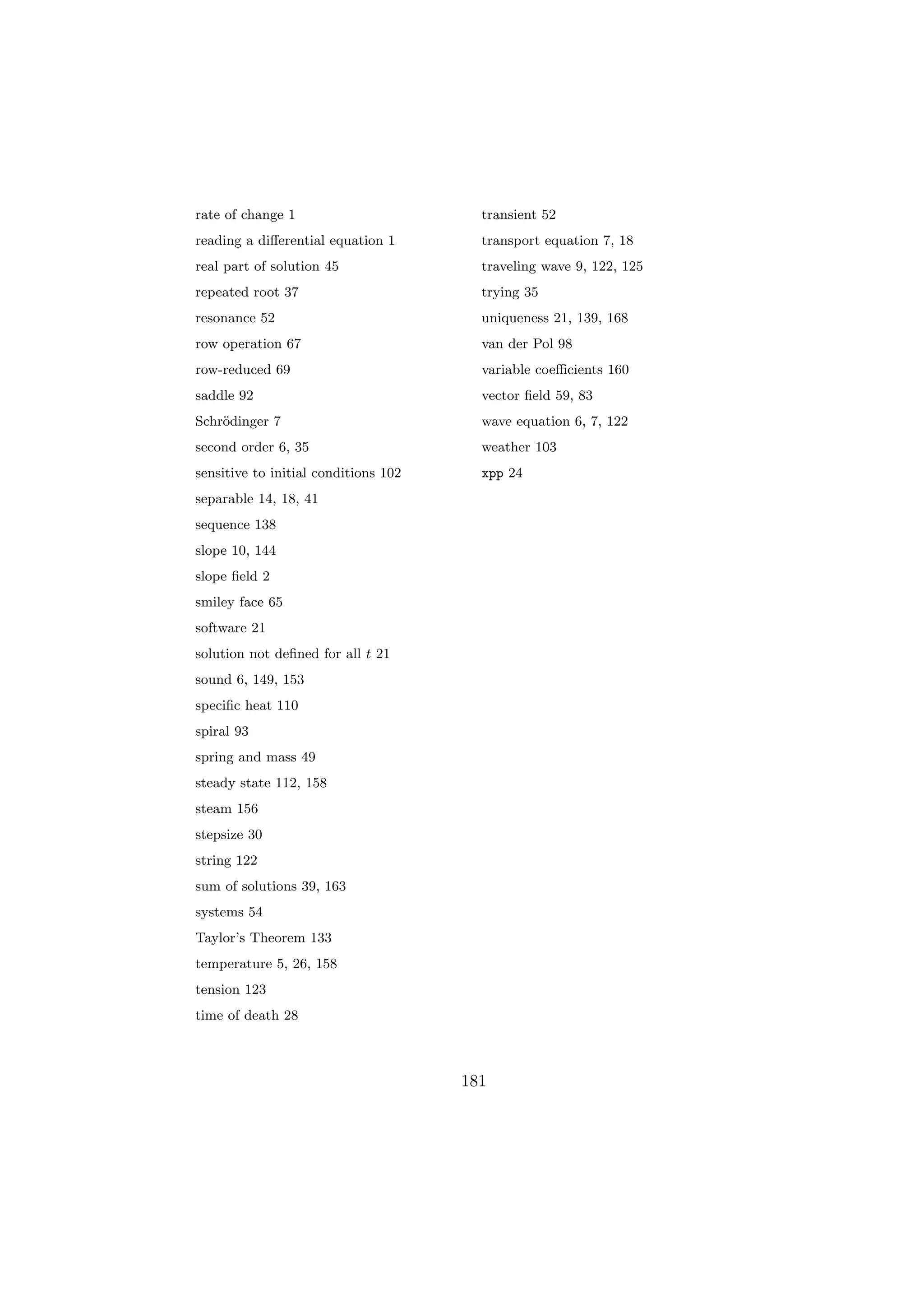 rate of change 1                        transient 52
reading a diﬀerential equation 1        transport equation 7, 18
real part of solution 45                traveling wave 9, 122, 125
repeated root 37                        trying 35
resonance 52                            uniqueness 21, 139, 168
row operation 67                        van der Pol 98
row-reduced 69                          variable coeﬃcients 160
saddle 92                               vector ﬁeld 59, 83
Schr¨dinger 7
    o                                   wave equation 6, 7, 122
second order 6, 35                      weather 103
sensitive to initial conditions 102     xpp 24
separable 14, 18, 41
sequence 138
slope 10, 144
slope ﬁeld 2
smiley face 65
software 21
solution not deﬁned for all t 21
sound 6, 149, 153
speciﬁc heat 110
spiral 93
spring and mass 49
steady state 112, 158
steam 156
stepsize 30
string 122
sum of solutions 39, 163
systems 54
Taylor’s Theorem 133
temperature 5, 26, 158
tension 123
time of death 28



                                      181
 