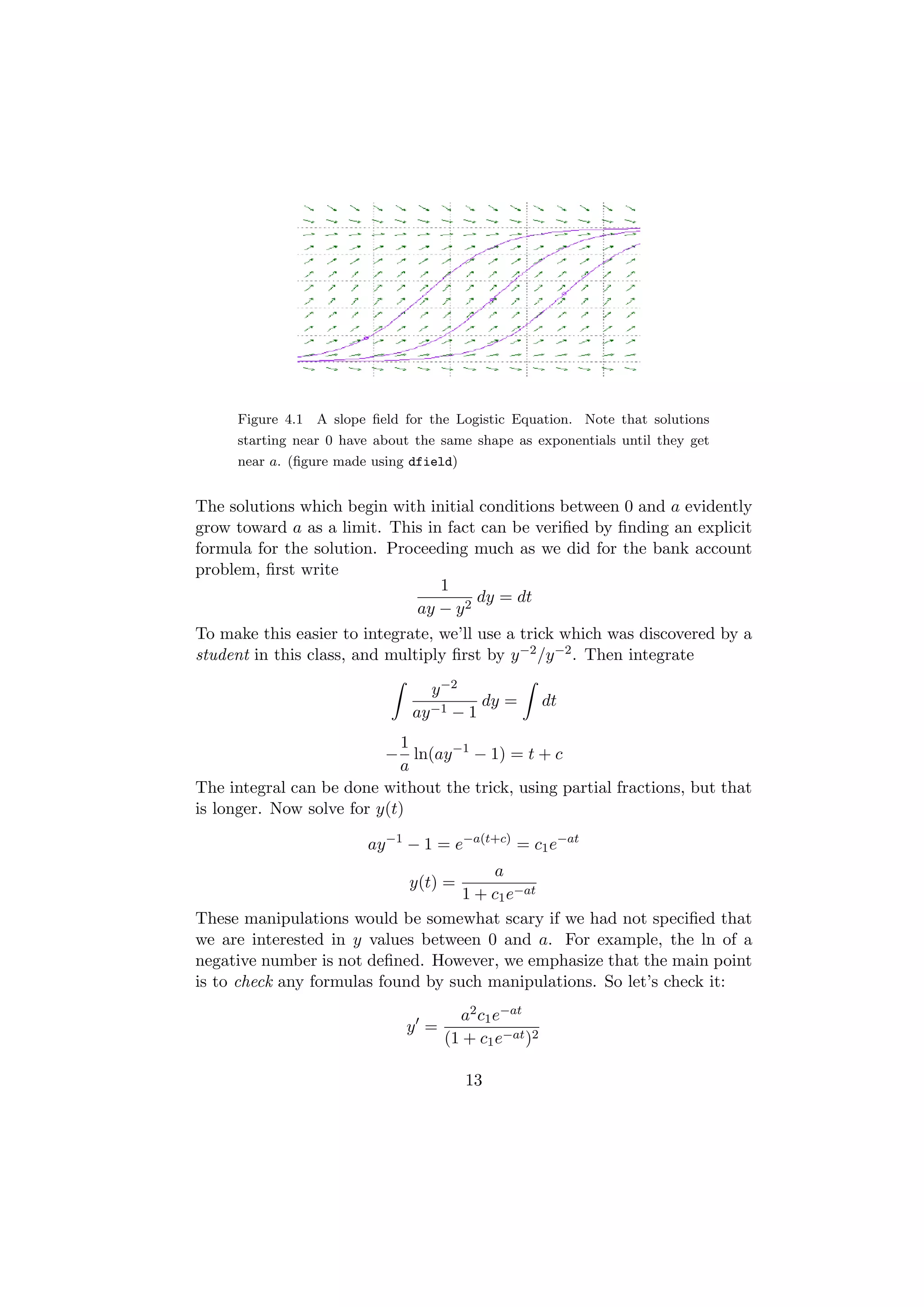 Figure 4.1 A slope ﬁeld for the Logistic Equation. Note that solutions
     starting near 0 have about the same shape as exponentials until they get
     near a. (ﬁgure made using dfield)


The solutions which begin with initial conditions between 0 and a evidently
grow toward a as a limit. This in fact can be veriﬁed by ﬁnding an explicit
formula for the solution. Proceeding much as we did for the bank account
problem, ﬁrst write
                                  1
                                        dy = dt
                               ay − y 2
To make this easier to integrate, we’ll use a trick which was discovered by a
student in this class, and multiply ﬁrst by y −2 /y −2 . Then integrate

                                  y −2
                                         dy =         dt
                               ay −1 − 1
                            1
                          − ln(ay −1 − 1) = t + c
                            a
The integral can be done without the trick, using partial fractions, but that
is longer. Now solve for y(t)

                        ay −1 − 1 = e−a(t+c) = c1 e−at
                                        a
                               y(t) =
                                    1 + c1 e−at
These manipulations would be somewhat scary if we had not speciﬁed that
we are interested in y values between 0 and a. For example, the ln of a
negative number is not deﬁned. However, we emphasize that the main point
is to check any formulas found by such manipulations. So let’s check it:
                                      a2 c1 e−at
                              y =
                                    (1 + c1 e−at )2

                                         13
 