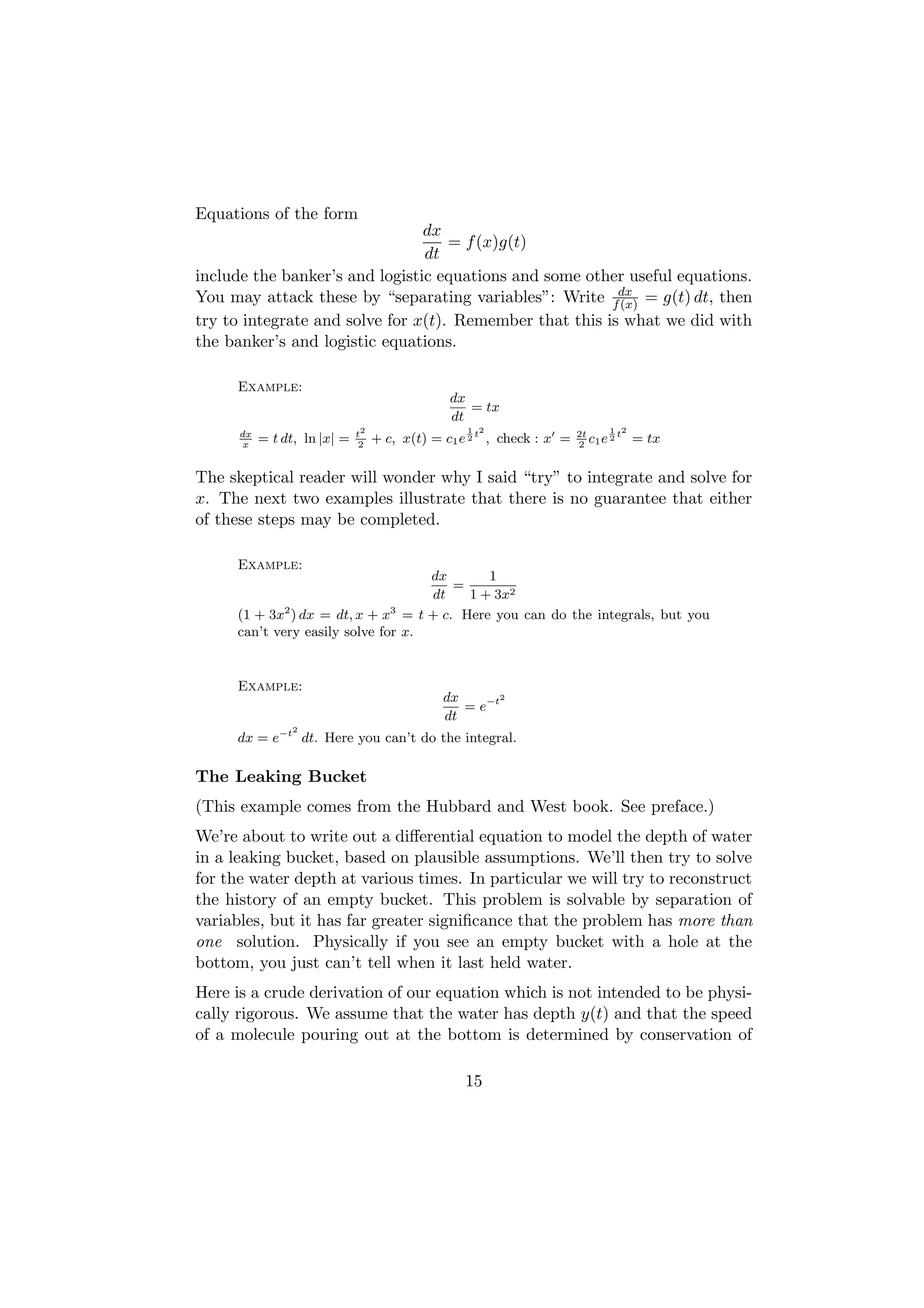 Equations of the form
                                dx
                                    = f (x)g(t)
                                dt
include the banker’s and logistic equations and some other useful equations.
You may attack these by “separating variables”: Write fdx = g(t) dt, then
                                                          (x)
try to integrate and solve for x(t). Remember that this is what we did with
the banker’s and logistic equations.

     Example:
                                                dx
                                                   = tx
                                                dt
                              t2                   1 2                        1 2
      dx
      x
           = t dt, ln |x| =    2
                                   + c, x(t) = c1 e 2 t , check : x =   2t
                                                                        2 1
                                                                           c e2t    = tx

The skeptical reader will wonder why I said “try” to integrate and solve for
x. The next two examples illustrate that there is no guarantee that either
of these steps may be completed.

     Example:
                                    dx       1
                                        =
                                    dt    1 + 3x2
     (1 + 3x2 ) dx = dt, x + x3 = t + c. Here you can do the integrals, but you
     can’t very easily solve for x.


     Example:
                                               dx      2
                                                  = e−t
                                               dt
                 2
     dx = e−t dt. Here you can’t do the integral.

The Leaking Bucket
(This example comes from the Hubbard and West book. See preface.)
We’re about to write out a diﬀerential equation to model the depth of water
in a leaking bucket, based on plausible assumptions. We’ll then try to solve
for the water depth at various times. In particular we will try to reconstruct
the history of an empty bucket. This problem is solvable by separation of
variables, but it has far greater signiﬁcance that the problem has more than
one solution. Physically if you see an empty bucket with a hole at the
bottom, you just can’t tell when it last held water.
Here is a crude derivation of our equation which is not intended to be physi-
cally rigorous. We assume that the water has depth y(t) and that the speed
of a molecule pouring out at the bottom is determined by conservation of

                                                   15
 
