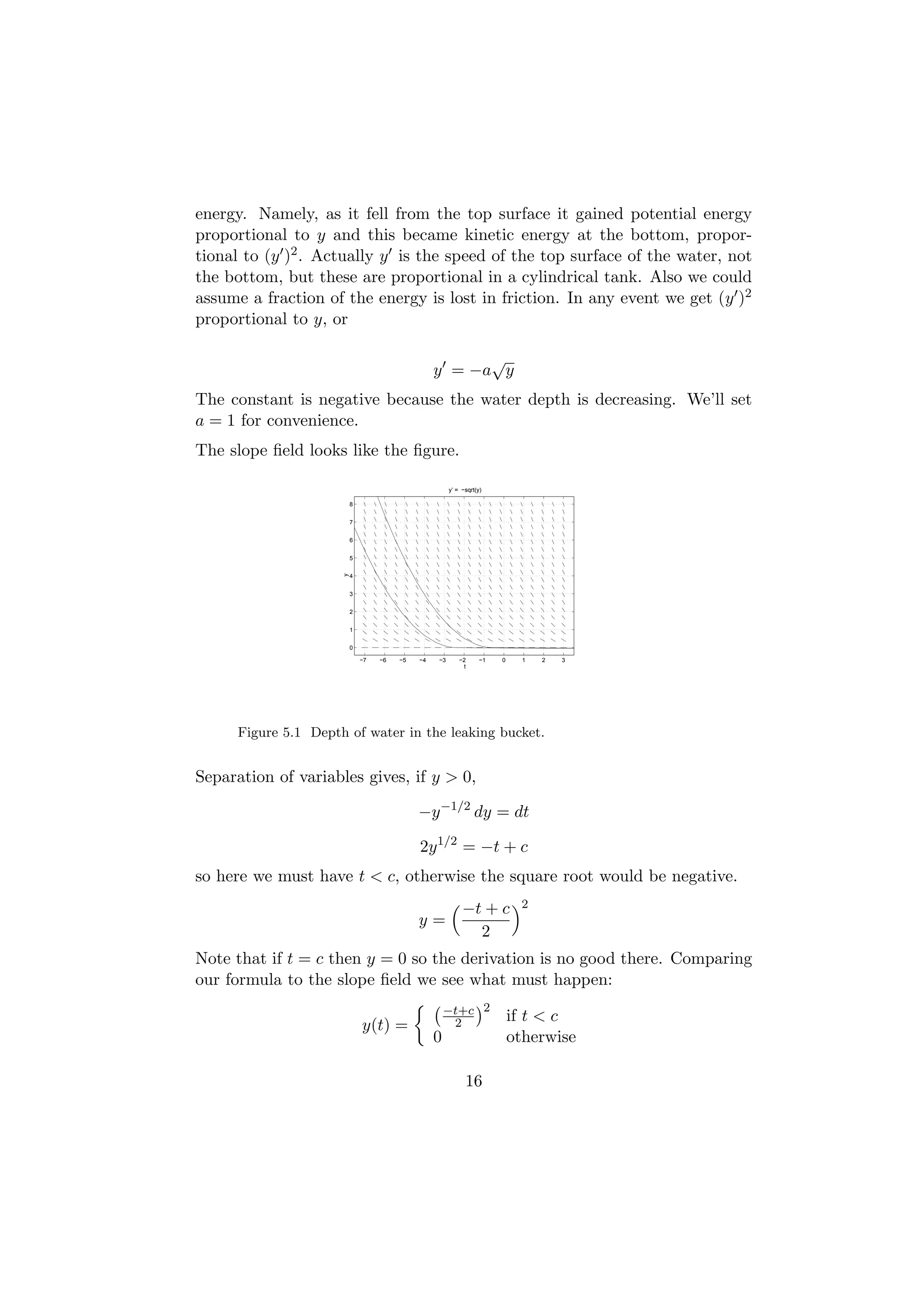 energy. Namely, as it fell from the top surface it gained potential energy
proportional to y and this became kinetic energy at the bottom, propor-
tional to (y )2 . Actually y is the speed of the top surface of the water, not
the bottom, but these are proportional in a cylindrical tank. Also we could
assume a fraction of the energy is lost in friction. In any event we get (y )2
proportional to y, or

                                                        √
                                                  y = −a y
The constant is negative because the water depth is decreasing. We’ll set
a = 1 for convenience.
The slope ﬁeld looks like the ﬁgure.

                                                       y’ = −sqrt(y)

                          8


                          7


                          6


                          5
                      y




                          4


                          3


                          2


                          1


                          0

                              −7   −6   −5   −4   −3       −2      −1   0     1   2   3
                                                            t




      Figure 5.1 Depth of water in the leaking bucket.


Separation of variables gives, if y > 0,

                                             −y −1/2 dy = dt

                                             2y 1/2 = −t + c
so here we must have t < c, otherwise the square root would be negative.
                                                            −t + c           2
                                             y=
                                                              2
Note that if t = c then y = 0 so the derivation is no good there. Comparing
our formula to the slope ﬁeld we see what must happen:
                                                      −t+c 2
                                                                            if t < c
                              y(t) =                   2
                                                  0                         otherwise

                                                             16
 