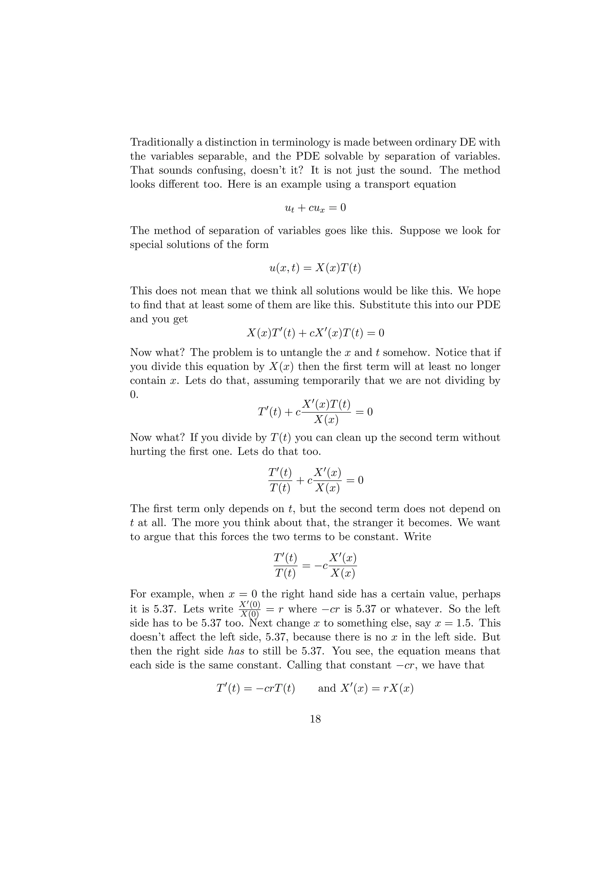 Traditionally a distinction in terminology is made between ordinary DE with
the variables separable, and the PDE solvable by separation of variables.
That sounds confusing, doesn’t it? It is not just the sound. The method
looks diﬀerent too. Here is an example using a transport equation

                                ut + cux = 0

The method of separation of variables goes like this. Suppose we look for
special solutions of the form

                             u(x, t) = X(x)T (t)

This does not mean that we think all solutions would be like this. We hope
to ﬁnd that at least some of them are like this. Substitute this into our PDE
and you get
                        X(x)T (t) + cX (x)T (t) = 0
Now what? The problem is to untangle the x and t somehow. Notice that if
you divide this equation by X(x) then the ﬁrst term will at least no longer
contain x. Lets do that, assuming temporarily that we are not dividing by
0.
                                    X (x)T (t)
                          T (t) + c            =0
                                      X(x)
Now what? If you divide by T (t) you can clean up the second term without
hurting the ﬁrst one. Lets do that too.
                             T (t)    X (x)
                                   +c       =0
                             T (t)    X(x)
The ﬁrst term only depends on t, but the second term does not depend on
t at all. The more you think about that, the stranger it becomes. We want
to argue that this forces the two terms to be constant. Write
                              T (t)      X (x)
                                    = −c
                              T (t)      X(x)
For example, when x = 0 the right hand side has a certain value, perhaps
it is 5.37. Lets write X (0) = r where −cr is 5.37 or whatever. So the left
                       X(0)
side has to be 5.37 too. Next change x to something else, say x = 1.5. This
doesn’t aﬀect the left side, 5.37, because there is no x in the left side. But
then the right side has to still be 5.37. You see, the equation means that
each side is the same constant. Calling that constant −cr, we have that

                  T (t) = −crT (t)     and X (x) = rX(x)

                                     18
 