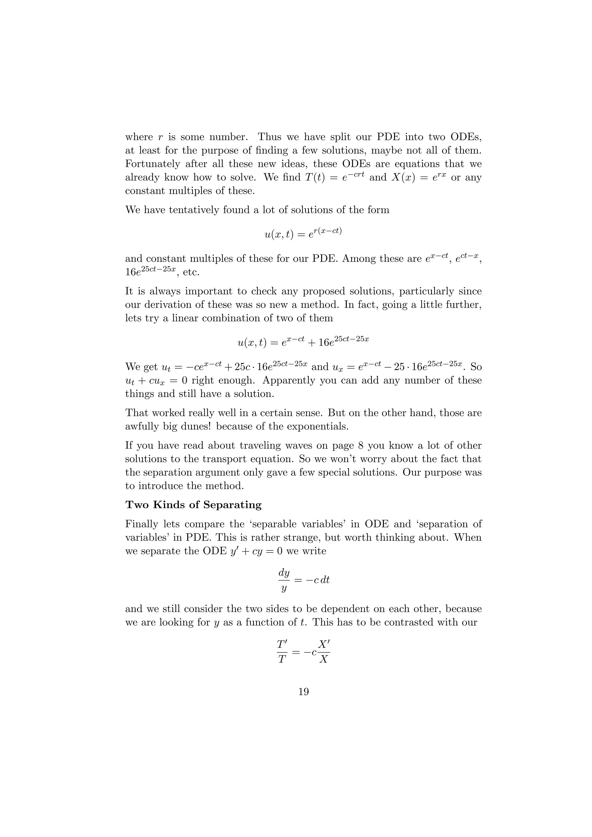 where r is some number. Thus we have split our PDE into two ODEs,
at least for the purpose of ﬁnding a few solutions, maybe not all of them.
Fortunately after all these new ideas, these ODEs are equations that we
already know how to solve. We ﬁnd T (t) = e−crt and X(x) = erx or any
constant multiples of these.
We have tentatively found a lot of solutions of the form

                              u(x, t) = er(x−ct)

and constant multiples of these for our PDE. Among these are ex−ct , ect−x ,
16e25ct−25x , etc.
It is always important to check any proposed solutions, particularly since
our derivation of these was so new a method. In fact, going a little further,
lets try a linear combination of two of them

                        u(x, t) = ex−ct + 16e25ct−25x

We get ut = −cex−ct + 25c · 16e25ct−25x and ux = ex−ct − 25 · 16e25ct−25x . So
ut + cux = 0 right enough. Apparently you can add any number of these
things and still have a solution.
That worked really well in a certain sense. But on the other hand, those are
awfully big dunes! because of the exponentials.
If you have read about traveling waves on page 8 you know a lot of other
solutions to the transport equation. So we won’t worry about the fact that
the separation argument only gave a few special solutions. Our purpose was
to introduce the method.
Two Kinds of Separating
Finally lets compare the ‘separable variables’ in ODE and ‘separation of
variables’ in PDE. This is rather strange, but worth thinking about. When
we separate the ODE y + cy = 0 we write
                                 dy
                                    = −c dt
                                 y
and we still consider the two sides to be dependent on each other, because
we are looking for y as a function of t. This has to be contrasted with our

                                 T      X
                                   = −c
                                 T      X

                                     19
 