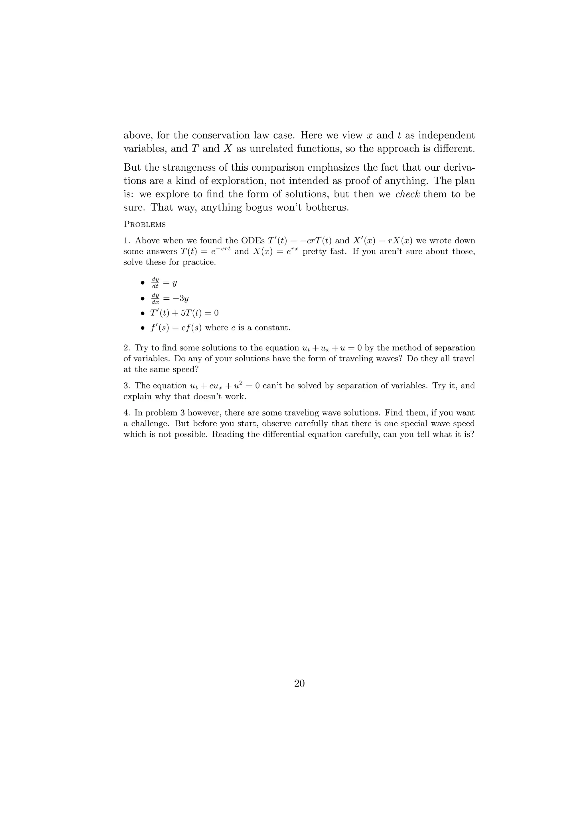 above, for the conservation law case. Here we view x and t as independent
variables, and T and X as unrelated functions, so the approach is diﬀerent.
But the strangeness of this comparison emphasizes the fact that our deriva-
tions are a kind of exploration, not intended as proof of anything. The plan
is: we explore to ﬁnd the form of solutions, but then we check them to be
sure. That way, anything bogus won’t botherus.
Problems
1. Above when we found the ODEs T (t) = −crT (t) and X (x) = rX(x) we wrote down
some answers T (t) = e−crt and X(x) = erx pretty fast. If you aren’t sure about those,
solve these for practice.
        dy
    •   dt
             =y
        dy
    •   dx
             = −3y
    • T (t) + 5T (t) = 0
    • f (s) = cf (s) where c is a constant.

2. Try to ﬁnd some solutions to the equation ut + ux + u = 0 by the method of separation
of variables. Do any of your solutions have the form of traveling waves? Do they all travel
at the same speed?
3. The equation ut + cux + u2 = 0 can’t be solved by separation of variables. Try it, and
explain why that doesn’t work.
4. In problem 3 however, there are some traveling wave solutions. Find them, if you want
a challenge. But before you start, observe carefully that there is one special wave speed
which is not possible. Reading the diﬀerential equation carefully, can you tell what it is?




                                              20
 