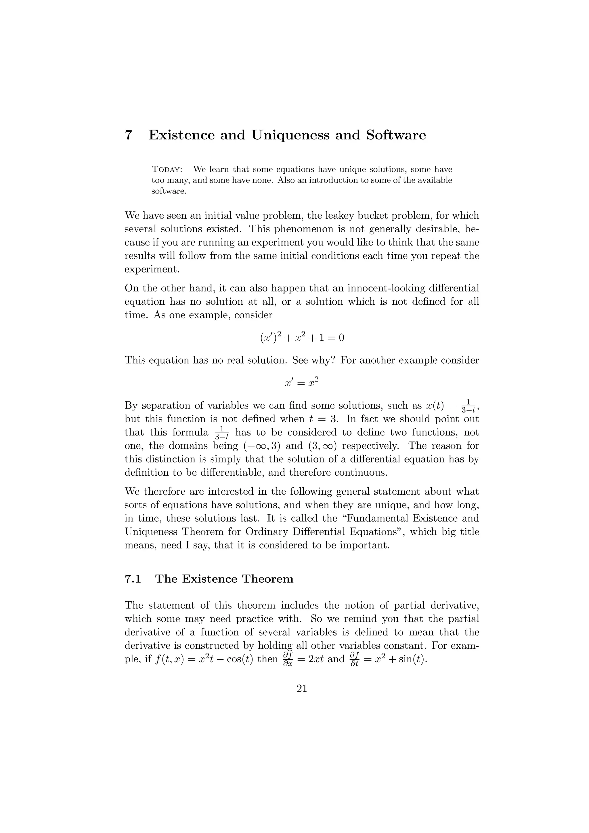 7     Existence and Uniqueness and Software

      Today: We learn that some equations have unique solutions, some have
      too many, and some have none. Also an introduction to some of the available
      software.

We have seen an initial value problem, the leakey bucket problem, for which
several solutions existed. This phenomenon is not generally desirable, be-
cause if you are running an experiment you would like to think that the same
results will follow from the same initial conditions each time you repeat the
experiment.
On the other hand, it can also happen that an innocent-looking diﬀerential
equation has no solution at all, or a solution which is not deﬁned for all
time. As one example, consider

                                (x )2 + x2 + 1 = 0

This equation has no real solution. See why? For another example consider

                                       x = x2
                                                                           1
By separation of variables we can ﬁnd some solutions, such as x(t) = 3−t ,
but this function is not deﬁned when t = 3. In fact we should point out
                      1
that this formula 3−t has to be considered to deﬁne two functions, not
one, the domains being (−∞, 3) and (3, ∞) respectively. The reason for
this distinction is simply that the solution of a diﬀerential equation has by
deﬁnition to be diﬀerentiable, and therefore continuous.
We therefore are interested in the following general statement about what
sorts of equations have solutions, and when they are unique, and how long,
in time, these solutions last. It is called the “Fundamental Existence and
Uniqueness Theorem for Ordinary Diﬀerential Equations”, which big title
means, need I say, that it is considered to be important.


7.1   The Existence Theorem

The statement of this theorem includes the notion of partial derivative,
which some may need practice with. So we remind you that the partial
derivative of a function of several variables is deﬁned to mean that the
derivative is constructed by holding all other variables constant. For exam-
ple, if f (t, x) = x2 t − cos(t) then ∂f = 2xt and ∂f = x2 + sin(t).
                                      ∂x           ∂t


                                          21
 