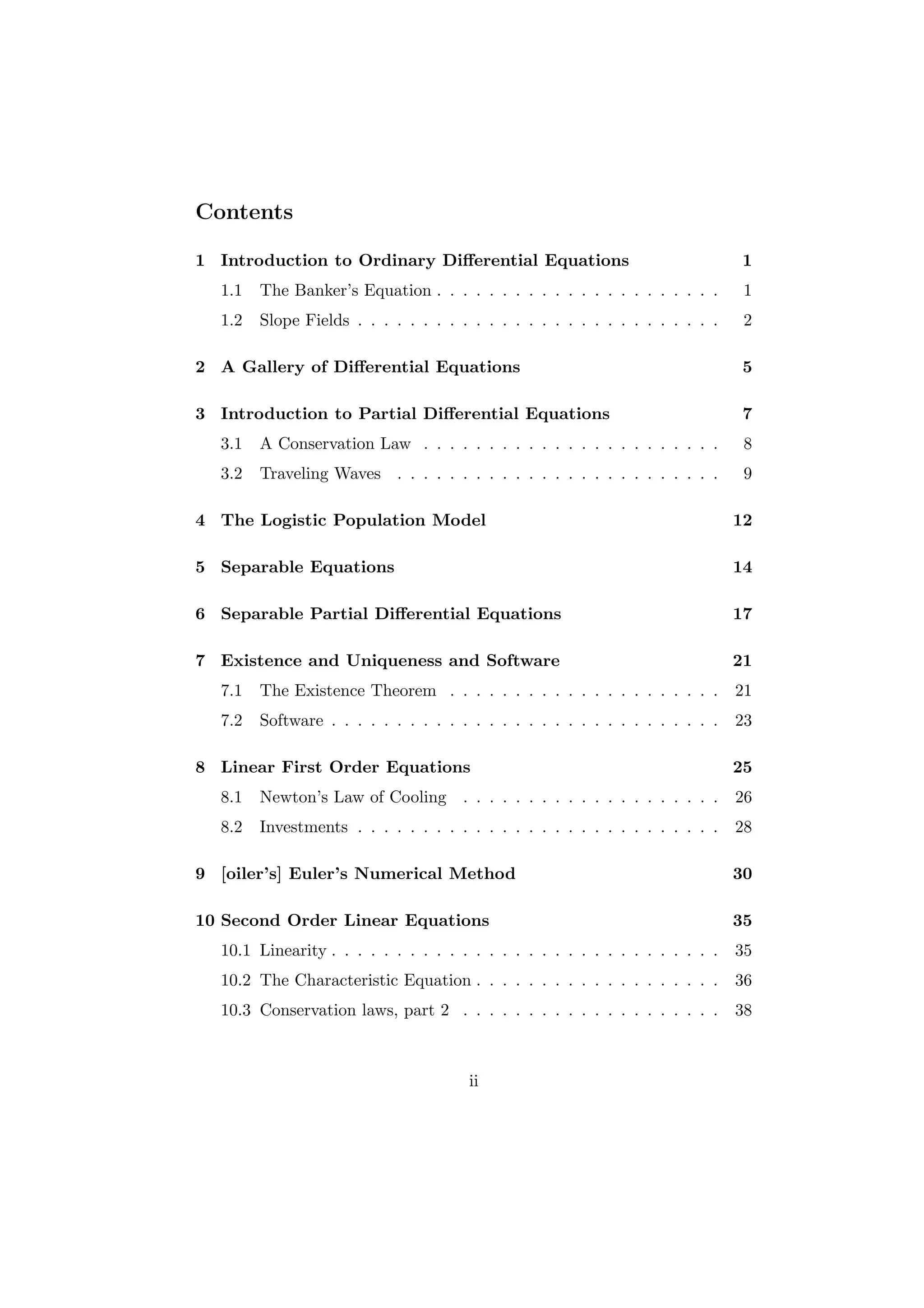 Contents

1 Introduction to Ordinary Diﬀerential Equations                               1
  1.1   The Banker’s Equation . . . . . . . . . . . . . . . . . . . . . .       1
  1.2   Slope Fields . . . . . . . . . . . . . . . . . . . . . . . . . . . .    2

2 A Gallery of Diﬀerential Equations                                           5

3 Introduction to Partial Diﬀerential Equations                                 7
  3.1   A Conservation Law . . . . . . . . . . . . . . . . . . . . . . .        8
  3.2   Traveling Waves . . . . . . . . . . . . . . . . . . . . . . . . .       9

4 The Logistic Population Model                                                12

5 Separable Equations                                                          14

6 Separable Partial Diﬀerential Equations                                      17

7 Existence and Uniqueness and Software                                        21
  7.1   The Existence Theorem . . . . . . . . . . . . . . . . . . . . .        21
  7.2   Software . . . . . . . . . . . . . . . . . . . . . . . . . . . . . .   23

8 Linear First Order Equations                                                 25
  8.1   Newton’s Law of Cooling . . . . . . . . . . . . . . . . . . . .        26
  8.2   Investments . . . . . . . . . . . . . . . . . . . . . . . . . . . .    28

9 [oiler’s] Euler’s Numerical Method                                           30

10 Second Order Linear Equations                                               35
  10.1 Linearity . . . . . . . . . . . . . . . . . . . . . . . . . . . . . .   35
  10.2 The Characteristic Equation . . . . . . . . . . . . . . . . . . .       36
  10.3 Conservation laws, part 2 . . . . . . . . . . . . . . . . . . . .       38



                                       ii
 
