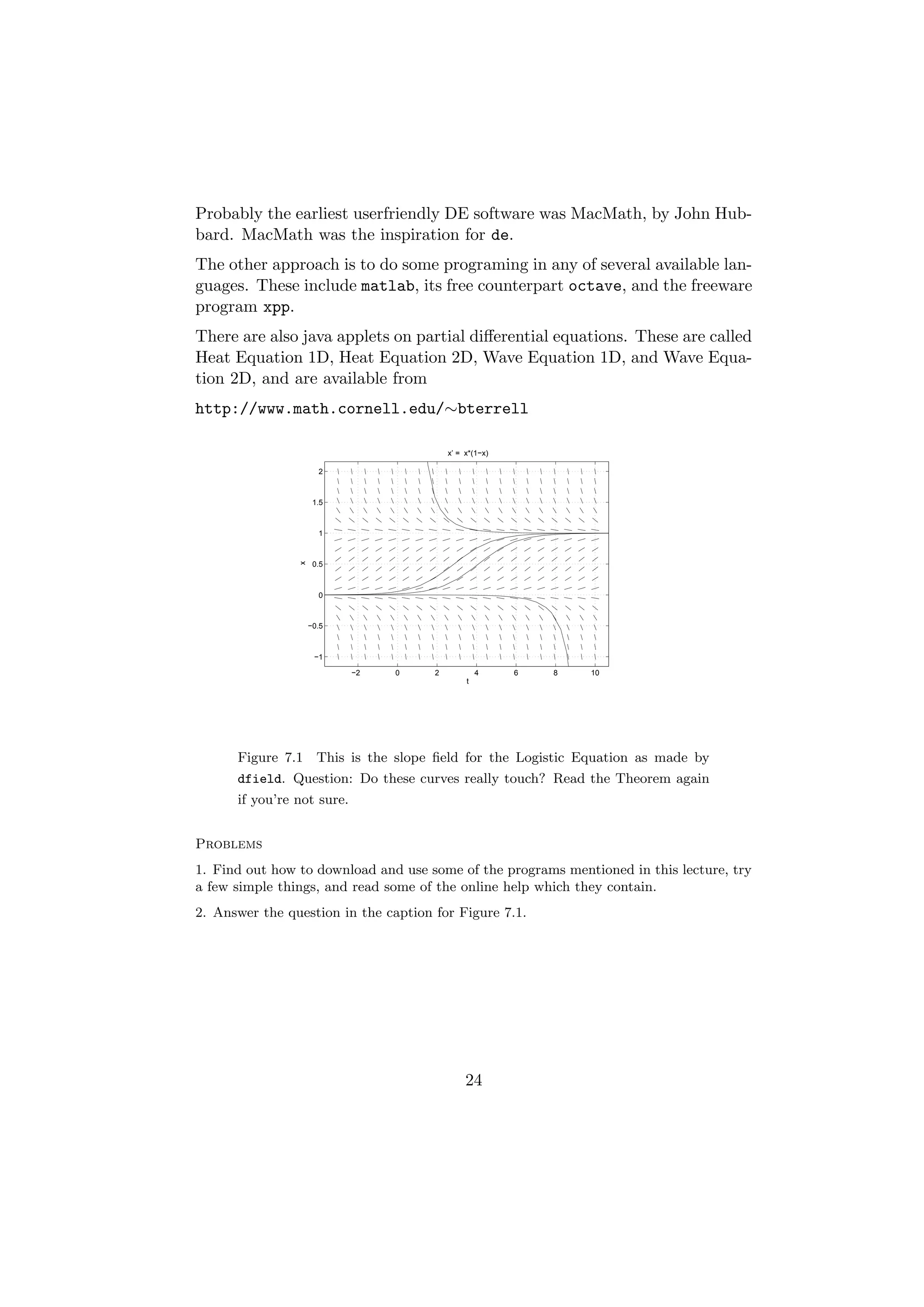 Probably the earliest userfriendly DE software was MacMath, by John Hub-
bard. MacMath was the inspiration for de.
The other approach is to do some programing in any of several available lan-
guages. These include matlab, its free counterpart octave, and the freeware
program xpp.
There are also java applets on partial diﬀerential equations. These are called
Heat Equation 1D, Heat Equation 2D, Wave Equation 1D, and Wave Equa-
tion 2D, and are available from
http://www.math.cornell.edu/∼bterrell

                                          x’ = x*(1−x)

                      2



                     1.5



                      1
                x




                     0.5



                      0



                    −0.5



                     −1

                            −2   0    2            4     6   8   10
                                               t




      Figure 7.1 This is the slope ﬁeld for the Logistic Equation as made by
      dfield. Question: Do these curves really touch? Read the Theorem again
      if you’re not sure.


Problems
1. Find out how to download and use some of the programs mentioned in this lecture, try
a few simple things, and read some of the online help which they contain.
2. Answer the question in the caption for Figure 7.1.




                                               24
 