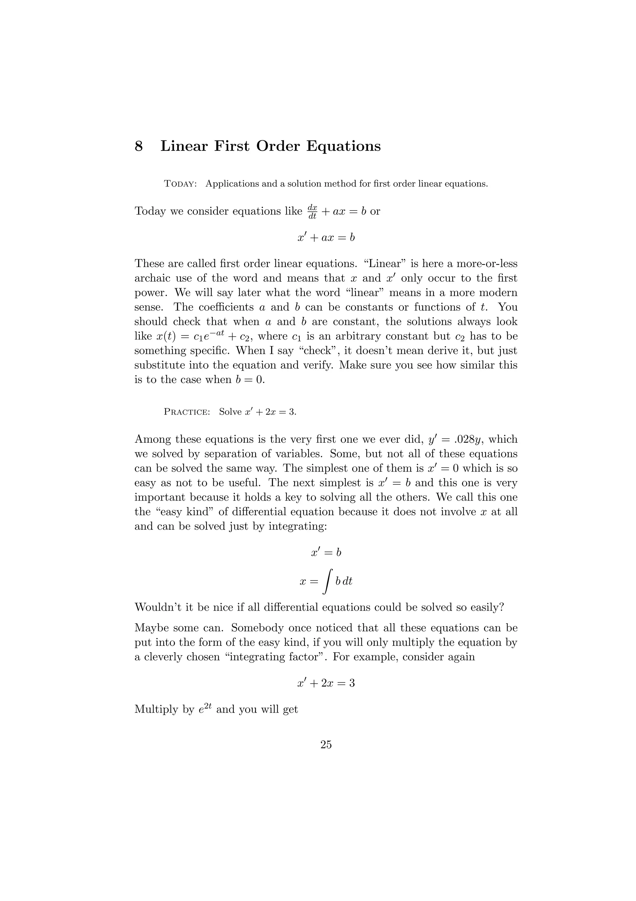 8    Linear First Order Equations

     Today: Applications and a solution method for ﬁrst order linear equations.

                                     dx
Today we consider equations like     dt   + ax = b or

                                   x + ax = b

These are called ﬁrst order linear equations. “Linear” is here a more-or-less
archaic use of the word and means that x and x only occur to the ﬁrst
power. We will say later what the word “linear” means in a more modern
sense. The coeﬃcients a and b can be constants or functions of t. You
should check that when a and b are constant, the solutions always look
like x(t) = c1 e−at + c2 , where c1 is an arbitrary constant but c2 has to be
something speciﬁc. When I say “check”, it doesn’t mean derive it, but just
substitute into the equation and verify. Make sure you see how similar this
is to the case when b = 0.

     Practice: Solve x + 2x = 3.

Among these equations is the very ﬁrst one we ever did, y = .028y, which
we solved by separation of variables. Some, but not all of these equations
can be solved the same way. The simplest one of them is x = 0 which is so
easy as not to be useful. The next simplest is x = b and this one is very
important because it holds a key to solving all the others. We call this one
the “easy kind” of diﬀerential equation because it does not involve x at all
and can be solved just by integrating:

                                      x =b

                                   x=          b dt

Wouldn’t it be nice if all diﬀerential equations could be solved so easily?
Maybe some can. Somebody once noticed that all these equations can be
put into the form of the easy kind, if you will only multiply the equation by
a cleverly chosen “integrating factor”. For example, consider again

                                   x + 2x = 3

Multiply by e2t and you will get


                                          25
 