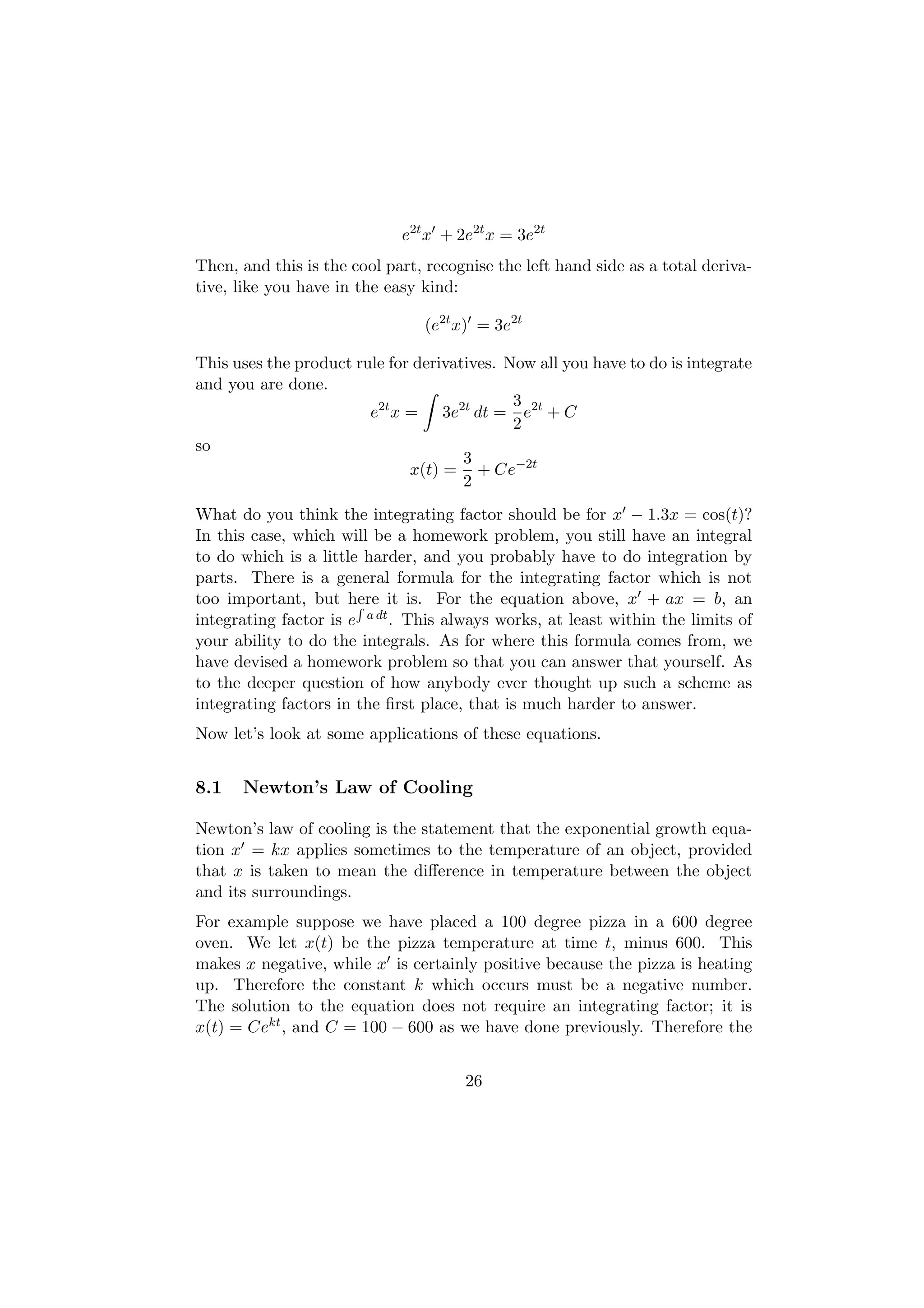 e2t x + 2e2t x = 3e2t
Then, and this is the cool part, recognise the left hand side as a total deriva-
tive, like you have in the easy kind:

                                (e2t x) = 3e2t

This uses the product rule for derivatives. Now all you have to do is integrate
and you are done.
                                             3
                        e2t x = 3e2t dt = e2t + C
                                             2
so
                                      3
                              x(t) = + Ce−2t
                                      2
What do you think the integrating factor should be for x − 1.3x = cos(t)?
In this case, which will be a homework problem, you still have an integral
to do which is a little harder, and you probably have to do integration by
parts. There is a general formula for the integrating factor which is not
too important, but here it is. For the equation above, x + ax = b, an
                       R
integrating factor is e a dt . This always works, at least within the limits of
your ability to do the integrals. As for where this formula comes from, we
have devised a homework problem so that you can answer that yourself. As
to the deeper question of how anybody ever thought up such a scheme as
integrating factors in the ﬁrst place, that is much harder to answer.
Now let’s look at some applications of these equations.


8.1   Newton’s Law of Cooling

Newton’s law of cooling is the statement that the exponential growth equa-
tion x = kx applies sometimes to the temperature of an object, provided
that x is taken to mean the diﬀerence in temperature between the object
and its surroundings.
For example suppose we have placed a 100 degree pizza in a 600 degree
oven. We let x(t) be the pizza temperature at time t, minus 600. This
makes x negative, while x is certainly positive because the pizza is heating
up. Therefore the constant k which occurs must be a negative number.
The solution to the equation does not require an integrating factor; it is
x(t) = Cekt , and C = 100 − 600 as we have done previously. Therefore the


                                      26
 