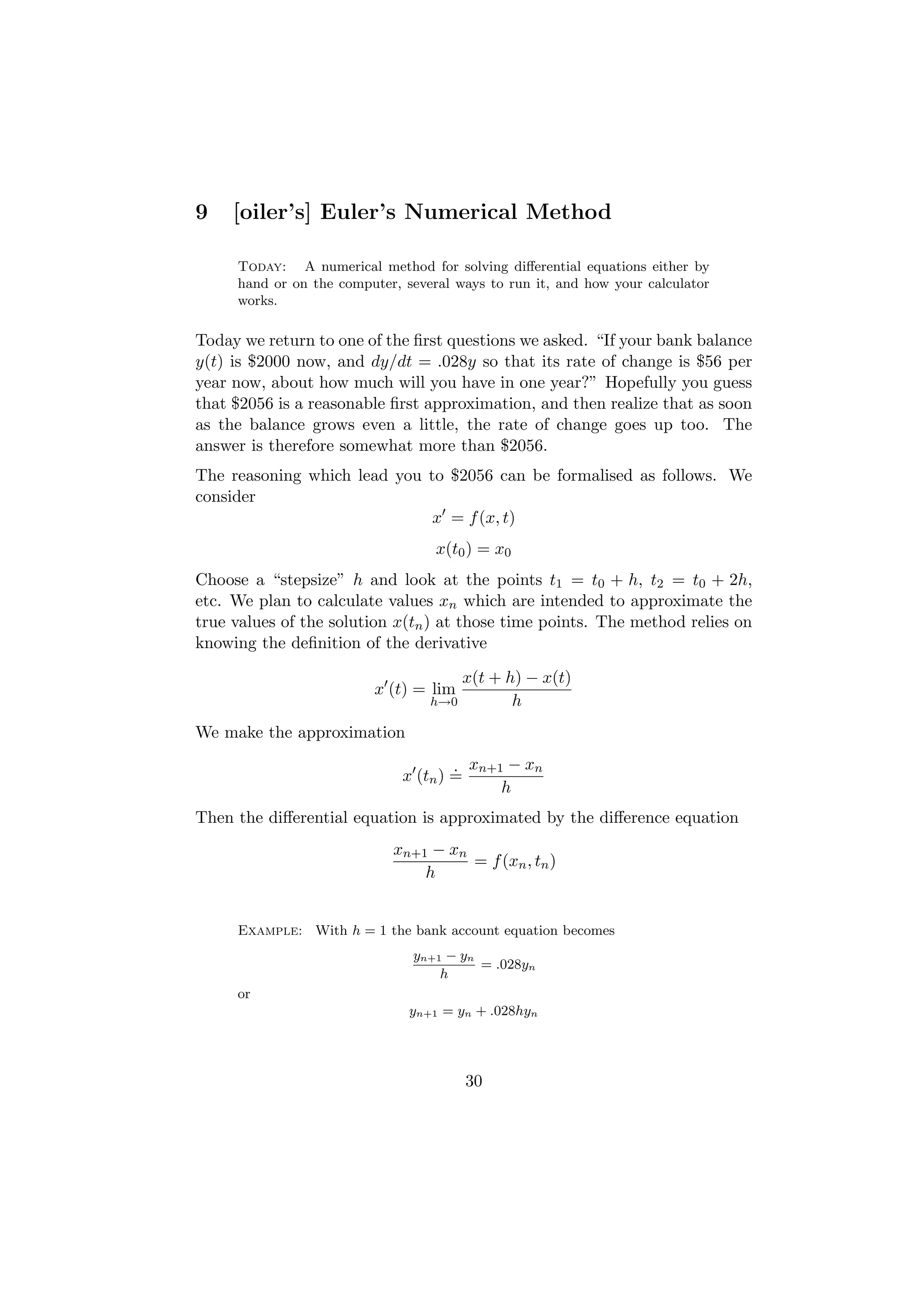 9    [oiler’s] Euler’s Numerical Method

     Today: A numerical method for solving diﬀerential equations either by
     hand or on the computer, several ways to run it, and how your calculator
     works.

Today we return to one of the ﬁrst questions we asked. “If your bank balance
y(t) is $2000 now, and dy/dt = .028y so that its rate of change is $56 per
year now, about how much will you have in one year?” Hopefully you guess
that $2056 is a reasonable ﬁrst approximation, and then realize that as soon
as the balance grows even a little, the rate of change goes up too. The
answer is therefore somewhat more than $2056.
The reasoning which lead you to $2056 can be formalised as follows. We
consider
                              x = f (x, t)
                                   x(t0 ) = x0
Choose a “stepsize” h and look at the points t1 = t0 + h, t2 = t0 + 2h,
etc. We plan to calculate values xn which are intended to approximate the
true values of the solution x(tn ) at those time points. The method relies on
knowing the deﬁnition of the derivative

                                      x(t + h) − x(t)
                         x (t) = lim
                                  h→0        h
We make the approximation
                                      . xn+1 − xn
                              x (tn ) =
                                            h
Then the diﬀerential equation is approximated by the diﬀerence equation
                            xn+1 − xn
                                      = f (xn , tn )
                                h


     Example: With h = 1 the bank account equation becomes
                               yn+1 − yn
                                         = .028yn
                                   h
     or
                               yn+1 = yn + .028hyn




                                       30
 