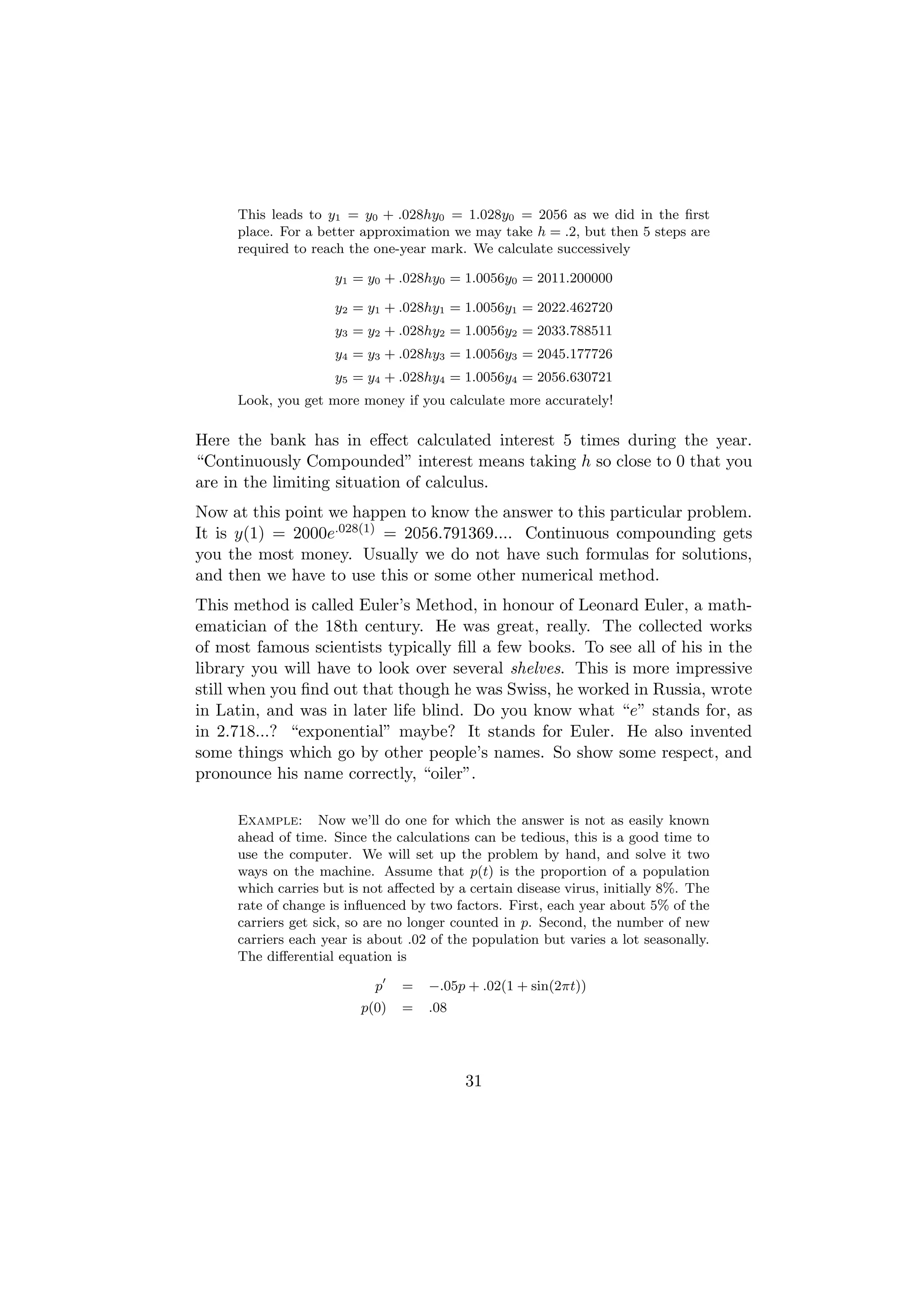 This leads to y1 = y0 + .028hy0 = 1.028y0 = 2056 as we did in the ﬁrst
     place. For a better approximation we may take h = .2, but then 5 steps are
     required to reach the one-year mark. We calculate successively

                     y1 = y0 + .028hy0 = 1.0056y0 = 2011.200000

                     y2 = y1 + .028hy1 = 1.0056y1 = 2022.462720
                     y3 = y2 + .028hy2 = 1.0056y2 = 2033.788511
                     y4 = y3 + .028hy3 = 1.0056y3 = 2045.177726
                     y5 = y4 + .028hy4 = 1.0056y4 = 2056.630721
     Look, you get more money if you calculate more accurately!

Here the bank has in eﬀect calculated interest 5 times during the year.
“Continuously Compounded” interest means taking h so close to 0 that you
are in the limiting situation of calculus.
Now at this point we happen to know the answer to this particular problem.
It is y(1) = 2000e.028(1) = 2056.791369.... Continuous compounding gets
you the most money. Usually we do not have such formulas for solutions,
and then we have to use this or some other numerical method.
This method is called Euler’s Method, in honour of Leonard Euler, a math-
ematician of the 18th century. He was great, really. The collected works
of most famous scientists typically ﬁll a few books. To see all of his in the
library you will have to look over several shelves. This is more impressive
still when you ﬁnd out that though he was Swiss, he worked in Russia, wrote
in Latin, and was in later life blind. Do you know what “e” stands for, as
in 2.718...? “exponential” maybe? It stands for Euler. He also invented
some things which go by other people’s names. So show some respect, and
pronounce his name correctly, “oiler”.

     Example: Now we’ll do one for which the answer is not as easily known
     ahead of time. Since the calculations can be tedious, this is a good time to
     use the computer. We will set up the problem by hand, and solve it two
     ways on the machine. Assume that p(t) is the proportion of a population
     which carries but is not aﬀected by a certain disease virus, initially 8%. The
     rate of change is inﬂuenced by two factors. First, each year about 5% of the
     carriers get sick, so are no longer counted in p. Second, the number of new
     carriers each year is about .02 of the population but varies a lot seasonally.
     The diﬀerential equation is

                           p    =   −.05p + .02(1 + sin(2πt))
                         p(0)   =   .08




                                          31
 