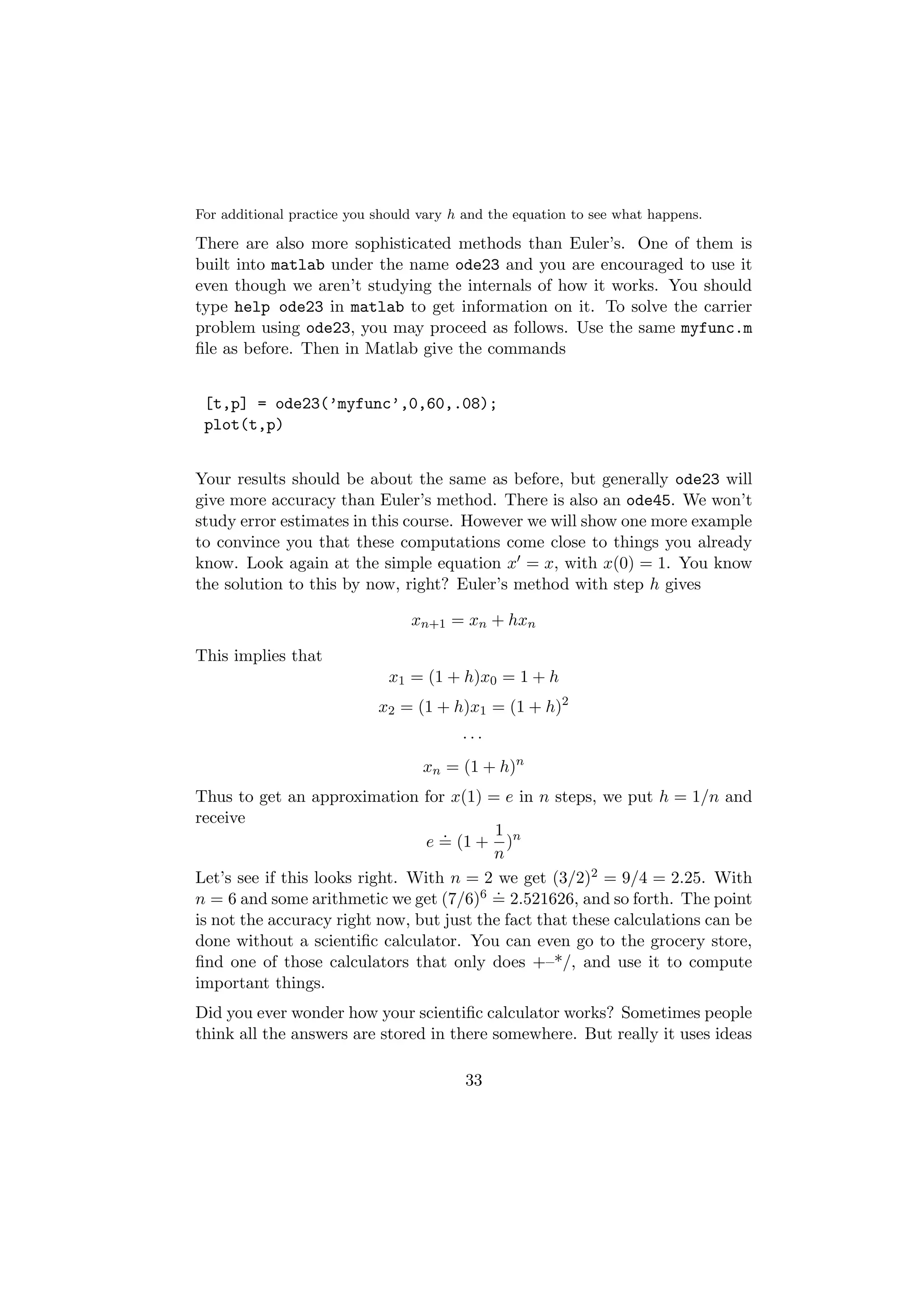 For additional practice you should vary h and the equation to see what happens.

There are also more sophisticated methods than Euler’s. One of them is
built into matlab under the name ode23 and you are encouraged to use it
even though we aren’t studying the internals of how it works. You should
type help ode23 in matlab to get information on it. To solve the carrier
problem using ode23, you may proceed as follows. Use the same myfunc.m
ﬁle as before. Then in Matlab give the commands


 [t,p] = ode23(’myfunc’,0,60,.08);
 plot(t,p)


Your results should be about the same as before, but generally ode23 will
give more accuracy than Euler’s method. There is also an ode45. We won’t
study error estimates in this course. However we will show one more example
to convince you that these computations come close to things you already
know. Look again at the simple equation x = x, with x(0) = 1. You know
the solution to this by now, right? Euler’s method with step h gives

                                 xn+1 = xn + hxn

This implies that
                              x1 = (1 + h)x0 = 1 + h
                            x2 = (1 + h)x1 = (1 + h)2
                                         ···
                                   xn = (1 + h)n
Thus to get an approximation for x(1) = e in n steps, we put h = 1/n and
receive
                                   .      1
                                e = (1 + )n
                                          n
Let’s see if this looks right. With n = 2 we get (3/2)2 = 9/4 = 2.25. With
                                          .
n = 6 and some arithmetic we get (7/6)6 = 2.521626, and so forth. The point
is not the accuracy right now, but just the fact that these calculations can be
done without a scientiﬁc calculator. You can even go to the grocery store,
ﬁnd one of those calculators that only does +–*/, and use it to compute
important things.
Did you ever wonder how your scientiﬁc calculator works? Sometimes people
think all the answers are stored in there somewhere. But really it uses ideas

                                          33
 