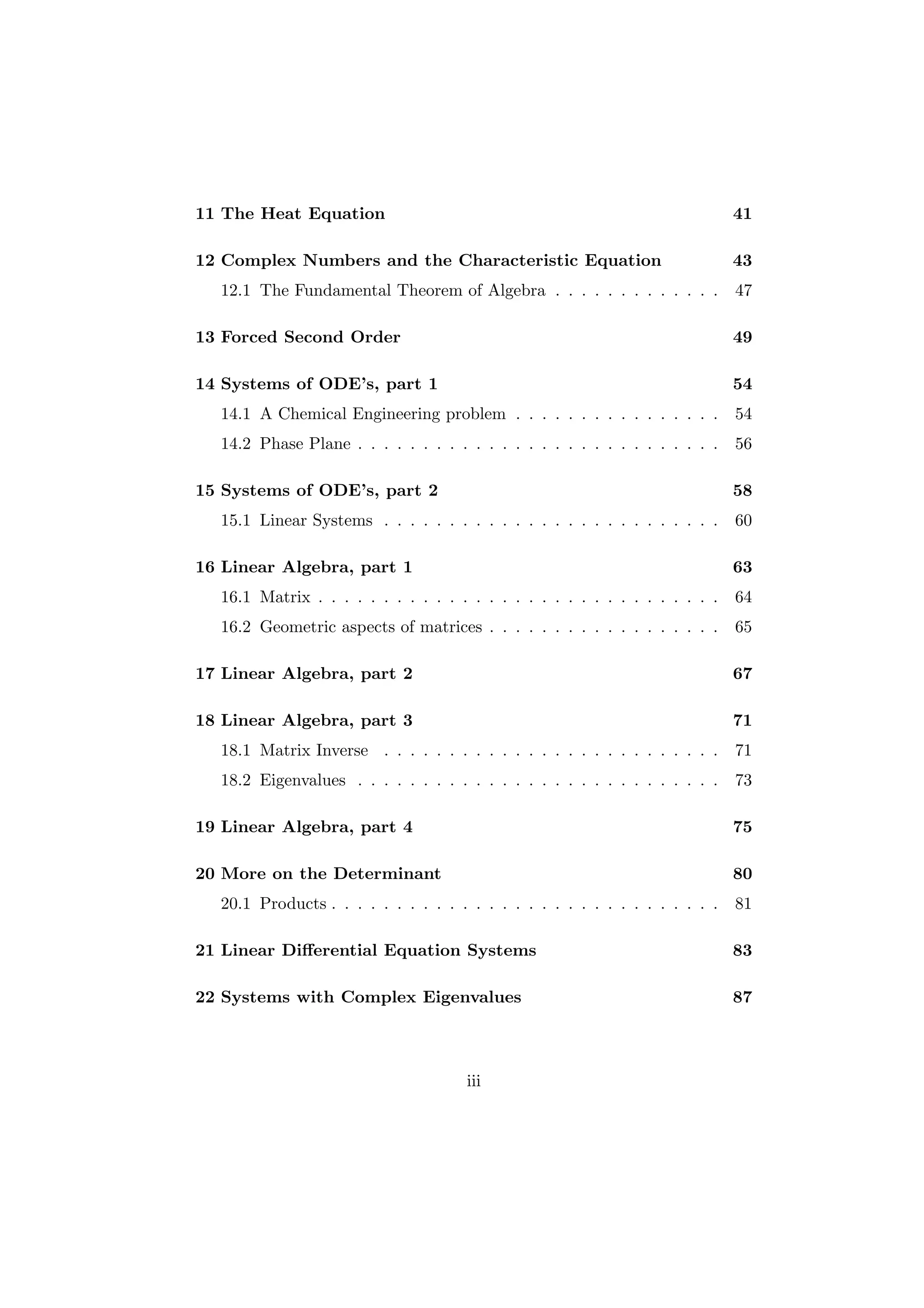 11 The Heat Equation                                                          41

12 Complex Numbers and the Characteristic Equation                            43
  12.1 The Fundamental Theorem of Algebra . . . . . . . . . . . . .           47

13 Forced Second Order                                                        49

14 Systems of ODE’s, part 1                                                   54
  14.1 A Chemical Engineering problem . . . . . . . . . . . . . . . .         54
  14.2 Phase Plane . . . . . . . . . . . . . . . . . . . . . . . . . . . .    56

15 Systems of ODE’s, part 2                                                   58
  15.1 Linear Systems . . . . . . . . . . . . . . . . . . . . . . . . . .     60

16 Linear Algebra, part 1                                                     63
  16.1 Matrix . . . . . . . . . . . . . . . . . . . . . . . . . . . . . . .   64
  16.2 Geometric aspects of matrices . . . . . . . . . . . . . . . . . .      65

17 Linear Algebra, part 2                                                     67

18 Linear Algebra, part 3                                                     71
  18.1 Matrix Inverse . . . . . . . . . . . . . . . . . . . . . . . . . .     71
  18.2 Eigenvalues . . . . . . . . . . . . . . . . . . . . . . . . . . . .    73

19 Linear Algebra, part 4                                                     75

20 More on the Determinant                                                    80
  20.1 Products . . . . . . . . . . . . . . . . . . . . . . . . . . . . . .   81

21 Linear Diﬀerential Equation Systems                                        83

22 Systems with Complex Eigenvalues                                           87



                                      iii
 