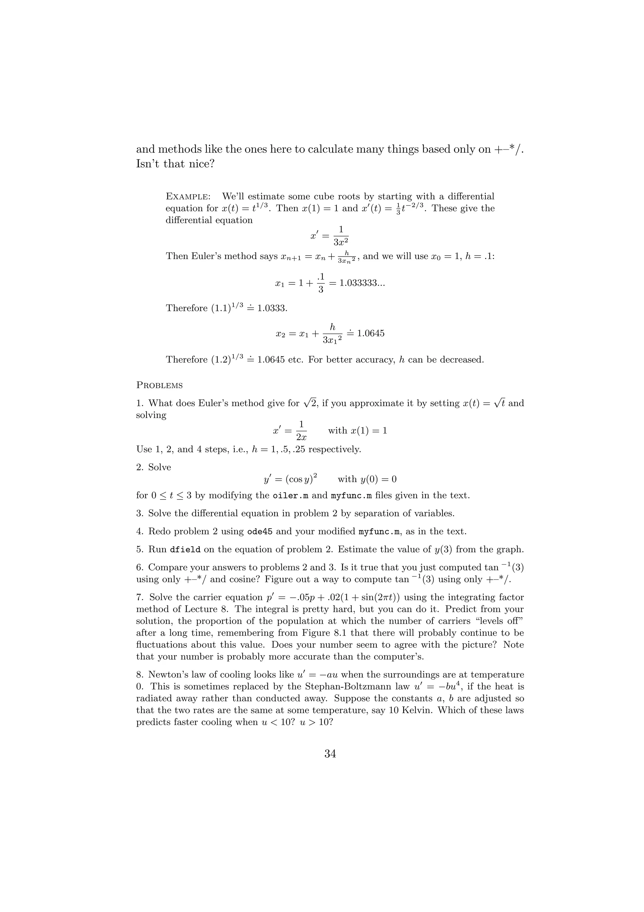 and methods like the ones here to calculate many things based only on +–*/.
Isn’t that nice?

      Example: We’ll estimate some cube roots by starting with a diﬀerential
      equation for x(t) = t1/3 . Then x(1) = 1 and x (t) = 3 t−2/3 . These give the
                                                           1

      diﬀerential equation
                                              1
                                        x =
                                             3x2
      Then Euler’s method says xn+1 = xn + 3xh 2 , and we will use x0 = 1, h = .1:
                                                n

                                           .1
                                x1 = 1 +      = 1.033333...
                                           3
                         .
      Therefore (1.1)1/3 = 1.0333.
                                             h .
                                x2 = x1 +         = 1.0645
                                            3x1 2
                         .
      Therefore (1.2)1/3 = 1.0645 etc. For better accuracy, h can be decreased.

Problems
                                           √                                   √
1. What does Euler’s method give for 2, if you approximate it by setting x(t) = t and
solving
                                          1
                                 x =            with x(1) = 1
                                         2x
Use 1, 2, and 4 steps, i.e., h = 1, .5, .25 respectively.
2. Solve
                             y = (cos y)2        with y(0) = 0
for 0 ≤ t ≤ 3 by modifying the oiler.m and myfunc.m ﬁles given in the text.
3. Solve the diﬀerential equation in problem 2 by separation of variables.
4. Redo problem 2 using ode45 and your modiﬁed myfunc.m, as in the text.
5. Run dfield on the equation of problem 2. Estimate the value of y(3) from the graph.
6. Compare your answers to problems 2 and 3. Is it true that you just computed tan −1 (3)
using only +–*/ and cosine? Figure out a way to compute tan −1 (3) using only +–*/.
7. Solve the carrier equation p = −.05p + .02(1 + sin(2πt)) using the integrating factor
method of Lecture 8. The integral is pretty hard, but you can do it. Predict from your
solution, the proportion of the population at which the number of carriers “levels oﬀ”
after a long time, remembering from Figure 8.1 that there will probably continue to be
ﬂuctuations about this value. Does your number seem to agree with the picture? Note
that your number is probably more accurate than the computer’s.
8. Newton’s law of cooling looks like u = −au when the surroundings are at temperature
0. This is sometimes replaced by the Stephan-Boltzmann law u = −bu4 , if the heat is
radiated away rather than conducted away. Suppose the constants a, b are adjusted so
that the two rates are the same at some temperature, say 10 Kelvin. Which of these laws
predicts faster cooling when u < 10? u > 10?


                                            34
 