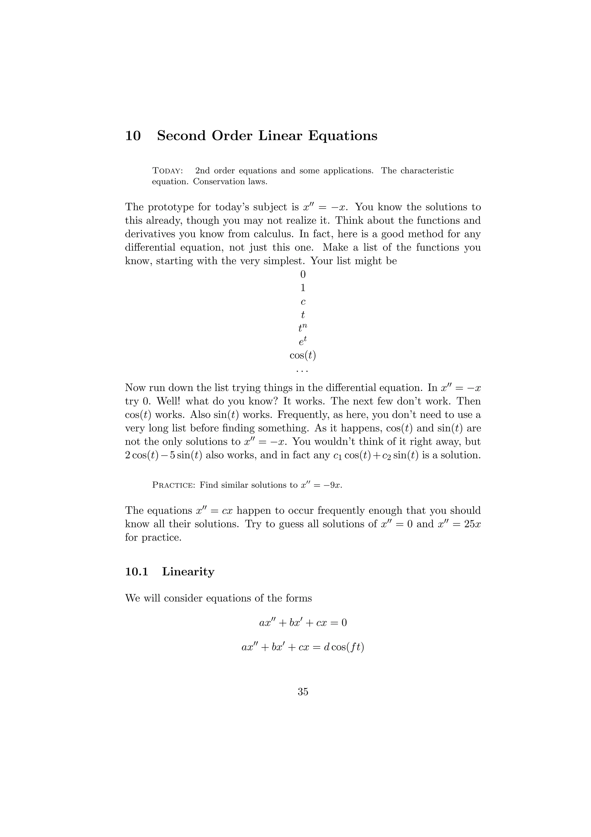10      Second Order Linear Equations

       Today: 2nd order equations and some applications. The characteristic
       equation. Conservation laws.

The prototype for today’s subject is x = −x. You know the solutions to
this already, though you may not realize it. Think about the functions and
derivatives you know from calculus. In fact, here is a good method for any
diﬀerential equation, not just this one. Make a list of the functions you
know, starting with the very simplest. Your list might be
                                      0
                                      1
                                      c
                                      t
                                     tn
                                     et
                                   cos(t)
                                    ...
Now run down the list trying things in the diﬀerential equation. In x = −x
try 0. Well! what do you know? It works. The next few don’t work. Then
cos(t) works. Also sin(t) works. Frequently, as here, you don’t need to use a
very long list before ﬁnding something. As it happens, cos(t) and sin(t) are
not the only solutions to x = −x. You wouldn’t think of it right away, but
2 cos(t) − 5 sin(t) also works, and in fact any c1 cos(t) + c2 sin(t) is a solution.

       Practice: Find similar solutions to x = −9x.

The equations x = cx happen to occur frequently enough that you should
know all their solutions. Try to guess all solutions of x = 0 and x = 25x
for practice.


10.1     Linearity

We will consider equations of the forms

                               ax + bx + cx = 0

                           ax + bx + cx = d cos(f t)



                                        35
 