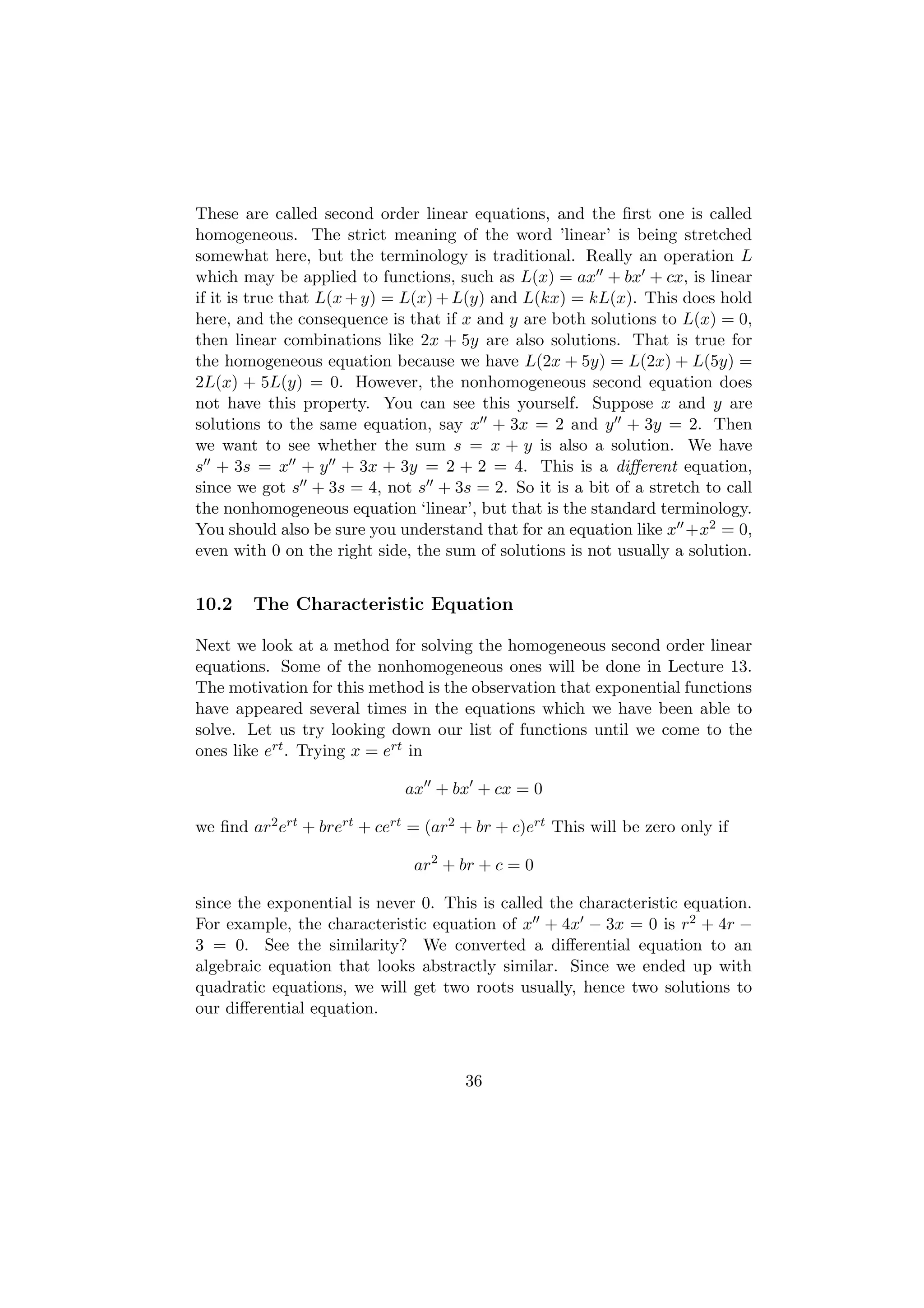 These are called second order linear equations, and the ﬁrst one is called
homogeneous. The strict meaning of the word ’linear’ is being stretched
somewhat here, but the terminology is traditional. Really an operation L
which may be applied to functions, such as L(x) = ax + bx + cx, is linear
if it is true that L(x + y) = L(x) + L(y) and L(kx) = kL(x). This does hold
here, and the consequence is that if x and y are both solutions to L(x) = 0,
then linear combinations like 2x + 5y are also solutions. That is true for
the homogeneous equation because we have L(2x + 5y) = L(2x) + L(5y) =
2L(x) + 5L(y) = 0. However, the nonhomogeneous second equation does
not have this property. You can see this yourself. Suppose x and y are
solutions to the same equation, say x + 3x = 2 and y + 3y = 2. Then
we want to see whether the sum s = x + y is also a solution. We have
s + 3s = x + y + 3x + 3y = 2 + 2 = 4. This is a diﬀerent equation,
since we got s + 3s = 4, not s + 3s = 2. So it is a bit of a stretch to call
the nonhomogeneous equation ‘linear’, but that is the standard terminology.
You should also be sure you understand that for an equation like x +x2 = 0,
even with 0 on the right side, the sum of solutions is not usually a solution.


10.2    The Characteristic Equation

Next we look at a method for solving the homogeneous second order linear
equations. Some of the nonhomogeneous ones will be done in Lecture 13.
The motivation for this method is the observation that exponential functions
have appeared several times in the equations which we have been able to
solve. Let us try looking down our list of functions until we come to the
ones like ert . Trying x = ert in

                             ax + bx + cx = 0

we ﬁnd ar2 ert + brert + cert = (ar2 + br + c)ert This will be zero only if

                              ar2 + br + c = 0

since the exponential is never 0. This is called the characteristic equation.
For example, the characteristic equation of x + 4x − 3x = 0 is r2 + 4r −
3 = 0. See the similarity? We converted a diﬀerential equation to an
algebraic equation that looks abstractly similar. Since we ended up with
quadratic equations, we will get two roots usually, hence two solutions to
our diﬀerential equation.



                                      36
 