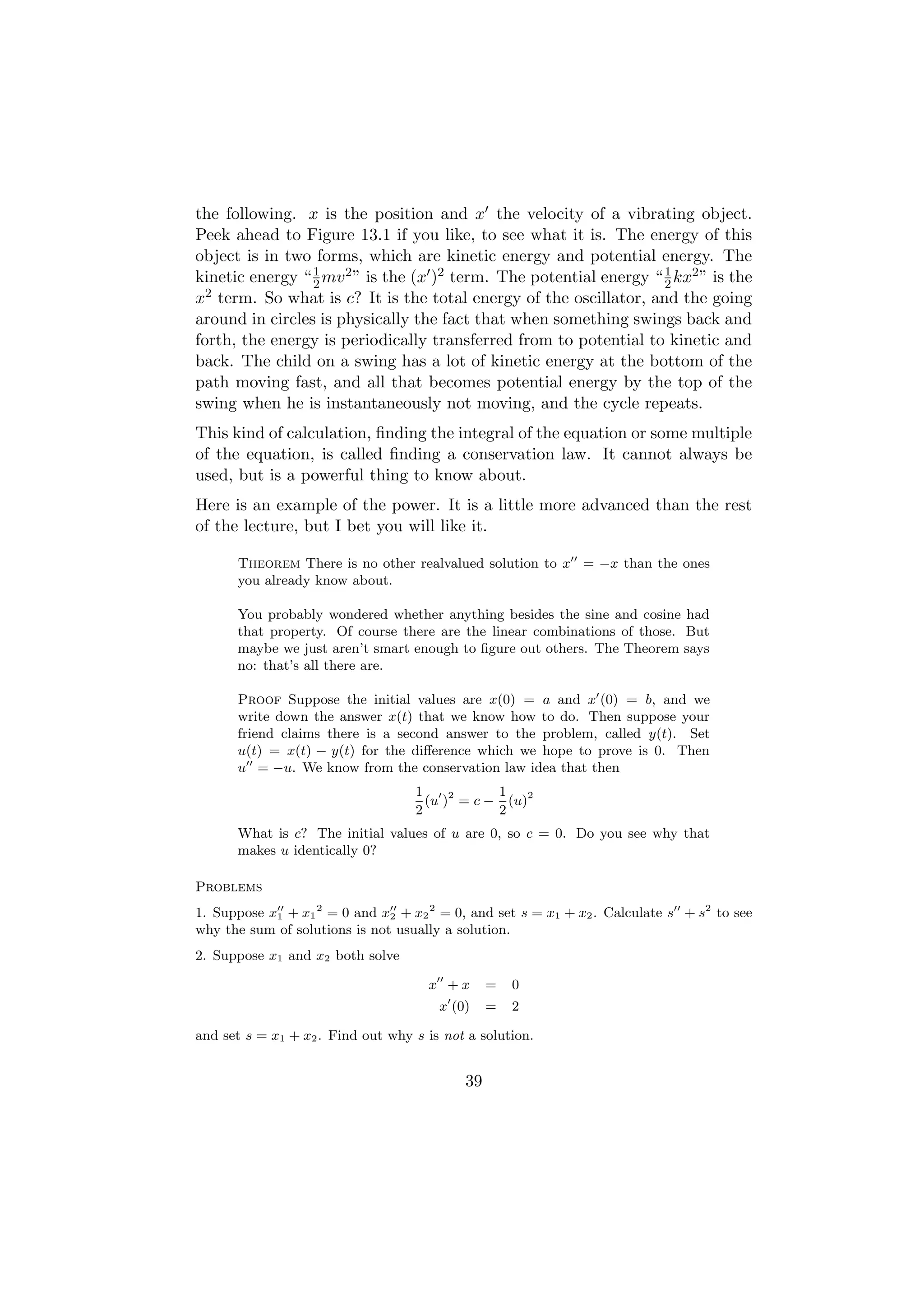 the following. x is the position and x the velocity of a vibrating object.
Peek ahead to Figure 13.1 if you like, to see what it is. The energy of this
object is in two forms, which are kinetic energy and potential energy. The
kinetic energy “ 2 mv 2 ” is the (x )2 term. The potential energy “ 1 kx2 ” is the
                 1
                                                                    2
x 2 term. So what is c? It is the total energy of the oscillator, and the going

around in circles is physically the fact that when something swings back and
forth, the energy is periodically transferred from to potential to kinetic and
back. The child on a swing has a lot of kinetic energy at the bottom of the
path moving fast, and all that becomes potential energy by the top of the
swing when he is instantaneously not moving, and the cycle repeats.
This kind of calculation, ﬁnding the integral of the equation or some multiple
of the equation, is called ﬁnding a conservation law. It cannot always be
used, but is a powerful thing to know about.
Here is an example of the power. It is a little more advanced than the rest
of the lecture, but I bet you will like it.

      Theorem There is no other realvalued solution to x = −x than the ones
      you already know about.

      You probably wondered whether anything besides the sine and cosine had
      that property. Of course there are the linear combinations of those. But
      maybe we just aren’t smart enough to ﬁgure out others. The Theorem says
      no: that’s all there are.

      Proof Suppose the initial values are x(0) = a and x (0) = b, and we
      write down the answer x(t) that we know how to do. Then suppose your
      friend claims there is a second answer to the problem, called y(t). Set
      u(t) = x(t) − y(t) for the diﬀerence which we hope to prove is 0. Then
      u = −u. We know from the conservation law idea that then
                                   1            1
                                     (u )2 = c − (u)2
                                   2            2
      What is c? The initial values of u are 0, so c = 0. Do you see why that
      makes u identically 0?

Problems
1. Suppose x1 + x1 2 = 0 and x2 + x2 2 = 0, and set s = x1 + x2 . Calculate s + s2 to see
why the sum of solutions is not usually a solution.
2. Suppose x1 and x2 both solve

                                     x +x       =   0
                                       x (0)    =   2

and set s = x1 + x2 . Find out why s is not a solution.


                                           39
 