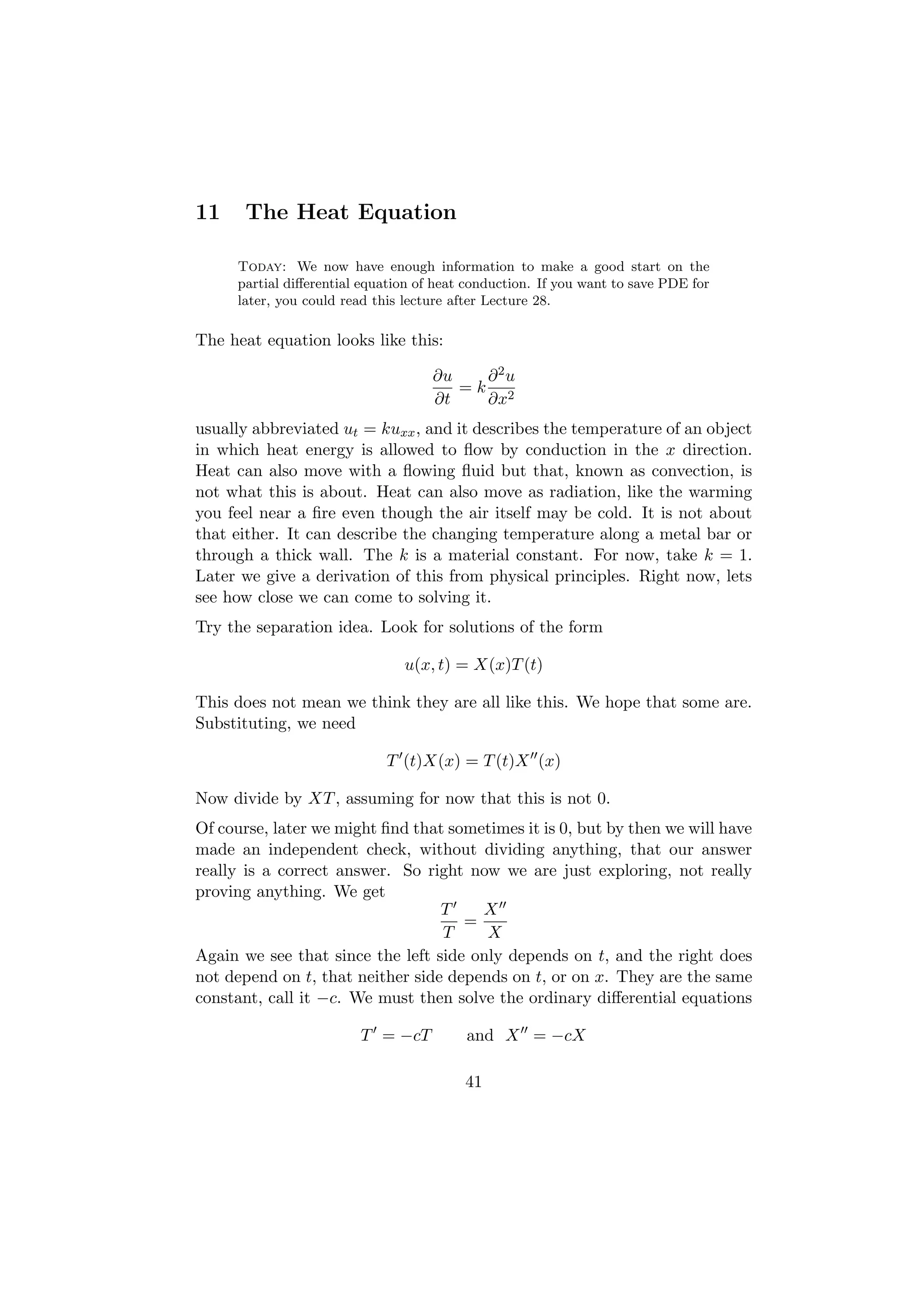 11     The Heat Equation

     Today: We now have enough information to make a good start on the
     partial diﬀerential equation of heat conduction. If you want to save PDE for
     later, you could read this lecture after Lecture 28.

The heat equation looks like this:

                                    ∂u   ∂2u
                                       =k 2
                                    ∂t   ∂x
usually abbreviated ut = kuxx , and it describes the temperature of an object
in which heat energy is allowed to ﬂow by conduction in the x direction.
Heat can also move with a ﬂowing ﬂuid but that, known as convection, is
not what this is about. Heat can also move as radiation, like the warming
you feel near a ﬁre even though the air itself may be cold. It is not about
that either. It can describe the changing temperature along a metal bar or
through a thick wall. The k is a material constant. For now, take k = 1.
Later we give a derivation of this from physical principles. Right now, lets
see how close we can come to solving it.
Try the separation idea. Look for solutions of the form

                               u(x, t) = X(x)T (t)

This does not mean we think they are all like this. We hope that some are.
Substituting, we need

                            T (t)X(x) = T (t)X (x)

Now divide by XT , assuming for now that this is not 0.
Of course, later we might ﬁnd that sometimes it is 0, but by then we will have
made an independent check, without dividing anything, that our answer
really is a correct answer. So right now we are just exploring, not really
proving anything. We get
                                  T    X
                                     =
                                  T     X
Again we see that since the left side only depends on t, and the right does
not depend on t, that neither side depends on t, or on x. They are the same
constant, call it −c. We must then solve the ordinary diﬀerential equations

                        T = −cT          and X = −cX

                                         41
 