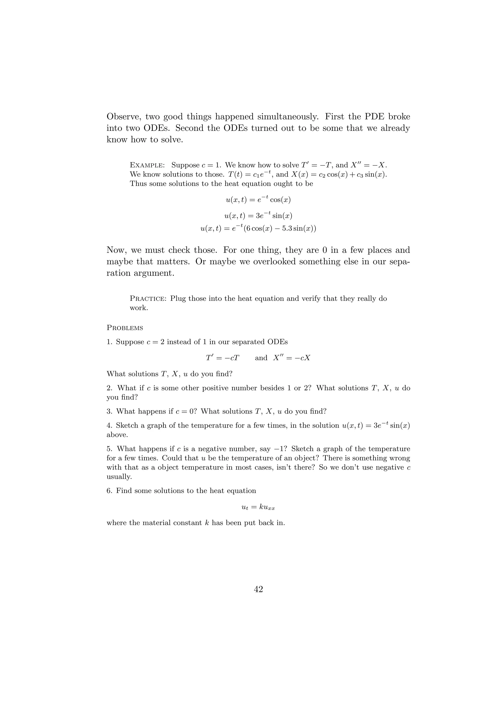 Observe, two good things happened simultaneously. First the PDE broke
into two ODEs. Second the ODEs turned out to be some that we already
know how to solve.

      Example: Suppose c = 1. We know how to solve T = −T , and X = −X.
      We know solutions to those. T (t) = c1 e−t , and X(x) = c2 cos(x) + c3 sin(x).
      Thus some solutions to the heat equation ought to be

                                    u(x, t) = e−t cos(x)

                                   u(x, t) = 3e−t sin(x)
                            u(x, t) = e−t (6 cos(x) − 5.3 sin(x))

Now, we must check those. For one thing, they are 0 in a few places and
maybe that matters. Or maybe we overlooked something else in our sepa-
ration argument.

      Practice: Plug those into the heat equation and verify that they really do
      work.

Problems
1. Suppose c = 2 instead of 1 in our separated ODEs

                             T = −cT         and X = −cX

What solutions T , X, u do you ﬁnd?
2. What if c is some other positive number besides 1 or 2? What solutions T , X, u do
you ﬁnd?
3. What happens if c = 0? What solutions T , X, u do you ﬁnd?
4. Sketch a graph of the temperature for a few times, in the solution u(x, t) = 3e−t sin(x)
above.
5. What happens if c is a negative number, say −1? Sketch a graph of the temperature
for a few times. Could that u be the temperature of an object? There is something wrong
with that as a object temperature in most cases, isn’t there? So we don’t use negative c
usually.
6. Find some solutions to the heat equation

                                         ut = kuxx

where the material constant k has been put back in.




                                             42
 