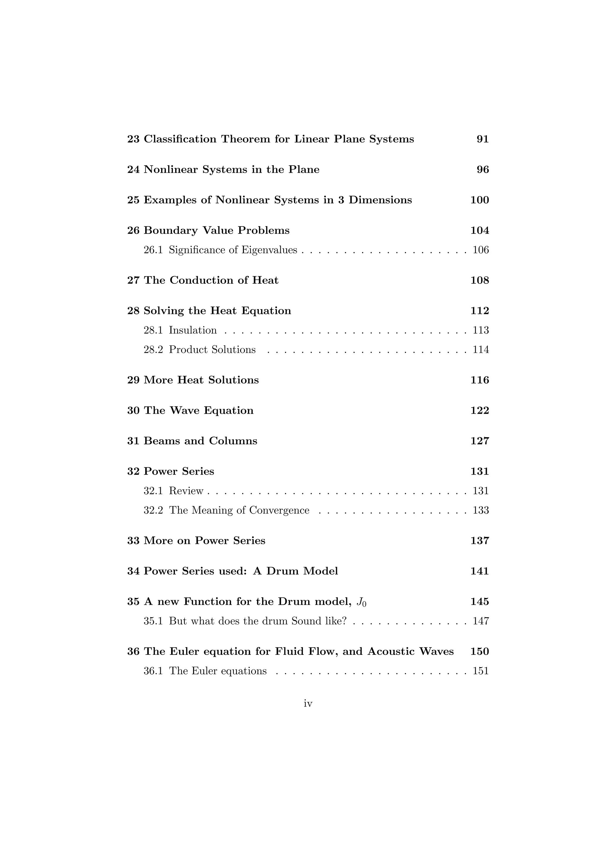 23 Classiﬁcation Theorem for Linear Plane Systems                            91

24 Nonlinear Systems in the Plane                                            96

25 Examples of Nonlinear Systems in 3 Dimensions                           100

26 Boundary Value Problems                                                 104
  26.1 Signiﬁcance of Eigenvalues . . . . . . . . . . . . . . . . . . . . 106

27 The Conduction of Heat                                                  108

28 Solving the Heat Equation                                               112
  28.1 Insulation . . . . . . . . . . . . . . . . . . . . . . . . . . . . . 113
  28.2 Product Solutions     . . . . . . . . . . . . . . . . . . . . . . . . 114

29 More Heat Solutions                                                     116

30 The Wave Equation                                                       122

31 Beams and Columns                                                       127

32 Power Series                                                            131
  32.1 Review . . . . . . . . . . . . . . . . . . . . . . . . . . . . . . . 131
  32.2 The Meaning of Convergence . . . . . . . . . . . . . . . . . . 133

33 More on Power Series                                                    137

34 Power Series used: A Drum Model                                         141

35 A new Function for the Drum model, J0                                   145
  35.1 But what does the drum Sound like? . . . . . . . . . . . . . . 147

36 The Euler equation for Fluid Flow, and Acoustic Waves                   150
  36.1 The Euler equations . . . . . . . . . . . . . . . . . . . . . . . 151

                                     iv
 