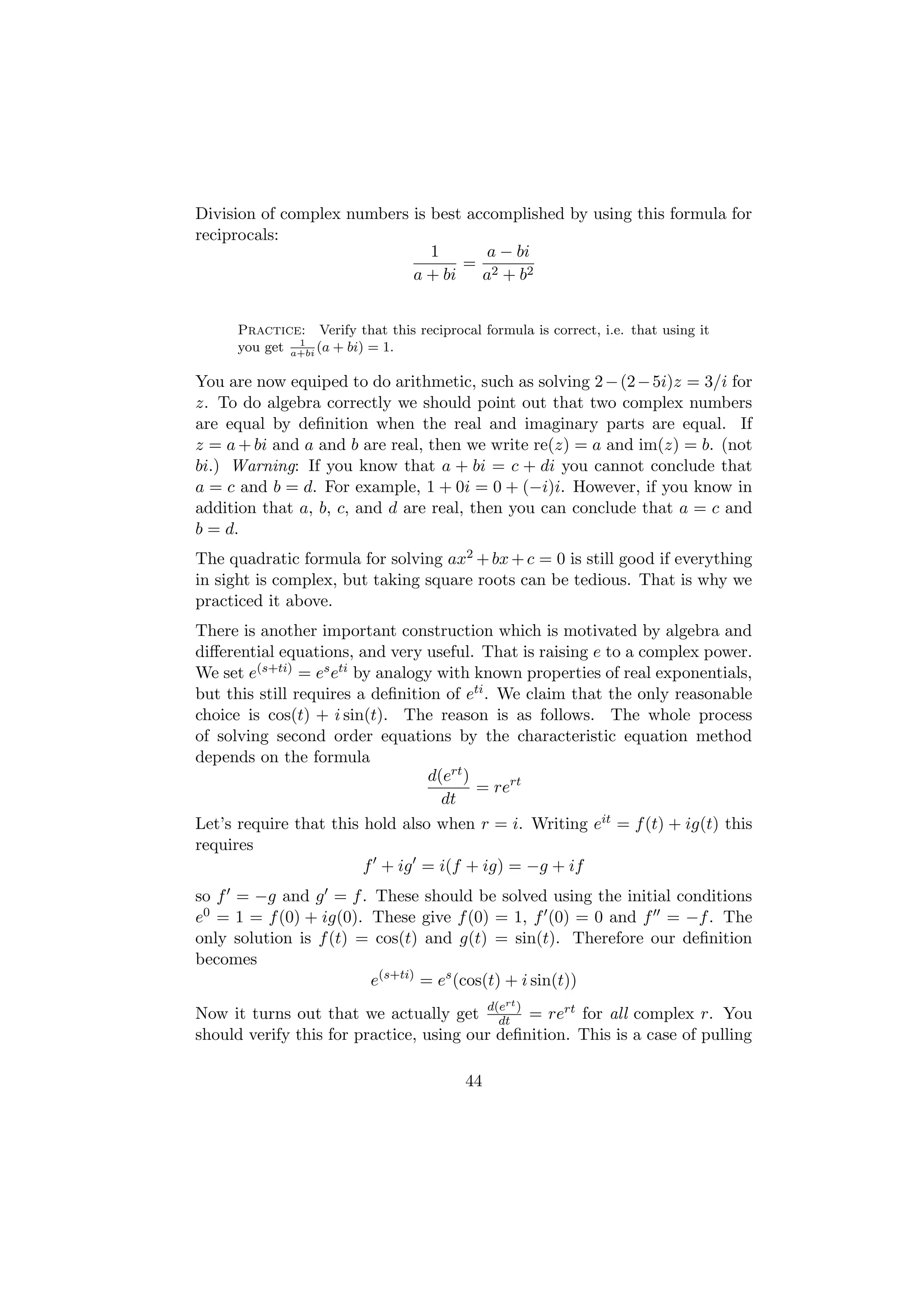 Division of complex numbers is best accomplished by using this formula for
reciprocals:
                               1       a − bi
                                   = 2
                            a + bi    a + b2


      Practice: Verify that this reciprocal formula is correct, i.e. that using it
               1
      you get a+bi (a + bi) = 1.

You are now equiped to do arithmetic, such as solving 2 − (2 − 5i)z = 3/i for
z. To do algebra correctly we should point out that two complex numbers
are equal by deﬁnition when the real and imaginary parts are equal. If
z = a + bi and a and b are real, then we write re(z) = a and im(z) = b. (not
bi.) Warning: If you know that a + bi = c + di you cannot conclude that
a = c and b = d. For example, 1 + 0i = 0 + (−i)i. However, if you know in
addition that a, b, c, and d are real, then you can conclude that a = c and
b = d.
The quadratic formula for solving ax2 + bx + c = 0 is still good if everything
in sight is complex, but taking square roots can be tedious. That is why we
practiced it above.
There is another important construction which is motivated by algebra and
diﬀerential equations, and very useful. That is raising e to a complex power.
We set e(s+ti) = es eti by analogy with known properties of real exponentials,
but this still requires a deﬁnition of eti . We claim that the only reasonable
choice is cos(t) + i sin(t). The reason is as follows. The whole process
of solving second order equations by the characteristic equation method
depends on the formula
                                  d(ert )
                                          = rert
                                    dt
Let’s require that this hold also when r = i. Writing eit = f (t) + ig(t) this
requires
                         f + ig = i(f + ig) = −g + if
so f = −g and g = f . These should be solved using the initial conditions
e0 = 1 = f (0) + ig(0). These give f (0) = 1, f (0) = 0 and f = −f . The
only solution is f (t) = cos(t) and g(t) = sin(t). Therefore our deﬁnition
becomes
                        e(s+ti) = es (cos(t) + i sin(t))
                                                 rt
Now it turns out that we actually get d(e ) = rert for all complex r. You
                                           dt
should verify this for practice, using our deﬁnition. This is a case of pulling

                                          44
 