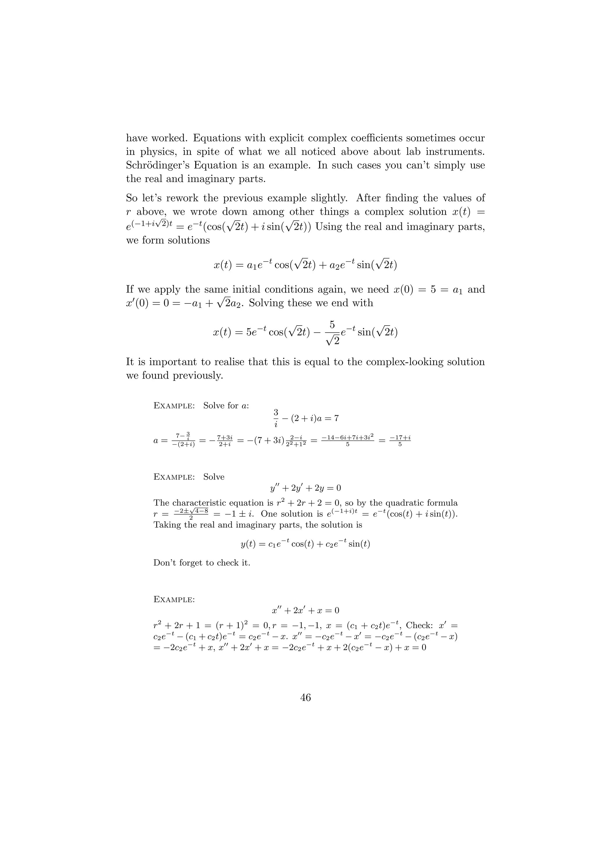 have worked. Equations with explicit complex coeﬃcients sometimes occur
in physics, in spite of what we all noticed above about lab instruments.
Schr¨dinger’s Equation is an example. In such cases you can’t simply use
     o
the real and imaginary parts.
So let’s rework the previous example slightly. After ﬁnding the values of
r above, we wrote down among other things a complex solution x(t) =
      √               √            √
e(−1+i 2)t = e−t (cos( 2t) + i sin( 2t)) Using the real and imaginary parts,
we form solutions
                                     √                 √
                   x(t) = a1 e−t cos( 2t) + a2 e−t sin( 2t)

If we apply the same initial conditions again, we need x(0) = 5 = a1 and
                  √
x (0) = 0 = −a1 + 2a2 . Solving these we end with
                                      √      5         √
                      x(t) = 5e−t cos( 2t) − √ e−t sin( 2t)
                                              2
It is important to realise that this is equal to the complex-looking solution
we found previously.

     Example: Solve for a:
                                      3
                                        − (2 + i)a = 7
                                      i
           7− 3                                    −14−6i+7i+3i2
     a=       i
          −(2+i)
                   = − 7+3i = −(7 + 3i) 22 +12 =
                        2+i
                                         2−i
                                                         5
                                                                    =   −17+i
                                                                          5




     Example: Solve
                                     y + 2y + 2y = 0
     The characteristic equation is r2 + 2r + 2 = 0, so by the quadratic formula
             √
     r = −2±2 4−8 = −1 ± i. One solution is e(−1+i)t = e−t (cos(t) + i sin(t)).
     Taking the real and imaginary parts, the solution is

                             y(t) = c1 e−t cos(t) + c2 e−t sin(t)

     Don’t forget to check it.



     Example:
                                     x + 2x + x = 0
     r + 2r + 1 = (r + 1) = 0, r = −1, −1, x = (c1 + c2 t)e−t , Check: x =
      2                       2

     c2 e−t − (c1 + c2 t)e−t = c2 e−t − x. x = −c2 e−t − x = −c2 e−t − (c2 e−t − x)
     = −2c2 e−t + x, x + 2x + x = −2c2 e−t + x + 2(c2 e−t − x) + x = 0




                                             46
 
