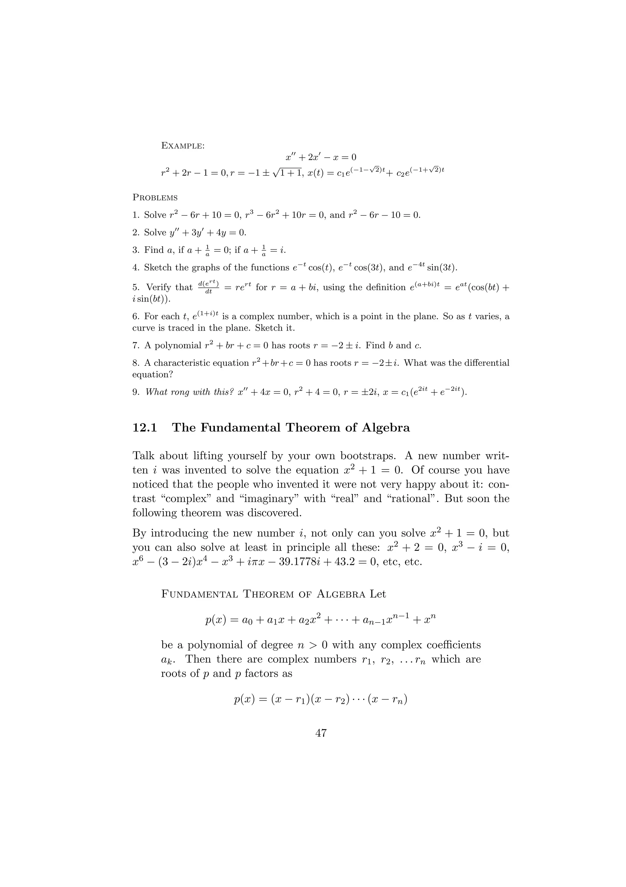 Example:
                                               x + 2x − x = 0
        2
                                          √                            √               √
       r + 2r − 1 = 0, r = −1 ±               1 + 1, x(t) = c1 e(−1−    2)t
                                                                              + c2 e(−1+   2)t



Problems
1. Solve r2 − 6r + 10 = 0, r3 − 6r2 + 10r = 0, and r2 − 6r − 10 = 0.
2. Solve y + 3y + 4y = 0.
                    1                 1
3. Find a, if a +   a
                        = 0; if a +   a
                                          = i.
4. Sketch the graphs of the functions e−t cos(t), e−t cos(3t), and e−4t sin(3t).
                 d(ert )
5. Verify that     dt
                           = rert for r = a + bi, using the deﬁnition e(a+bi)t = eat (cos(bt) +
i sin(bt)).
6. For each t, e(1+i)t is a complex number, which is a point in the plane. So as t varies, a
curve is traced in the plane. Sketch it.
7. A polynomial r2 + br + c = 0 has roots r = −2 ± i. Find b and c.
8. A characteristic equation r2 + br + c = 0 has roots r = −2 ± i. What was the diﬀerential
equation?
9. What rong with this? x + 4x = 0, r2 + 4 = 0, r = ±2i, x = c1 (e2it + e−2it ).


12.1        The Fundamental Theorem of Algebra

Talk about lifting yourself by your own bootstraps. A new number writ-
ten i was invented to solve the equation x2 + 1 = 0. Of course you have
noticed that the people who invented it were not very happy about it: con-
trast “complex” and “imaginary” with “real” and “rational”. But soon the
following theorem was discovered.
By introducing the new number i, not only can you solve x2 + 1 = 0, but
you can also solve at least in principle all these: x2 + 2 = 0, x3 − i = 0,
x6 − (3 − 2i)x4 − x3 + iπx − 39.1778i + 43.2 = 0, etc, etc.

       Fundamental Theorem of Algebra Let

                    p(x) = a0 + a1 x + a2 x2 + · · · + an−1 xn−1 + xn

       be a polynomial of degree n > 0 with any complex coeﬃcients
       ak . Then there are complex numbers r1 , r2 , . . . rn which are
       roots of p and p factors as

                             p(x) = (x − r1 )(x − r2 ) · · · (x − rn )

                                                      47
 