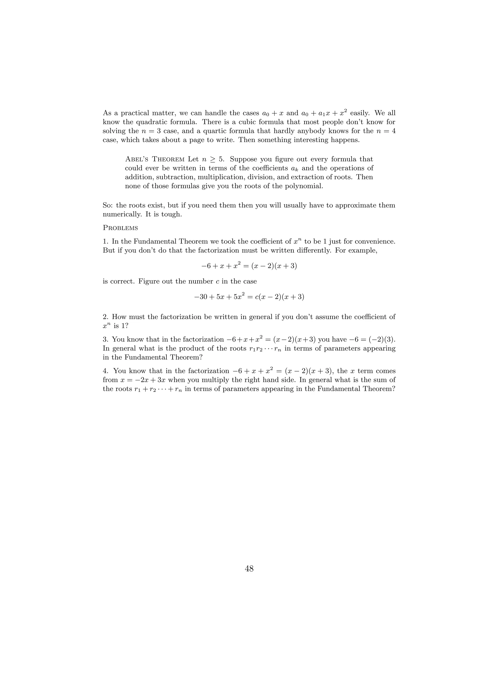 As a practical matter, we can handle the cases a0 + x and a0 + a1 x + x2 easily. We all
know the quadratic formula. There is a cubic formula that most people don’t know for
solving the n = 3 case, and a quartic formula that hardly anybody knows for the n = 4
case, which takes about a page to write. Then something interesting happens.

      Abel’s Theorem Let n ≥ 5. Suppose you ﬁgure out every formula that
      could ever be written in terms of the coeﬃcients ak and the operations of
      addition, subtraction, multiplication, division, and extraction of roots. Then
      none of those formulas give you the roots of the polynomial.

So: the roots exist, but if you need them then you will usually have to approximate them
numerically. It is tough.
Problems
1. In the Fundamental Theorem we took the coeﬃcient of xn to be 1 just for convenience.
But if you don’t do that the factorization must be written diﬀerently. For example,

                              −6 + x + x2 = (x − 2)(x + 3)

is correct. Figure out the number c in the case

                            −30 + 5x + 5x2 = c(x − 2)(x + 3)

2. How must the factorization be written in general if you don’t assume the coeﬃcient of
xn is 1?
3. You know that in the factorization −6 + x + x2 = (x − 2)(x + 3) you have −6 = (−2)(3).
In general what is the product of the roots r1 r2 · · · rn in terms of parameters appearing
in the Fundamental Theorem?
4. You know that in the factorization −6 + x + x2 = (x − 2)(x + 3), the x term comes
from x = −2x + 3x when you multiply the right hand side. In general what is the sum of
the roots r1 + r2 · · · + rn in terms of parameters appearing in the Fundamental Theorem?




                                            48
 