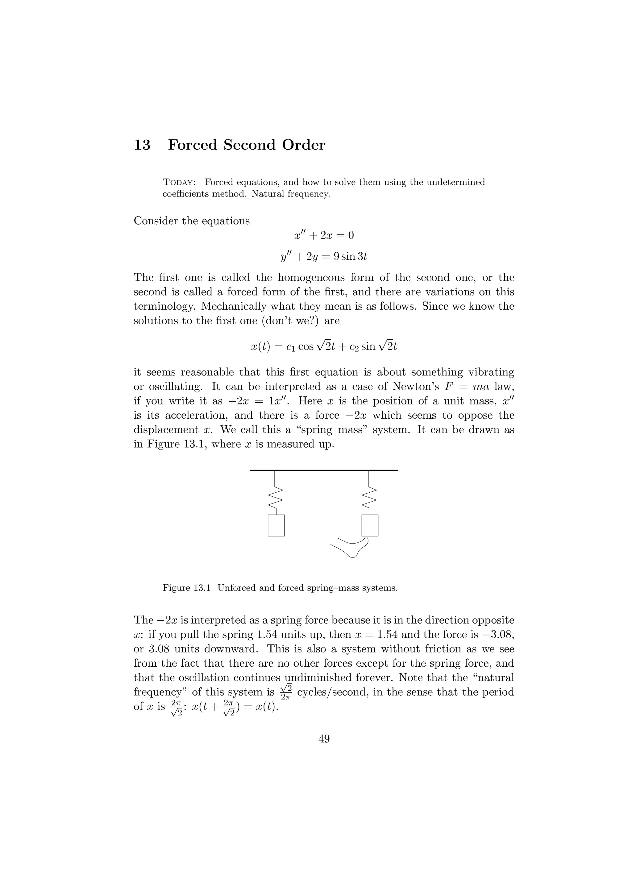 13     Forced Second Order

      Today: Forced equations, and how to solve them using the undetermined
      coeﬃcients method. Natural frequency.

Consider the equations
                                   x + 2x = 0
                                y + 2y = 9 sin 3t
The ﬁrst one is called the homogeneous form of the second one, or the
second is called a forced form of the ﬁrst, and there are variations on this
terminology. Mechanically what they mean is as follows. Since we know the
solutions to the ﬁrst one (don’t we?) are
                                     √           √
                        x(t) = c1 cos 2t + c2 sin 2t

it seems reasonable that this ﬁrst equation is about something vibrating
or oscillating. It can be interpreted as a case of Newton’s F = ma law,
if you write it as −2x = 1x . Here x is the position of a unit mass, x
is its acceleration, and there is a force −2x which seems to oppose the
displacement x. We call this a “spring–mass” system. It can be drawn as
in Figure 13.1, where x is measured up.




      Figure 13.1 Unforced and forced spring–mass systems.


The −2x is interpreted as a spring force because it is in the direction opposite
x: if you pull the spring 1.54 units up, then x = 1.54 and the force is −3.08,
or 3.08 units downward. This is also a system without friction as we see
from the fact that there are no other forces except for the spring force, and
that the oscillation continues√ undiminished forever. Note that the “natural
                                2
frequency” of this system is 2π cycles/second, in the sense that the period
        2π         2π
of x is √2 : x(t + √2 ) = x(t).

                                        49
 