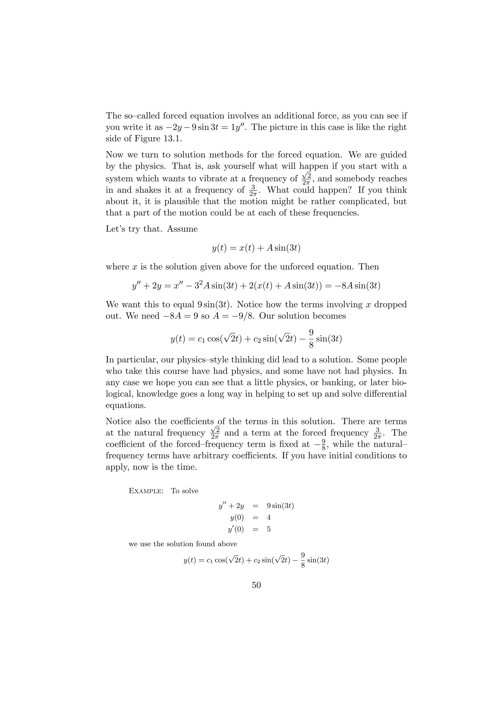 The so–called forced equation involves an additional force, as you can see if
you write it as −2y − 9 sin 3t = 1y . The picture in this case is like the right
side of Figure 13.1.
Now we turn to solution methods for the forced equation. We are guided
by the physics. That is, ask yourself what will happen if you start with a
                                                 √
                                                  2
system which wants to vibrate at a frequency of 2π , and somebody reaches
                                     3
in and shakes it at a frequency of 2π . What could happen? If you think
about it, it is plausible that the motion might be rather complicated, but
that a part of the motion could be at each of these frequencies.
Let’s try that. Assume

                              y(t) = x(t) + A sin(3t)

where x is the solution given above for the unforced equation. Then

      y + 2y = x − 32 A sin(3t) + 2(x(t) + A sin(3t)) = −8A sin(3t)

We want this to equal 9 sin(3t). Notice how the terms involving x dropped
out. We need −8A = 9 so A = −9/8. Our solution becomes
                                √             √     9
                  y(t) = c1 cos( 2t) + c2 sin( 2t) − sin(3t)
                                                    8
In particular, our physics–style thinking did lead to a solution. Some people
who take this course have had physics, and some have not had physics. In
any case we hope you can see that a little physics, or banking, or later bio-
logical, knowledge goes a long way in helping to set up and solve diﬀerential
equations.
Notice also the coeﬃcients of the terms in this solution. There are terms
                          √
                            2                                       3
at the natural frequency 2π and a term at the forced frequency 2π . The
                                                     9
coeﬃcient of the forced–frequency term is ﬁxed at − 8 , while the natural–
frequency terms have arbitrary coeﬃcients. If you have initial conditions to
apply, now is the time.

      Example: To solve
                               y + 2y     =    9 sin(3t)
                                   y(0)   =    4
                                  y (0)   =    5
      we use the solution found above
                                    √             √     9
                      y(t) = c1 cos( 2t) + c2 sin( 2t) − sin(3t)
                                                        8

                                          50
 