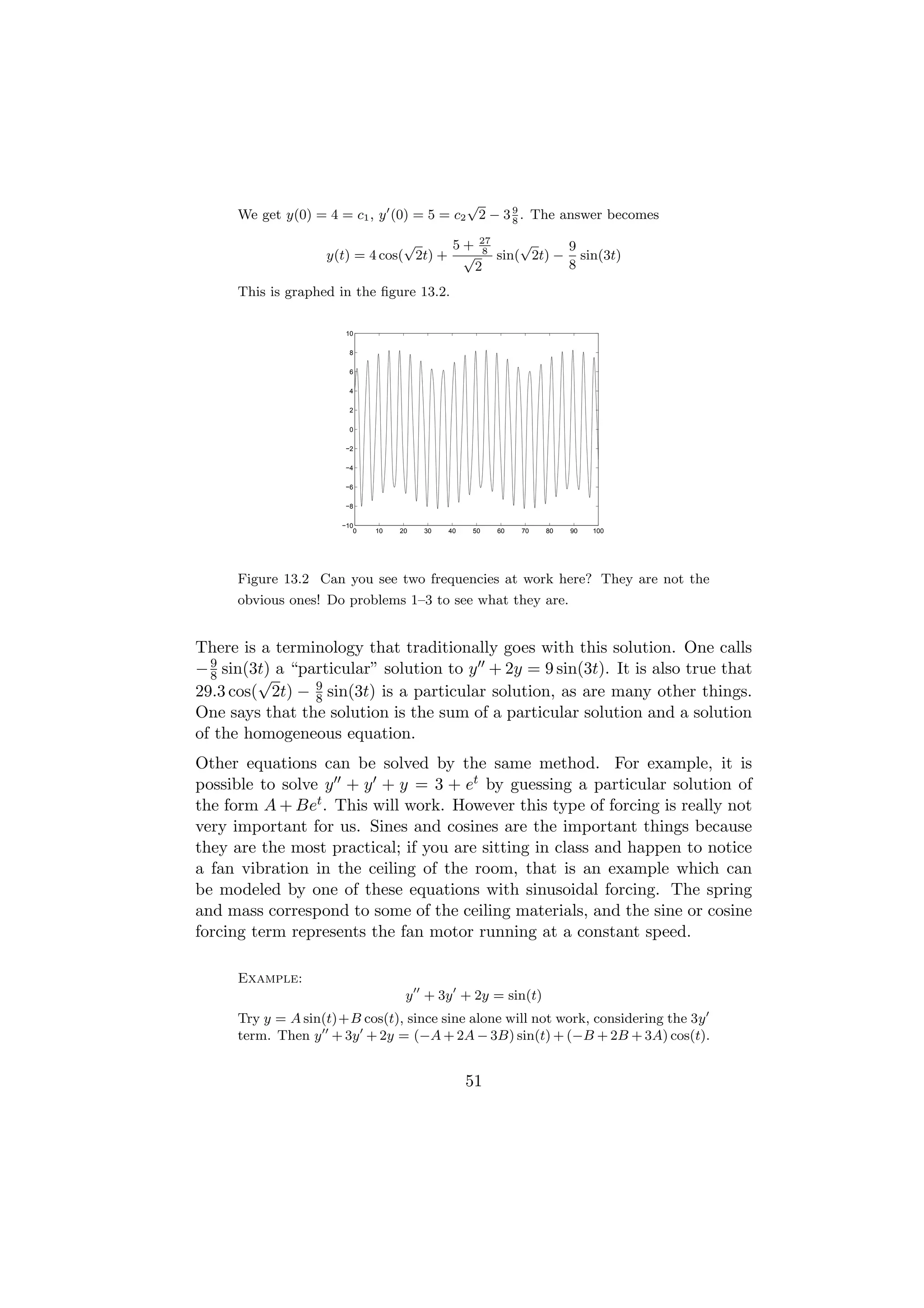 √
      We get y(0) = 4 = c1 , y (0) = 5 = c2 2 − 3 9 . The answer becomes
                                                  8

                                 √     5+          27
                                                    8
                                                            √     9
                    y(t) = 4 cos( 2t) + √               sin( 2t) − sin(3t)
                                                   2              8
      This is graphed in the ﬁgure 13.2.

                        10

                         8

                         6

                         4

                         2

                         0

                        −2

                        −4

                        −6

                        −8

                       −10
                          0   10   20   30   40   50    60   70   80   90   100




      Figure 13.2 Can you see two frequencies at work here? They are not the
      obvious ones! Do problems 1–3 to see what they are.


There is a terminology that traditionally goes with this solution. One calls
− 9 sin(3t) a “particular” solution to y + 2y = 9 sin(3t). It is also true that
  8      √
29.3 cos( 2t) − 9 sin(3t) is a particular solution, as are many other things.
                 8
One says that the solution is the sum of a particular solution and a solution
of the homogeneous equation.
Other equations can be solved by the same method. For example, it is
possible to solve y + y + y = 3 + et by guessing a particular solution of
the form A + Bet . This will work. However this type of forcing is really not
very important for us. Sines and cosines are the important things because
they are the most practical; if you are sitting in class and happen to notice
a fan vibration in the ceiling of the room, that is an example which can
be modeled by one of these equations with sinusoidal forcing. The spring
and mass correspond to some of the ceiling materials, and the sine or cosine
forcing term represents the fan motor running at a constant speed.

      Example:
                                    y + 3y + 2y = sin(t)
      Try y = A sin(t)+B cos(t), since sine alone will not work, considering the 3y
      term. Then y + 3y + 2y = (−A + 2A − 3B) sin(t) + (−B + 2B + 3A) cos(t).


                                                  51
 