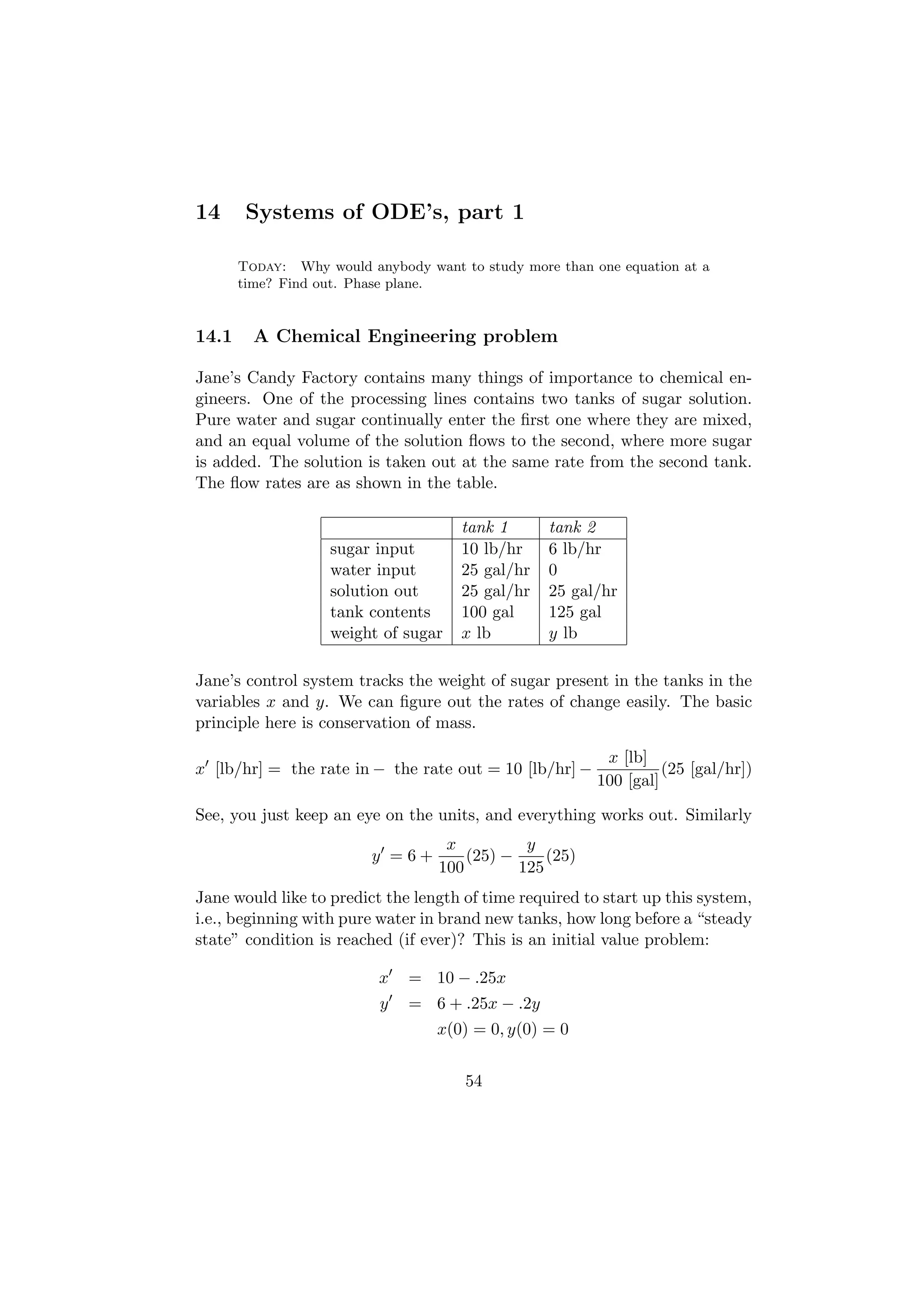 14      Systems of ODE’s, part 1

       Today: Why would anybody want to study more than one equation at a
       time? Find out. Phase plane.


14.1     A Chemical Engineering problem

Jane’s Candy Factory contains many things of importance to chemical en-
gineers. One of the processing lines contains two tanks of sugar solution.
Pure water and sugar continually enter the ﬁrst one where they are mixed,
and an equal volume of the solution ﬂows to the second, where more sugar
is added. The solution is taken out at the same rate from the second tank.
The ﬂow rates are as shown in the table.

                                      tank 1      tank 2
                   sugar input        10 lb/hr    6 lb/hr
                   water input        25 gal/hr   0
                   solution out       25 gal/hr   25 gal/hr
                   tank contents      100 gal     125 gal
                   weight of sugar    x lb        y lb

Jane’s control system tracks the weight of sugar present in the tanks in the
variables x and y. We can ﬁgure out the rates of change easily. The basic
principle here is conservation of mass.

                                                          x [lb]
x [lb/hr] = the rate in − the rate out = 10 [lb/hr] −              (25 [gal/hr])
                                                         100 [gal]

See, you just keep an eye on the units, and everything works out. Similarly
                                    x          y
                         y =6+         (25) −     (25)
                                   100        125
Jane would like to predict the length of time required to start up this system,
i.e., beginning with pure water in brand new tanks, how long before a “steady
state” condition is reached (if ever)? This is an initial value problem:

                          x   = 10 − .25x
                          y   = 6 + .25x − .2y
                                  x(0) = 0, y(0) = 0


                                      54
 