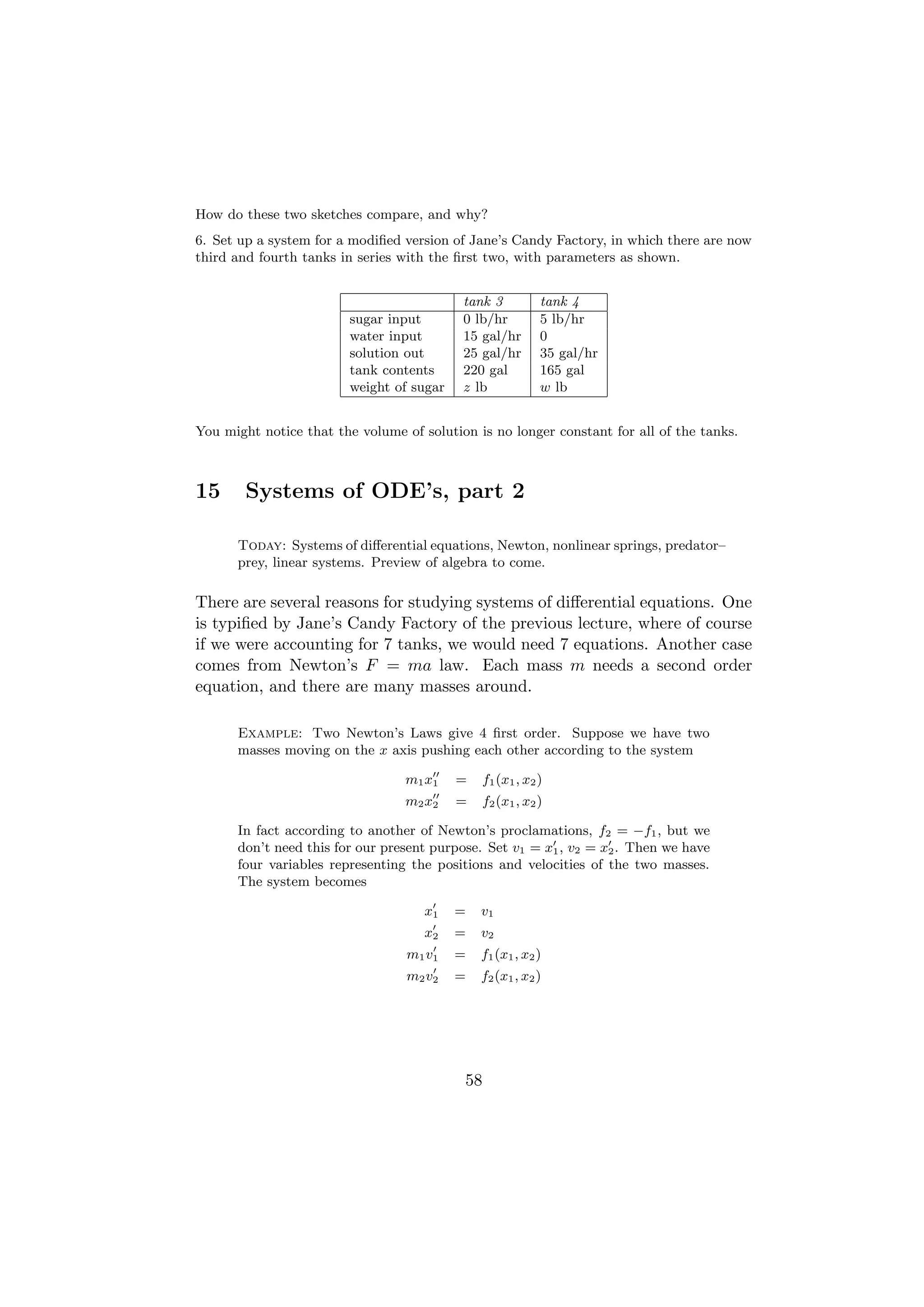 How do these two sketches compare, and why?
6. Set up a system for a modiﬁed version of Jane’s Candy Factory, in which there are now
third and fourth tanks in series with the ﬁrst two, with parameters as shown.


                                           tank 3         tank 4
                        sugar input        0 lb/hr        5 lb/hr
                        water input        15 gal/hr      0
                        solution out       25 gal/hr      35 gal/hr
                        tank contents      220 gal        165 gal
                        weight of sugar    z lb           w lb


You might notice that the volume of solution is no longer constant for all of the tanks.



15      Systems of ODE’s, part 2

      Today: Systems of diﬀerential equations, Newton, nonlinear springs, predator–
      prey, linear systems. Preview of algebra to come.

There are several reasons for studying systems of diﬀerential equations. One
is typiﬁed by Jane’s Candy Factory of the previous lecture, where of course
if we were accounting for 7 tanks, we would need 7 equations. Another case
comes from Newton’s F = ma law. Each mass m needs a second order
equation, and there are many masses around.

      Example: Two Newton’s Laws give 4 ﬁrst order. Suppose we have two
      masses moving on the x axis pushing each other according to the system

                                  m1 x1   =   f1 (x1 , x2 )
                                  m2 x2   =   f2 (x1 , x2 )

      In fact according to another of Newton’s proclamations, f2 = −f1 , but we
      don’t need this for our present purpose. Set v1 = x1 , v2 = x2 . Then we have
      four variables representing the positions and velocities of the two masses.
      The system becomes

                                     x1   =   v1
                                     x2   =   v2
                                  m1 v1   =   f1 (x1 , x2 )
                                  m2 v2   =   f2 (x1 , x2 )




                                           58
 