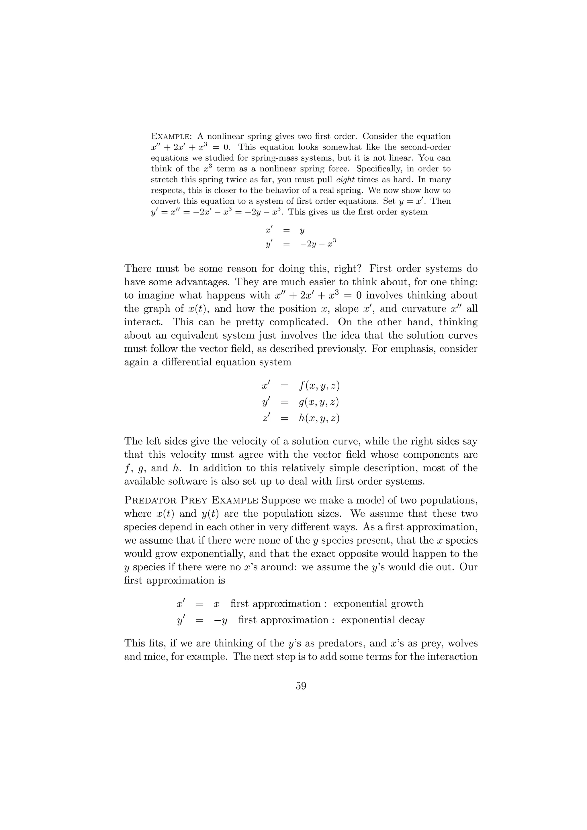 Example: A nonlinear spring gives two ﬁrst order. Consider the equation
      x + 2x + x3 = 0. This equation looks somewhat like the second-order
      equations we studied for spring-mass systems, but it is not linear. You can
      think of the x3 term as a nonlinear spring force. Speciﬁcally, in order to
      stretch this spring twice as far, you must pull eight times as hard. In many
      respects, this is closer to the behavior of a real spring. We now show how to
      convert this equation to a system of ﬁrst order equations. Set y = x . Then
      y = x = −2x − x3 = −2y − x3 . This gives us the ﬁrst order system

                                   x   =    y
                                   y   =    −2y − x3

There must be some reason for doing this, right? First order systems do
have some advantages. They are much easier to think about, for one thing:
to imagine what happens with x + 2x + x3 = 0 involves thinking about
the graph of x(t), and how the position x, slope x , and curvature x all
interact. This can be pretty complicated. On the other hand, thinking
about an equivalent system just involves the idea that the solution curves
must follow the vector ﬁeld, as described previously. For emphasis, consider
again a diﬀerential equation system

                                  x    = f (x, y, z)
                                  y    = g(x, y, z)
                                  z    = h(x, y, z)

The left sides give the velocity of a solution curve, while the right sides say
that this velocity must agree with the vector ﬁeld whose components are
f , g, and h. In addition to this relatively simple description, most of the
available software is also set up to deal with ﬁrst order systems.
Predator Prey Example Suppose we make a model of two populations,
where x(t) and y(t) are the population sizes. We assume that these two
species depend in each other in very diﬀerent ways. As a ﬁrst approximation,
we assume that if there were none of the y species present, that the x species
would grow exponentially, and that the exact opposite would happen to the
y species if there were no x’s around: we assume the y’s would die out. Our
ﬁrst approximation is

            x    = x ﬁrst approximation : exponential growth
            y    = −y       ﬁrst approximation : exponential decay

This ﬁts, if we are thinking of the y’s as predators, and x’s as prey, wolves
and mice, for example. The next step is to add some terms for the interaction

                                           59
 