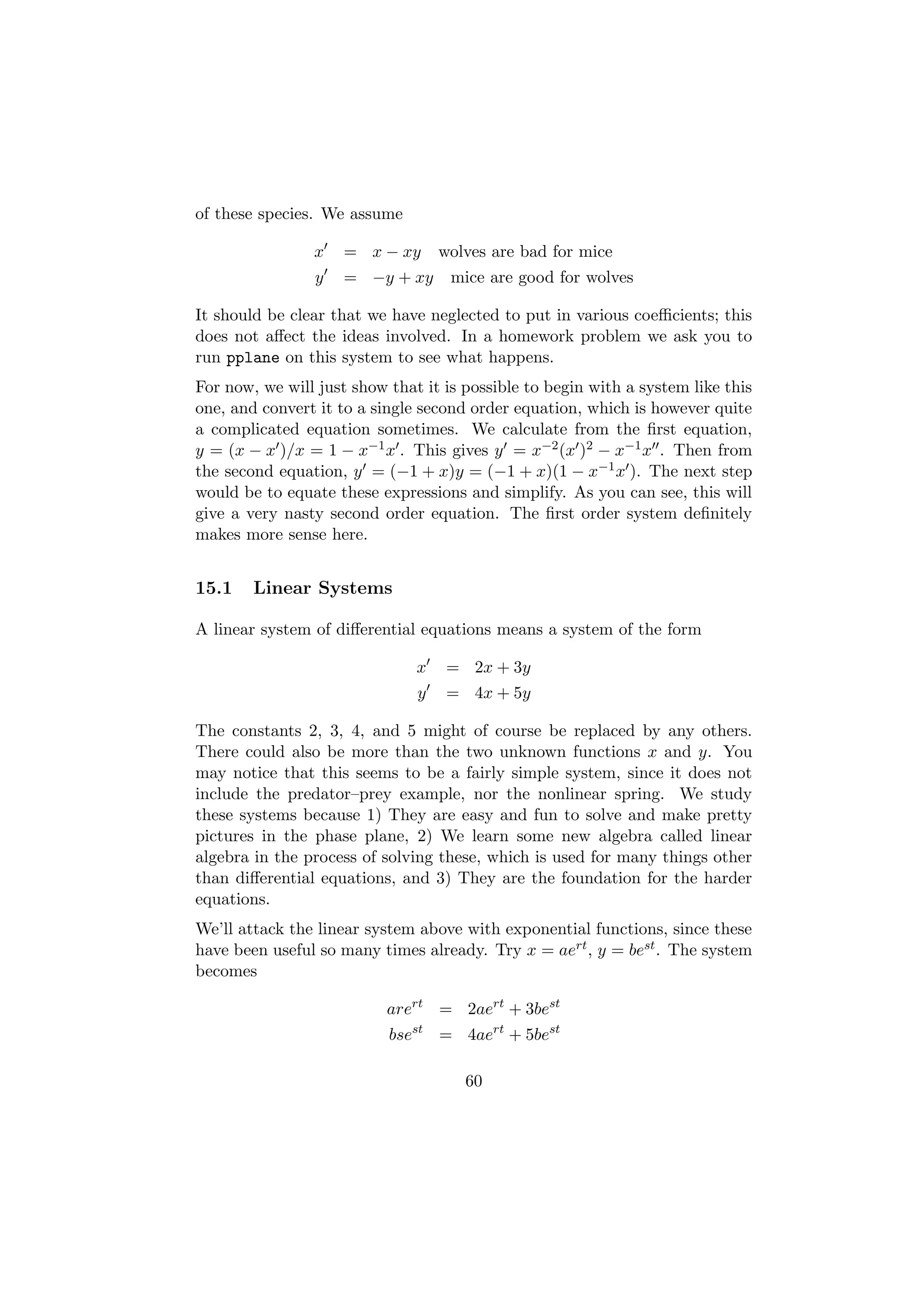 of these species. We assume

                x    = x − xy      wolves are bad for mice
                y    = −y + xy      mice are good for wolves

It should be clear that we have neglected to put in various coeﬃcients; this
does not aﬀect the ideas involved. In a homework problem we ask you to
run pplane on this system to see what happens.
For now, we will just show that it is possible to begin with a system like this
one, and convert it to a single second order equation, which is however quite
a complicated equation sometimes. We calculate from the ﬁrst equation,
y = (x − x )/x = 1 − x−1 x . This gives y = x−2 (x )2 − x−1 x . Then from
the second equation, y = (−1 + x)y = (−1 + x)(1 − x−1 x ). The next step
would be to equate these expressions and simplify. As you can see, this will
give a very nasty second order equation. The ﬁrst order system deﬁnitely
makes more sense here.


15.1    Linear Systems

A linear system of diﬀerential equations means a system of the form

                               x    = 2x + 3y
                               y    = 4x + 5y

The constants 2, 3, 4, and 5 might of course be replaced by any others.
There could also be more than the two unknown functions x and y. You
may notice that this seems to be a fairly simple system, since it does not
include the predator–prey example, nor the nonlinear spring. We study
these systems because 1) They are easy and fun to solve and make pretty
pictures in the phase plane, 2) We learn some new algebra called linear
algebra in the process of solving these, which is used for many things other
than diﬀerential equations, and 3) They are the foundation for the harder
equations.
We’ll attack the linear system above with exponential functions, since these
have been useful so many times already. Try x = aert , y = best . The system
becomes

                           arert = 2aert + 3best
                           bsest = 4aert + 5best

                                      60
 