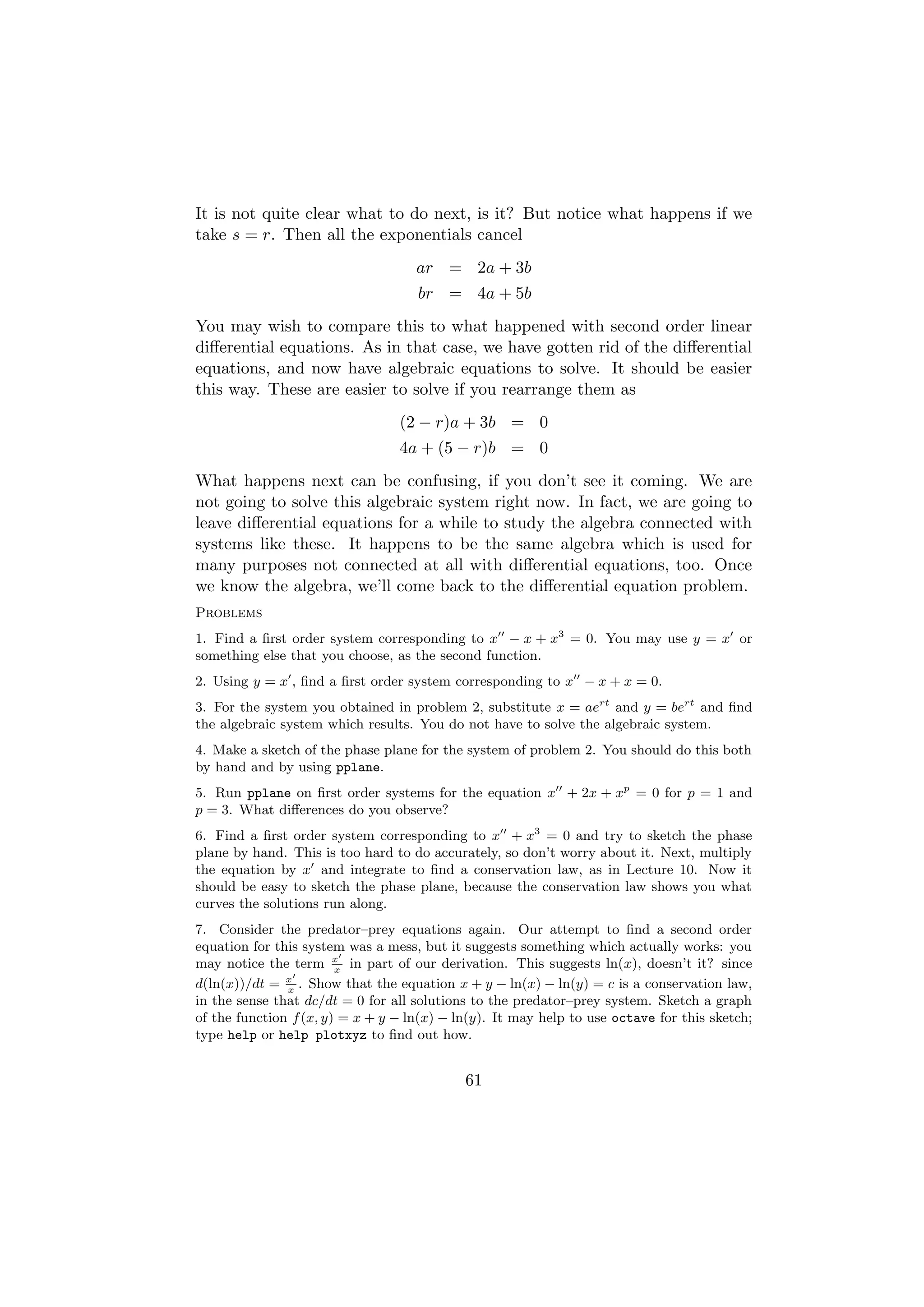 It is not quite clear what to do next, is it? But notice what happens if we
take s = r. Then all the exponentials cancel
                                    ar = 2a + 3b
                                    br = 4a + 5b
You may wish to compare this to what happened with second order linear
diﬀerential equations. As in that case, we have gotten rid of the diﬀerential
equations, and now have algebraic equations to solve. It should be easier
this way. These are easier to solve if you rearrange them as
                                 (2 − r)a + 3b = 0
                                 4a + (5 − r)b = 0
What happens next can be confusing, if you don’t see it coming. We are
not going to solve this algebraic system right now. In fact, we are going to
leave diﬀerential equations for a while to study the algebra connected with
systems like these. It happens to be the same algebra which is used for
many purposes not connected at all with diﬀerential equations, too. Once
we know the algebra, we’ll come back to the diﬀerential equation problem.
Problems
1. Find a ﬁrst order system corresponding to x − x + x3 = 0. You may use y = x or
something else that you choose, as the second function.
2. Using y = x , ﬁnd a ﬁrst order system corresponding to x − x + x = 0.
3. For the system you obtained in problem 2, substitute x = aert and y = bert and ﬁnd
the algebraic system which results. You do not have to solve the algebraic system.
4. Make a sketch of the phase plane for the system of problem 2. You should do this both
by hand and by using pplane.
5. Run pplane on ﬁrst order systems for the equation x + 2x + xp = 0 for p = 1 and
p = 3. What diﬀerences do you observe?
6. Find a ﬁrst order system corresponding to x + x3 = 0 and try to sketch the phase
plane by hand. This is too hard to do accurately, so don’t worry about it. Next, multiply
the equation by x and integrate to ﬁnd a conservation law, as in Lecture 10. Now it
should be easy to sketch the phase plane, because the conservation law shows you what
curves the solutions run along.
7. Consider the predator–prey equations again. Our attempt to ﬁnd a second order
equation for this system was a mess, but it suggests something which actually works: you
may notice the term x in part of our derivation. This suggests ln(x), doesn’t it? since
                        x
d(ln(x))/dt = x . Show that the equation x + y − ln(x) − ln(y) = c is a conservation law,
               x
in the sense that dc/dt = 0 for all solutions to the predator–prey system. Sketch a graph
of the function f (x, y) = x + y − ln(x) − ln(y). It may help to use octave for this sketch;
type help or help plotxyz to ﬁnd out how.


                                            61
 