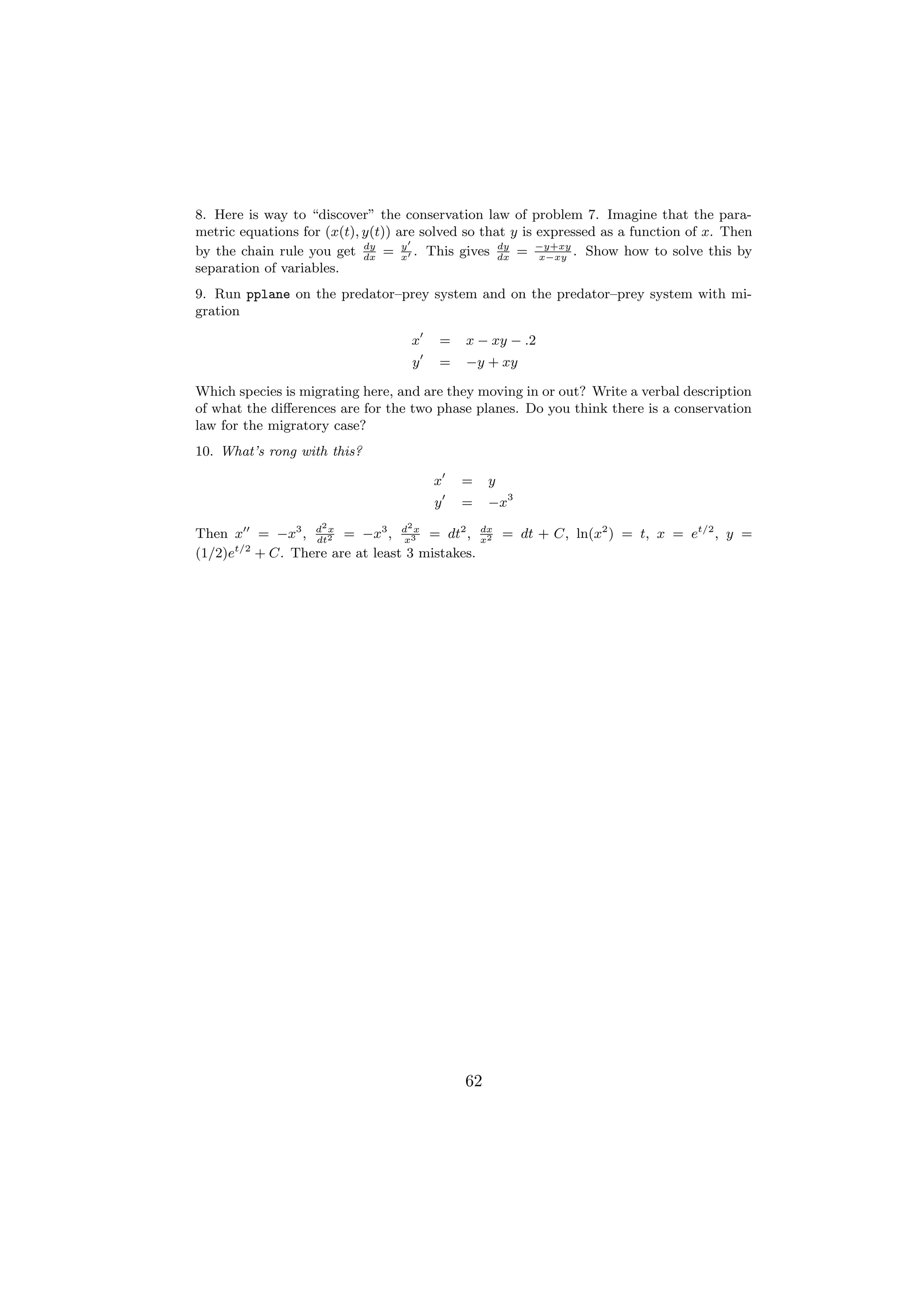 8. Here is way to “discover” the conservation law of problem 7. Imagine that the para-
metric equations for (x(t), y(t)) are solved so that y is expressed as a function of x. Then
by the chain rule you get dx = x . This gives dx = −y+xy . Show how to solve this by
                            dy     y               dy
                                                          x−xy
separation of variables.
9. Run pplane on the predator–prey system and on the predator–prey system with mi-
gration

                                   x    =   x − xy − .2
                                   y    =   −y + xy

Which species is migrating here, and are they moving in or out? Write a verbal description
of what the diﬀerences are for the two phase planes. Do you think there is a conservation
law for the migratory case?
10. What’s rong with this?

                                       x    =    y
                                       y    =    −x3
                    2              2
Then x = −x3 , d 2 = −x3 , d 3x = dt2 ,
               dt
                  x
                               x
                                                dx
                                                x2
                                                     = dt + C, ln(x2 ) = t, x = et/2 , y =
      t/2
(1/2)e + C. There are at least 3 mistakes.




                                            62
 