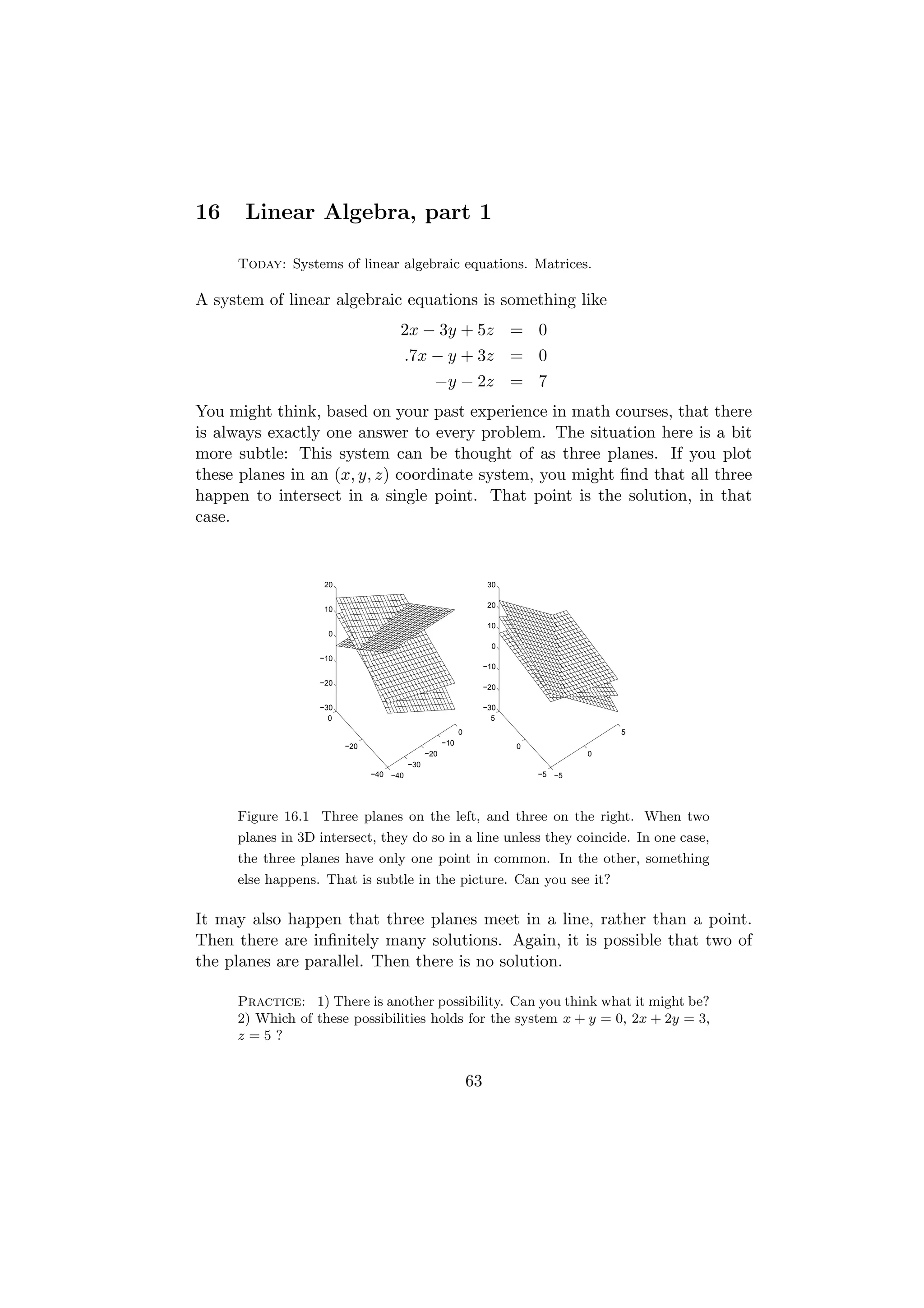16    Linear Algebra, part 1

     Today: Systems of linear algebraic equations. Matrices.

A system of linear algebraic equations is something like
                                    2x − 3y + 5z = 0
                                        .7x − y + 3z = 0
                                                −y − 2z = 7
You might think, based on your past experience in math courses, that there
is always exactly one answer to every problem. The situation here is a bit
more subtle: This system can be thought of as three planes. If you plot
these planes in an (x, y, z) coordinate system, you might ﬁnd that all three
happen to intersect in a single point. That point is the solution, in that
case.


                   20                                               30

                                                                    20
                   10

                                                                    10
                    0
                                                                     0
                  −10
                                                                   −10

                  −20
                                                                   −20

                  −30                                              −30
                    0                                                5
                                                          0                              5
                        −20                         −10                  0
                                              −20                                    0
                                        −30
                              −40 −40                                        −5 −5




     Figure 16.1 Three planes on the left, and three on the right. When two
     planes in 3D intersect, they do so in a line unless they coincide. In one case,
     the three planes have only one point in common. In the other, something
     else happens. That is subtle in the picture. Can you see it?

It may also happen that three planes meet in a line, rather than a point.
Then there are inﬁnitely many solutions. Again, it is possible that two of
the planes are parallel. Then there is no solution.

     Practice: 1) There is another possibility. Can you think what it might be?
     2) Which of these possibilities holds for the system x + y = 0, 2x + 2y = 3,
     z=5?


                                                              63
 