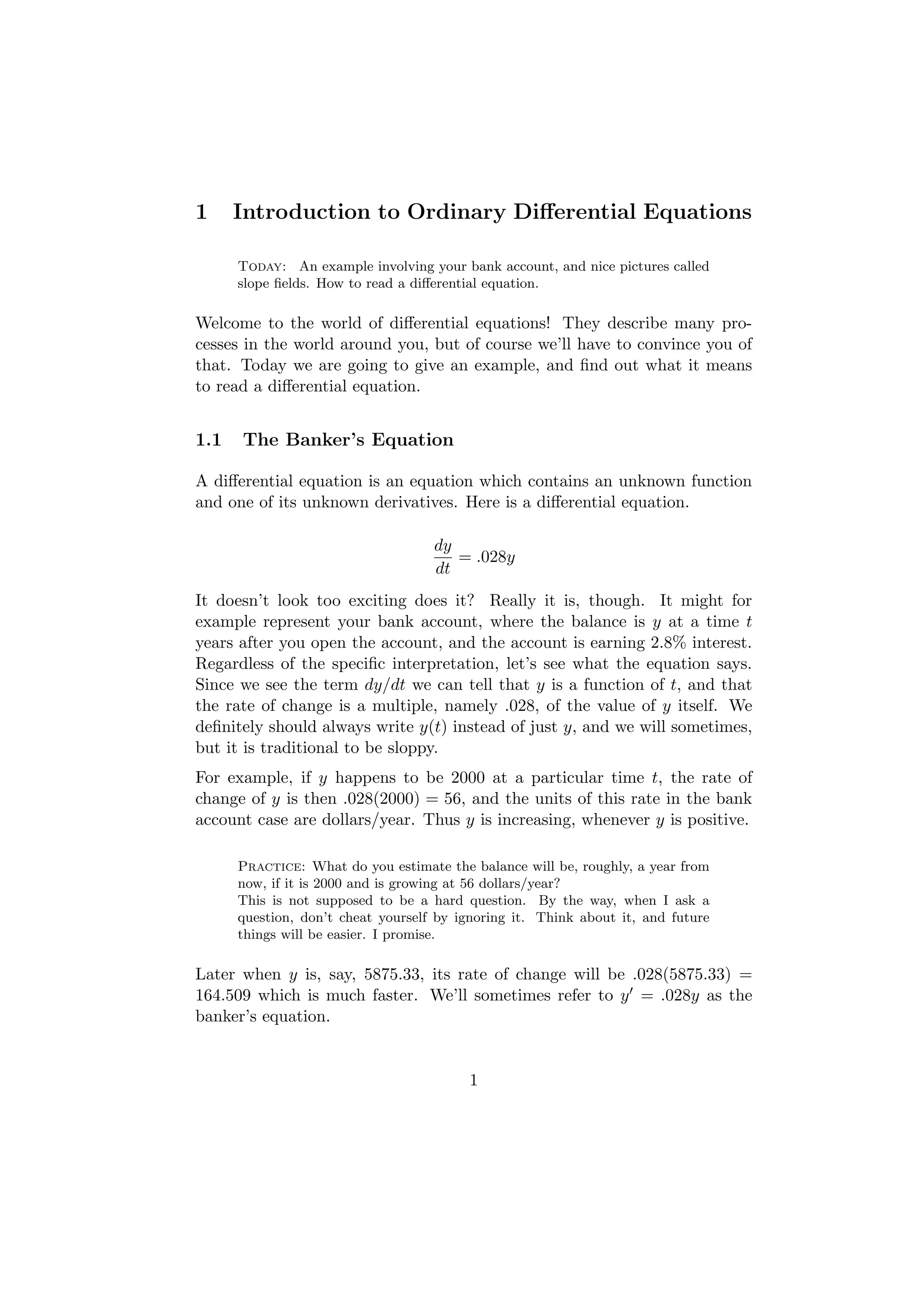 1     Introduction to Ordinary Diﬀerential Equations

      Today: An example involving your bank account, and nice pictures called
      slope ﬁelds. How to read a diﬀerential equation.

Welcome to the world of diﬀerential equations! They describe many pro-
cesses in the world around you, but of course we’ll have to convince you of
that. Today we are going to give an example, and ﬁnd out what it means
to read a diﬀerential equation.


1.1   The Banker’s Equation

A diﬀerential equation is an equation which contains an unknown function
and one of its unknown derivatives. Here is a diﬀerential equation.

                                    dy
                                       = .028y
                                    dt
It doesn’t look too exciting does it? Really it is, though. It might for
example represent your bank account, where the balance is y at a time t
years after you open the account, and the account is earning 2.8% interest.
Regardless of the speciﬁc interpretation, let’s see what the equation says.
Since we see the term dy/dt we can tell that y is a function of t, and that
the rate of change is a multiple, namely .028, of the value of y itself. We
deﬁnitely should always write y(t) instead of just y, and we will sometimes,
but it is traditional to be sloppy.
For example, if y happens to be 2000 at a particular time t, the rate of
change of y is then .028(2000) = 56, and the units of this rate in the bank
account case are dollars/year. Thus y is increasing, whenever y is positive.

      Practice: What do you estimate the balance will be, roughly, a year from
      now, if it is 2000 and is growing at 56 dollars/year?
      This is not supposed to be a hard question. By the way, when I ask a
      question, don’t cheat yourself by ignoring it. Think about it, and future
      things will be easier. I promise.

Later when y is, say, 5875.33, its rate of change will be .028(5875.33) =
164.509 which is much faster. We’ll sometimes refer to y = .028y as the
banker’s equation.


                                         1
 
