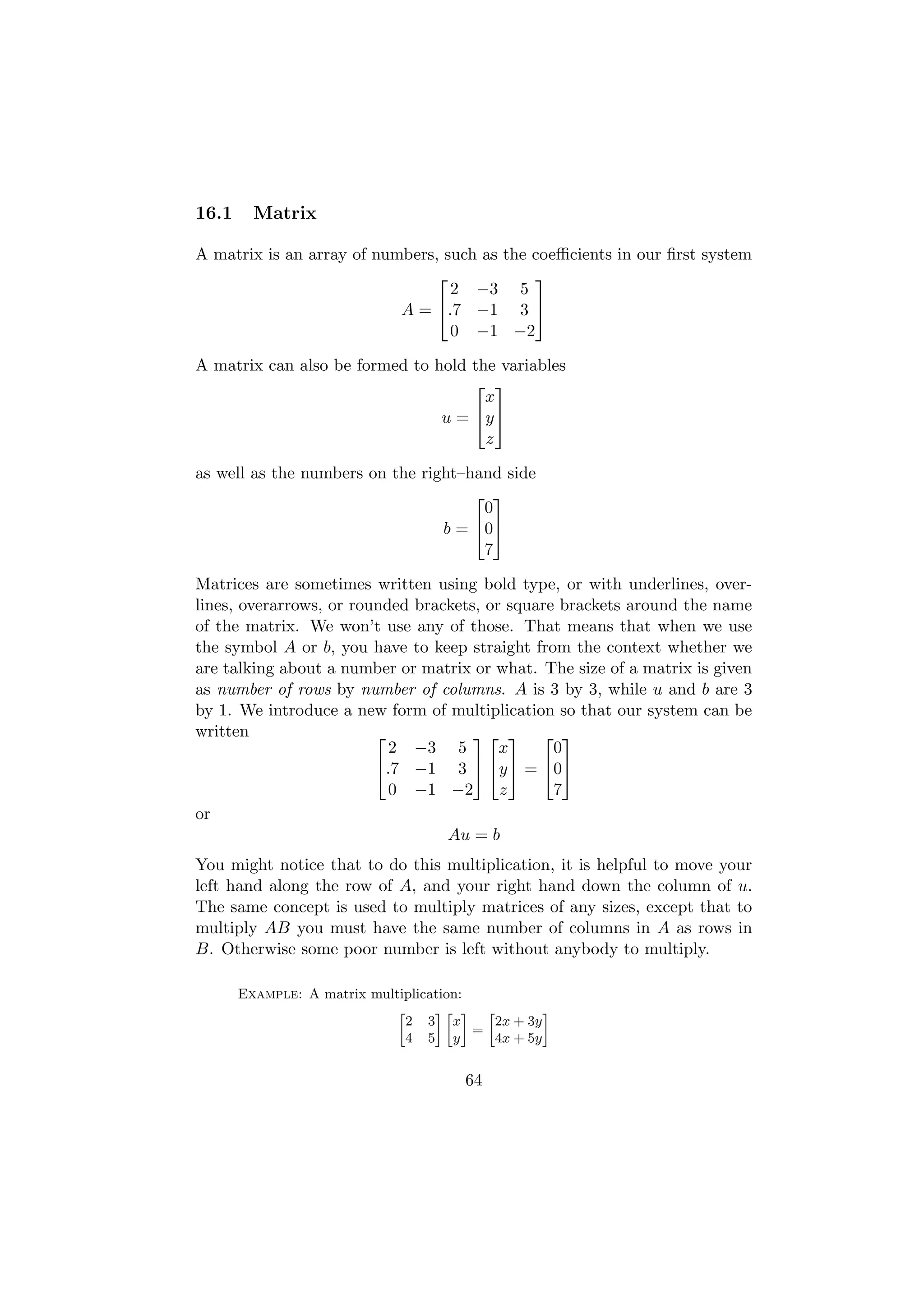 16.1     Matrix

A matrix is an array of numbers, such as the coeﬃcients in our ﬁrst system
                                            
                                  2 −3 5
                           A = .7 −1 3 
                                  0 −1 −2

A matrix can also be formed to hold the variables
                                     
                                      x
                                u=  y 
                                      z

as well as the numbers on the right–hand side
                                      
                                      0
                                 b = 0
                                      7

Matrices are sometimes written using bold type, or with underlines, over-
lines, overarrows, or rounded brackets, or square brackets around the name
of the matrix. We won’t use any of those. That means that when we use
the symbol A or b, you have to keep straight from the context whether we
are talking about a number or matrix or what. The size of a matrix is given
as number of rows by number of columns. A is 3 by 3, while u and b are 3
by 1. We introduce a new form of multiplication so that our system can be
written                                 
                           2 −3 5         x      0
                         .7 −1 3  y  = 0
                           0 −1 −2        z      7
or
                                  Au = b
You might notice that to do this multiplication, it is helpful to move your
left hand along the row of A, and your right hand down the column of u.
The same concept is used to multiply matrices of any sizes, except that to
multiply AB you must have the same number of columns in A as rows in
B. Otherwise some poor number is left without anybody to multiply.

       Example: A matrix multiplication:
                             »     –» – »          –
                               2 3 x       2x + 3y
                                         =
                               4 5 y       4x + 5y


                                       64
 